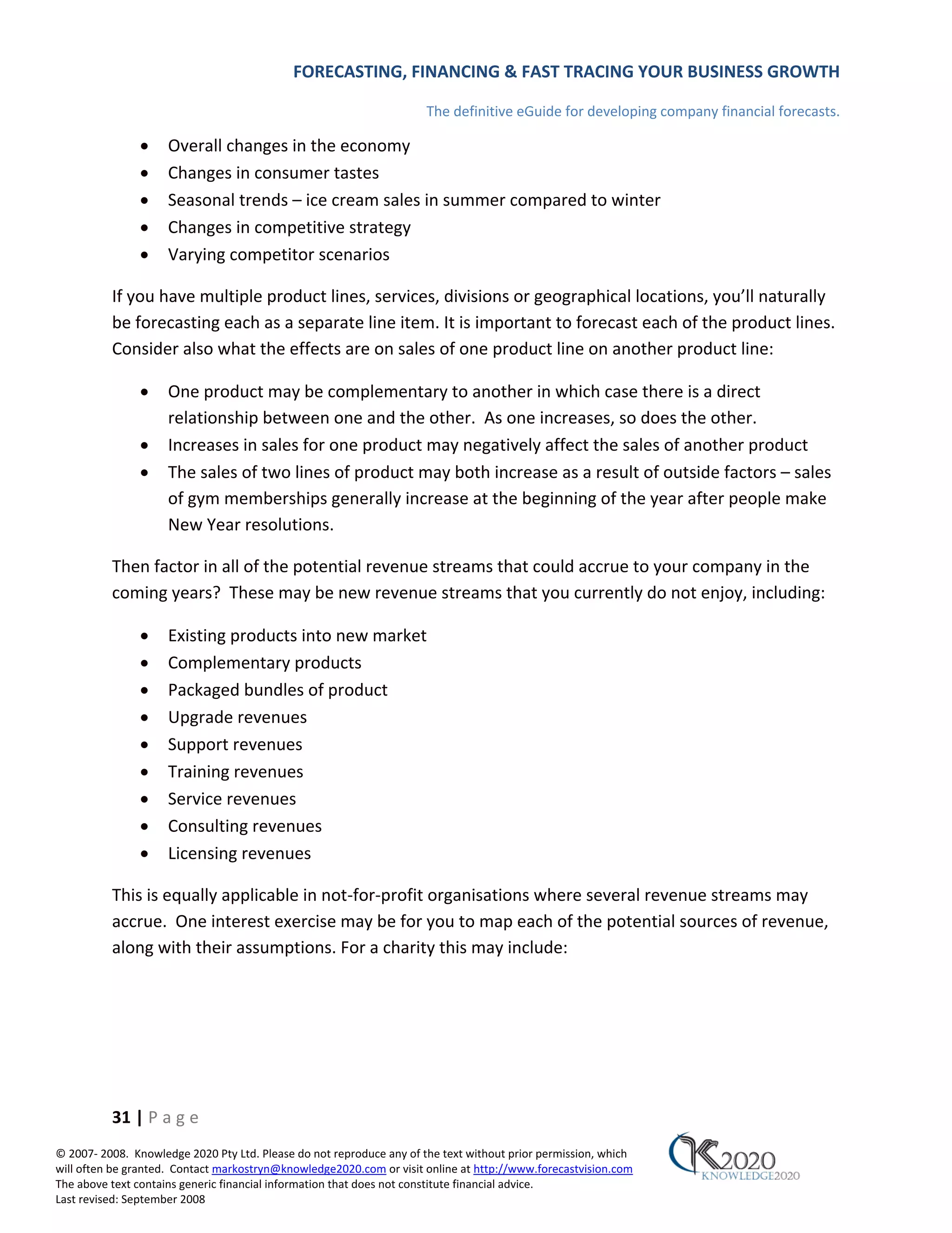 FORECASTING, FINANCING & FAST TRACING YOUR BUSINESS GROWTH

                                                                      The definitive eGuide for developing company financial forecasts.

               •     Overall changes in the economy
               •     Changes in consumer tastes
               •     Seasonal trends – ice cream sales in summer compared to winter
               •     Changes in competitive strategy
               •     Varying competitor scenarios

          If you have multiple product lines, services, divisions or geographical locations, you’ll naturally
          be forecasting each as a separate line item. It is important to forecast each of the product lines.
          Consider also what the effects are on sales of one product line on another product line:

               •     One product may be complementary to another in which case there is a direct
                     relationship between one and the other. As one increases, so does the other.
               •     Increases in sales for one product may negatively affect the sales of another product
               •     The sales of two lines of product may both increase as a result of outside factors – sales
                     of gym memberships generally increase at the beginning of the year after people make
                     New Year resolutions.

          Then factor in all of the potential revenue streams that could accrue to your company in the
          coming years? These may be new revenue streams that you currently do not enjoy, including:

               •     Existing products into new market
               •     Complementary products
               •     Packaged bundles of product
               •     Upgrade revenues
               •     Support revenues
               •     Training revenues
               •     Service revenues
               •     Consulting revenues
               •     Licensing revenues

          This is equally applicable in not‐for‐profit organisations where several revenue streams may
          accrue. One interest exercise may be for you to map each of the potential sources of revenue,
          along with their assumptions. For a charity this may include:




          31 | P a g e
© 2007‐ 2008. Knowledge 2020 Pty Ltd. Please do not reproduce any of the text without prior permission, which
will often be granted. Contact markostryn@knowledge2020.com or visit online at http://www.forecastvision.com
The above text contains generic financial information that does not constitute financial advice.
Last revised: September 2008
 