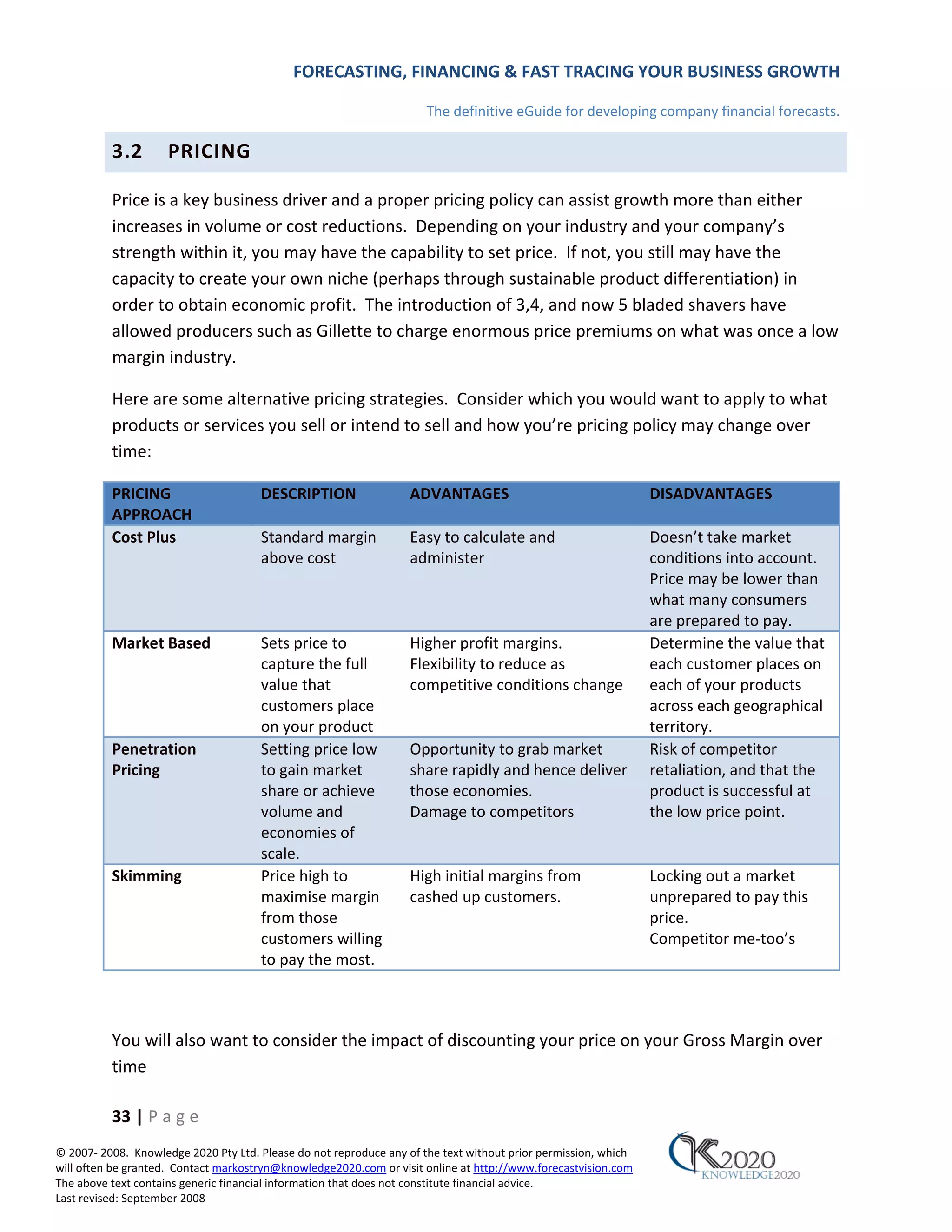 FORECASTING, FINANCING & FAST TRACING YOUR BUSINESS GROWTH

                                                                      The definitive eGuide for developing company financial forecasts.

          3.2        PRICING

          Price is a key business driver and a proper pricing policy can assist growth more than either
          increases in volume or cost reductions. Depending on your industry and your company’s
          strength within it, you may have the capability to set price. If not, you still may have the
          capacity to create your own niche (perhaps through sustainable product differentiation) in
          order to obtain economic profit. The introduction of 3,4, and now 5 bladed shavers have
          allowed producers such as Gillette to charge enormous price premiums on what was once a low
          margin industry.

          Here are some alternative pricing strategies. Consider which you would want to apply to what
          products or services you sell or intend to sell and how you’re pricing policy may change over
          time:

          PRICING                     DESCRIPTION                 ADVANTAGES                                    DISADVANTAGES
          APPROACH
          Cost Plus                   Standard margin             Easy to calculate and                         Doesn’t take market
                                      above cost                  administer                                    conditions into account.
                                                                                                                Price may be lower than
                                                                                                                what many consumers
                                                                                                                are prepared to pay.
          Market Based                Sets price to               Higher profit margins.                        Determine the value that
                                      capture the full            Flexibility to reduce as                      each customer places on
                                      value that                  competitive conditions change                 each of your products
                                      customers place                                                           across each geographical
                                      on your product                                                           territory.
          Penetration                 Setting price low           Opportunity to grab market                    Risk of competitor
          Pricing                     to gain market              share rapidly and hence deliver               retaliation, and that the
                                      share or achieve            those economies.                              product is successful at
                                      volume and                  Damage to competitors                         the low price point.
                                      economies of
                                      scale.
          Skimming                    Price high to               High initial margins from                     Locking out a market
                                      maximise margin             cashed up customers.                          unprepared to pay this
                                      from those                                                                price.
                                      customers willing                                                         Competitor me‐too’s
                                      to pay the most.



          You will also want to consider the impact of discounting your price on your Gross Margin over
          time

          33 | P a g e
© 2007‐ 2008. Knowledge 2020 Pty Ltd. Please do not reproduce any of the text without prior permission, which
will often be granted. Contact markostryn@knowledge2020.com or visit online at http://www.forecastvision.com
The above text contains generic financial information that does not constitute financial advice.
Last revised: September 2008
 