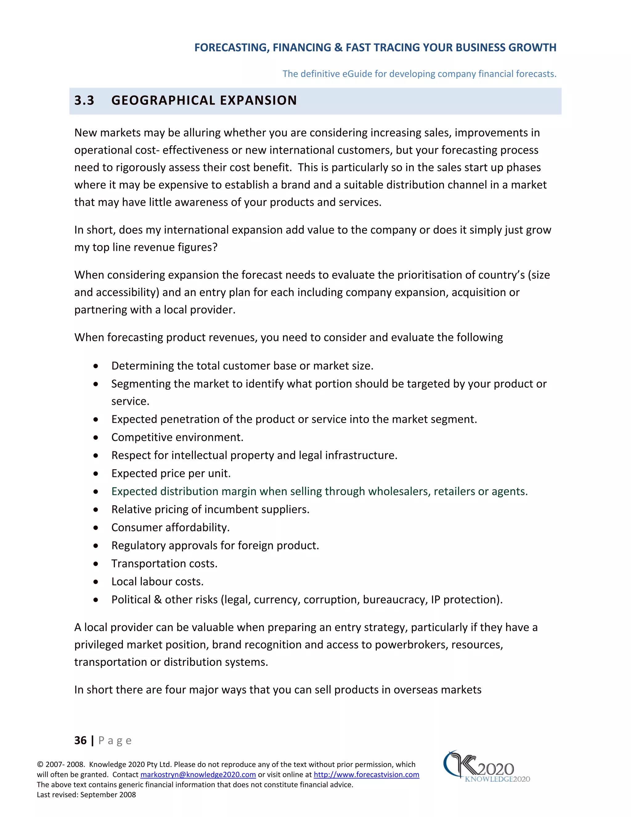 FORECASTING, FINANCING & FAST TRACING YOUR BUSINESS GROWTH

                                                                      The definitive eGuide for developing company financial forecasts.

          3.3        GEOGRAPHICAL EXPANSION

          New markets may be alluring whether you are considering increasing sales, improvements in
          operational cost‐ effectiveness or new international customers, but your forecasting process
          need to rigorously assess their cost benefit. This is particularly so in the sales start up phases
          where it may be expensive to establish a brand and a suitable distribution channel in a market
          that may have little awareness of your products and services.

          In short, does my international expansion add value to the company or does it simply just grow
          my top line revenue figures?

          When considering expansion the forecast needs to evaluate the prioritisation of country’s (size
          and accessibility) and an entry plan for each including company expansion, acquisition or
          partnering with a local provider.

          When forecasting product revenues, you need to consider and evaluate the following

               •     Determining the total customer base or market size.
               •     Segmenting the market to identify what portion should be targeted by your product or
                     service.
               •     Expected penetration of the product or service into the market segment.
               •     Competitive environment.
               •     Respect for intellectual property and legal infrastructure.
               •     Expected price per unit.
               •     Expected distribution margin when selling through wholesalers, retailers or agents.
               •     Relative pricing of incumbent suppliers.
               •     Consumer affordability.
               •     Regulatory approvals for foreign product.
               •     Transportation costs.
               •     Local labour costs.
               •     Political & other risks (legal, currency, corruption, bureaucracy, IP protection).

          A local provider can be valuable when preparing an entry strategy, particularly if they have a
          privileged market position, brand recognition and access to powerbrokers, resources,
          transportation or distribution systems.

          In short there are four major ways that you can sell products in overseas markets



          36 | P a g e
© 2007‐ 2008. Knowledge 2020 Pty Ltd. Please do not reproduce any of the text without prior permission, which
will often be granted. Contact markostryn@knowledge2020.com or visit online at http://www.forecastvision.com
The above text contains generic financial information that does not constitute financial advice.
Last revised: September 2008
 