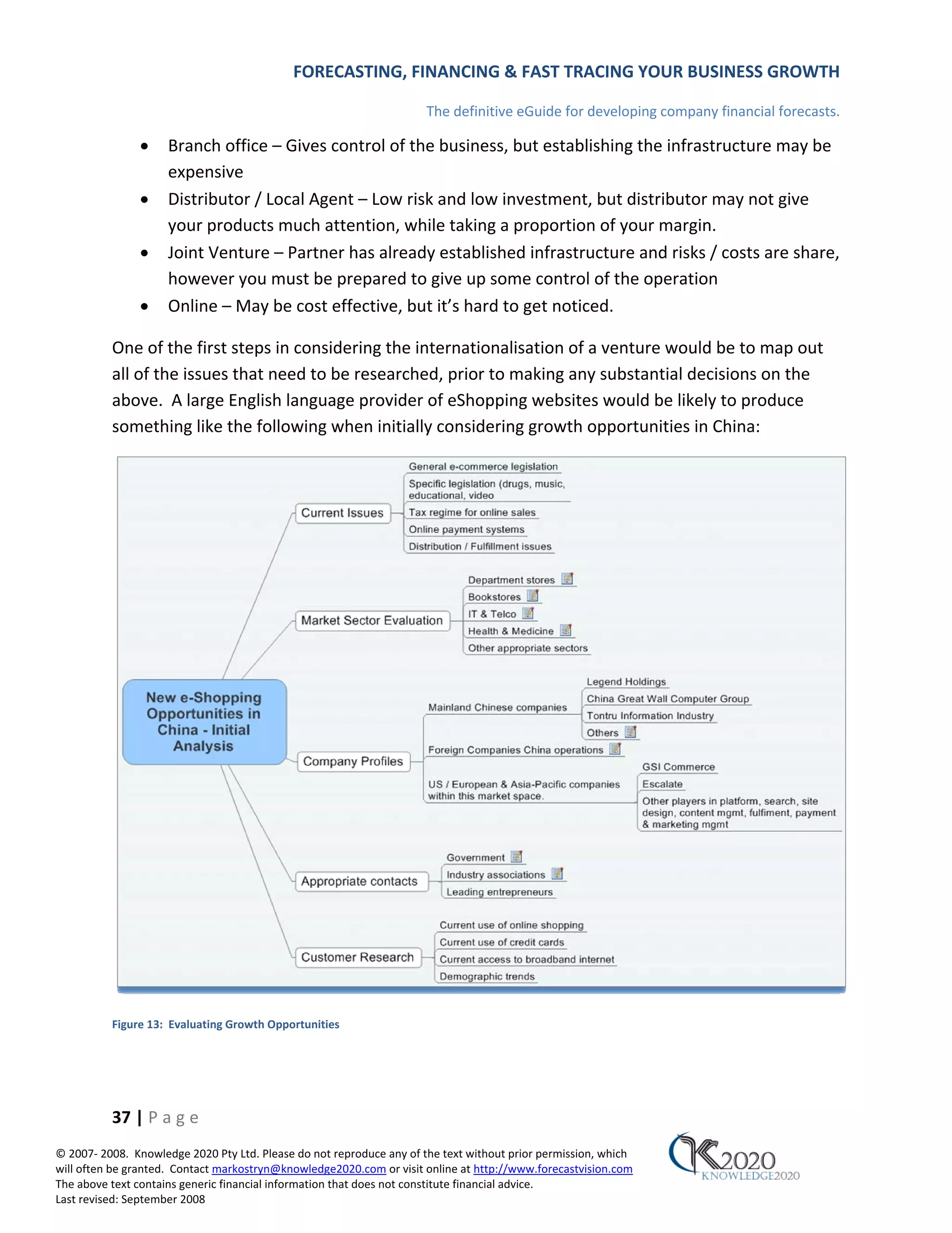 FORECASTING, FINANCING & FAST TRACING YOUR BUSINESS GROWTH

                                                                      The definitive eGuide for developing company financial forecasts.

               •     Branch office – Gives control of the business, but establishing the infrastructure may be
                     expensive
               •     Distributor / Local Agent – Low risk and low investment, but distributor may not give
                     your products much attention, while taking a proportion of your margin.
               •     Joint Venture – Partner has already established infrastructure and risks / costs are share,
                     however you must be prepared to give up some control of the operation
               •     Online – May be cost effective, but it’s hard to get noticed.

          One of the first steps in considering the internationalisation of a venture would be to map out
          all of the issues that need to be researched, prior to making any substantial decisions on the
          above. A large English language provider of eShopping websites would be likely to produce
          something like the following when initially considering growth opportunities in China:




          Figure 13: Evaluating Growth Opportunities




          37 | P a g e
© 2007‐ 2008. Knowledge 2020 Pty Ltd. Please do not reproduce any of the text without prior permission, which
will often be granted. Contact markostryn@knowledge2020.com or visit online at http://www.forecastvision.com
The above text contains generic financial information that does not constitute financial advice.
Last revised: September 2008
 
