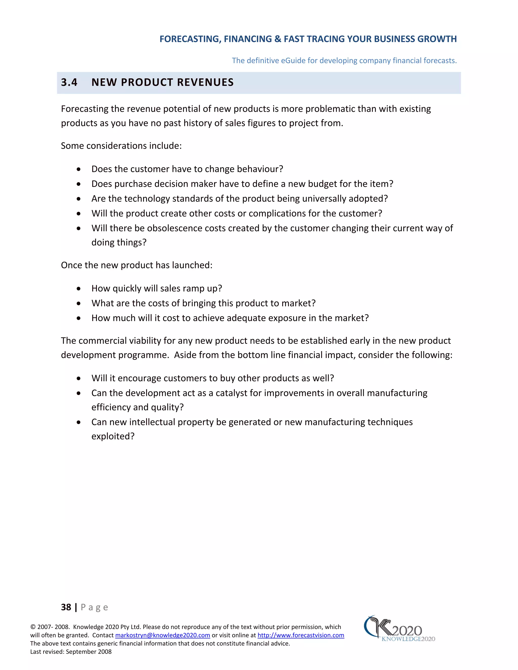 FORECASTING, FINANCING & FAST TRACING YOUR BUSINESS GROWTH

                                                                      The definitive eGuide for developing company financial forecasts.

          3.4        NEW PRODUCT REVENUES

          Forecasting the revenue potential of new products is more problematic than with existing
          products as you have no past history of sales figures to project from.

          Some considerations include:

               •     Does the customer have to change behaviour?
               •     Does purchase decision maker have to define a new budget for the item?
               •     Are the technology standards of the product being universally adopted?
               •     Will the product create other costs or complications for the customer?
               •     Will there be obsolescence costs created by the customer changing their current way of
                     doing things?

          Once the new product has launched:

               •     How quickly will sales ramp up?
               •     What are the costs of bringing this product to market?
               •     How much will it cost to achieve adequate exposure in the market?

          The commercial viability for any new product needs to be established early in the new product
          development programme. Aside from the bottom line financial impact, consider the following:

               •     Will it encourage customers to buy other products as well?
               •     Can the development act as a catalyst for improvements in overall manufacturing
                     efficiency and quality?
               •     Can new intellectual property be generated or new manufacturing techniques
                     exploited?




          38 | P a g e
© 2007‐ 2008. Knowledge 2020 Pty Ltd. Please do not reproduce any of the text without prior permission, which
will often be granted. Contact markostryn@knowledge2020.com or visit online at http://www.forecastvision.com
The above text contains generic financial information that does not constitute financial advice.
Last revised: September 2008
 