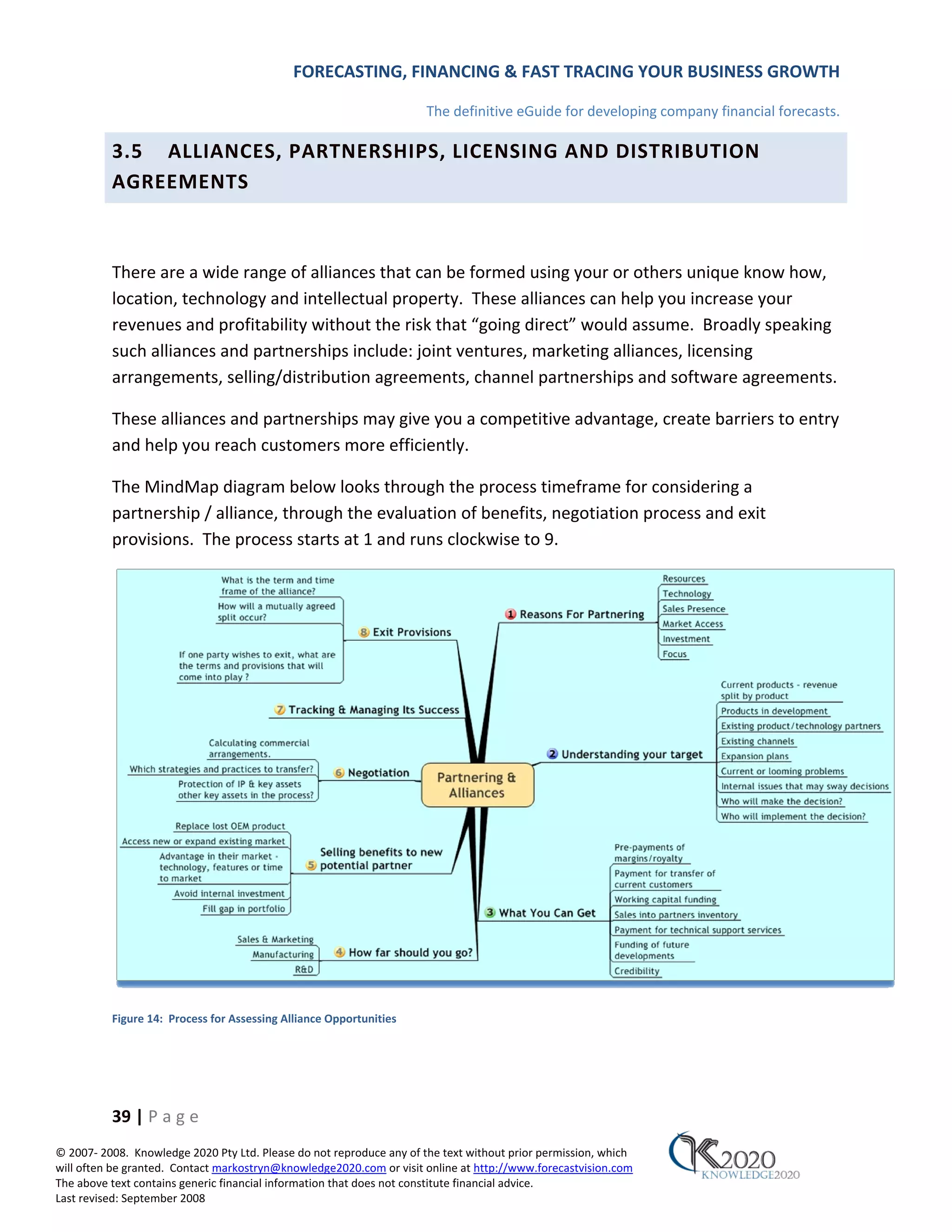 FORECASTING, FINANCING & FAST TRACING YOUR BUSINESS GROWTH

                                                                      The definitive eGuide for developing company financial forecasts.

          3.5 ALLIANCES, PARTNERSHIPS, LICENSING AND DISTRIBUTION
          AGREEMENTS



          There are a wide range of alliances that can be formed using your or others unique know how,
          location, technology and intellectual property. These alliances can help you increase your
          revenues and profitability without the risk that “going direct” would assume. Broadly speaking
          such alliances and partnerships include: joint ventures, marketing alliances, licensing
          arrangements, selling/distribution agreements, channel partnerships and software agreements.

          These alliances and partnerships may give you a competitive advantage, create barriers to entry
          and help you reach customers more efficiently.

          The MindMap diagram below looks through the process timeframe for considering a
          partnership / alliance, through the evaluation of benefits, negotiation process and exit
          provisions. The process starts at 1 and runs clockwise to 9.




          Figure 14: Process for Assessing Alliance Opportunities




          39 | P a g e
© 2007‐ 2008. Knowledge 2020 Pty Ltd. Please do not reproduce any of the text without prior permission, which
will often be granted. Contact markostryn@knowledge2020.com or visit online at http://www.forecastvision.com
The above text contains generic financial information that does not constitute financial advice.
Last revised: September 2008
 