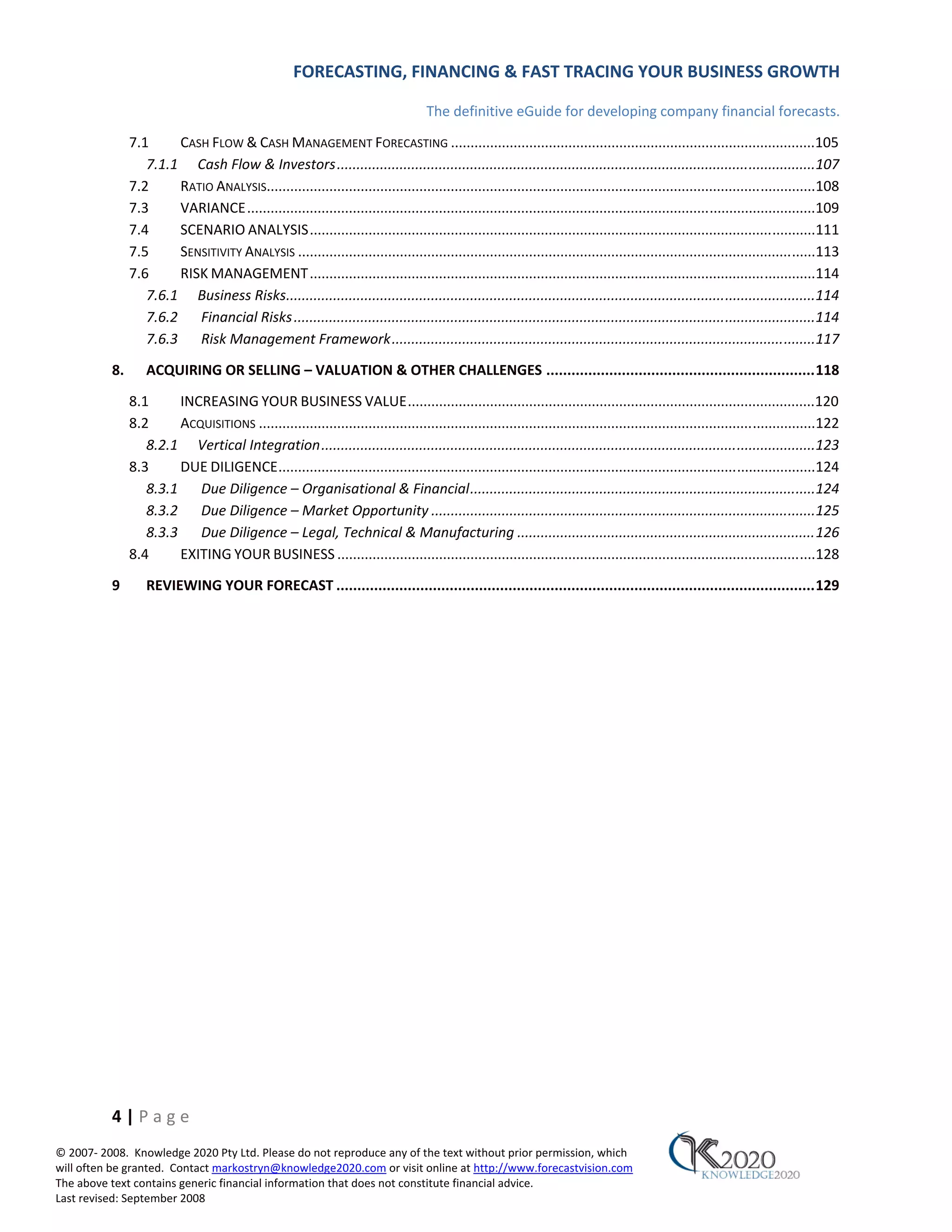 FORECASTING, FINANCING & FAST TRACING YOUR BUSINESS GROWTH

                                                                                    The definitive eGuide for developing company financial forecasts.
               7.1     CASH FLOW & CASH MANAGEMENT FORECASTING .............................................................................................105
                  7.1.1 Cash Flow & Investors ..........................................................................................................................107
               7.2     RATIO ANALYSIS............................................................................................................................................108
               7.3     VARIANCE .................................................................................................................................................109
               7.4     SCENARIO ANALYSIS .................................................................................................................................111
               7.5     SENSITIVITY ANALYSIS ....................................................................................................................................113
               7.6     RISK MANAGEMENT .................................................................................................................................114
                  7.6.1 Business Risks.......................................................................................................................................114
                  7.6.2 Financial Risks .....................................................................................................................................114
                  7.6.3 Risk Management Framework ............................................................................................................117
          8.       ACQUIRING OR SELLING – VALUATION & OTHER CHALLENGES ................................................................ 118
               8.1     INCREASING YOUR BUSINESS VALUE ........................................................................................................120
               8.2     ACQUISITIONS ..............................................................................................................................................122
                  8.2.1 Vertical Integration ..............................................................................................................................123
               8.3     DUE DILIGENCE .........................................................................................................................................124
                  8.3.1 Due Diligence – Organisational & Financial ........................................................................................124
                  8.3.2 Due Diligence – Market Opportunity ..................................................................................................125
                  8.3.3 Due Diligence – Legal, Technical & Manufacturing ............................................................................ 126
               8.4     EXITING YOUR BUSINESS ..........................................................................................................................128

          9        REVIEWING YOUR FORECAST .................................................................................................................. 129




          4|Page
© 2007‐ 2008. Knowledge 2020 Pty Ltd. Please do not reproduce any of the text without prior permission, which
will often be granted. Contact markostryn@knowledge2020.com or visit online at http://www.forecastvision.com
The above text contains generic financial information that does not constitute financial advice.
Last revised: September 2008
 