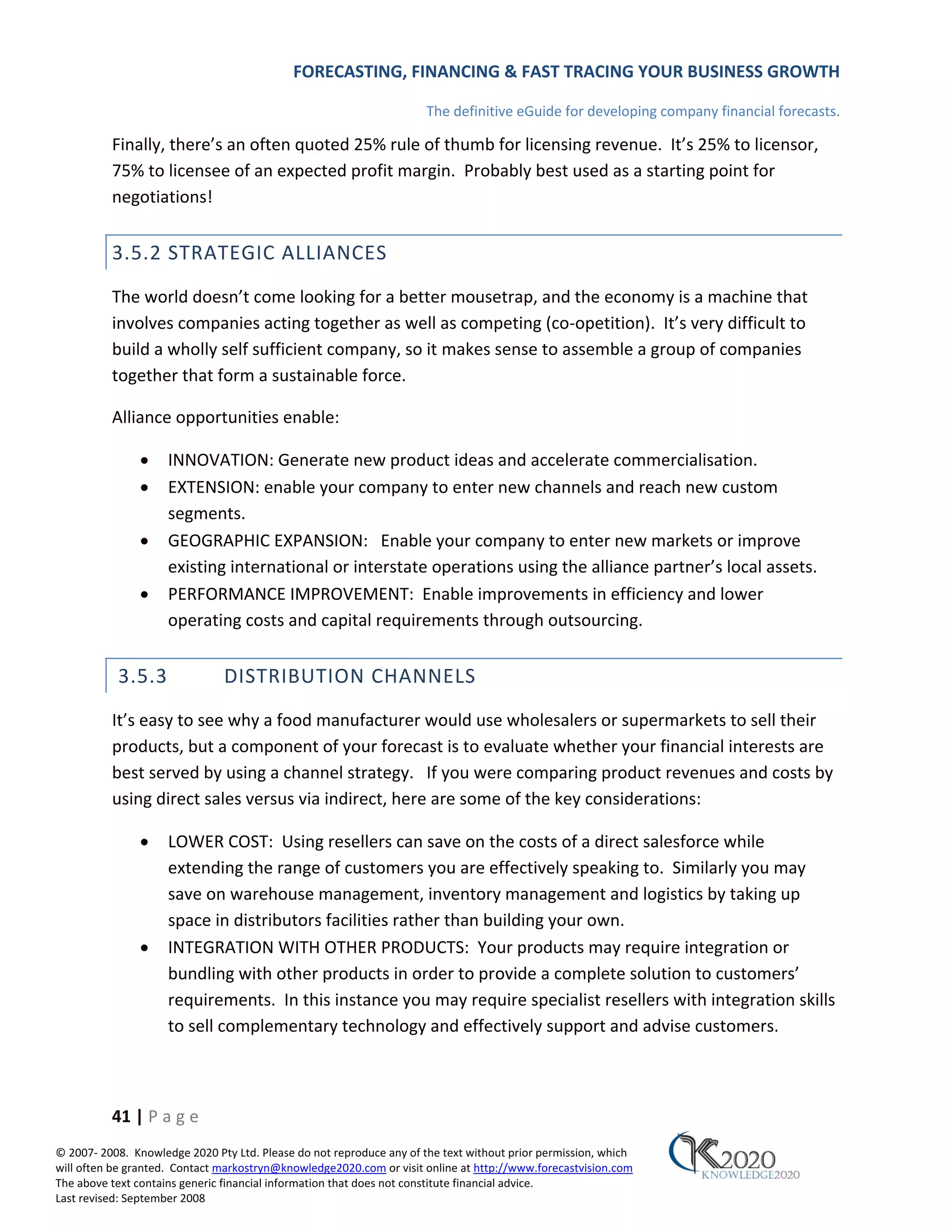 FORECASTING, FINANCING & FAST TRACING YOUR BUSINESS GROWTH

                                                                      The definitive eGuide for developing company financial forecasts.

          Finally, there’s an often quoted 25% rule of thumb for licensing revenue. It’s 25% to licensor,
          75% to licensee of an expected profit margin. Probably best used as a starting point for
          negotiations!


          3.5.2 STRATEGIC ALLIANCES
          The world doesn’t come looking for a better mousetrap, and the economy is a machine that
          involves companies acting together as well as competing (co‐opetition). It’s very difficult to
          build a wholly self sufficient company, so it makes sense to assemble a group of companies
          together that form a sustainable force.

          Alliance opportunities enable:

               •     INNOVATION: Generate new product ideas and accelerate commercialisation.
               •     EXTENSION: enable your company to enter new channels and reach new custom
                     segments.
               •     GEOGRAPHIC EXPANSION: Enable your company to enter new markets or improve
                     existing international or interstate operations using the alliance partner’s local assets.
               •     PERFORMANCE IMPROVEMENT: Enable improvements in efficiency and lower
                     operating costs and capital requirements through outsourcing.


           3.5.3               DISTRIBUTION CHANNELS
          It’s easy to see why a food manufacturer would use wholesalers or supermarkets to sell their
          products, but a component of your forecast is to evaluate whether your financial interests are
          best served by using a channel strategy. If you were comparing product revenues and costs by
          using direct sales versus via indirect, here are some of the key considerations:

               •     LOWER COST: Using resellers can save on the costs of a direct salesforce while
                     extending the range of customers you are effectively speaking to. Similarly you may
                     save on warehouse management, inventory management and logistics by taking up
                     space in distributors facilities rather than building your own.
               •     INTEGRATION WITH OTHER PRODUCTS: Your products may require integration or
                     bundling with other products in order to provide a complete solution to customers’
                     requirements. In this instance you may require specialist resellers with integration skills
                     to sell complementary technology and effectively support and advise customers.



          41 | P a g e
© 2007‐ 2008. Knowledge 2020 Pty Ltd. Please do not reproduce any of the text without prior permission, which
will often be granted. Contact markostryn@knowledge2020.com or visit online at http://www.forecastvision.com
The above text contains generic financial information that does not constitute financial advice.
Last revised: September 2008
 