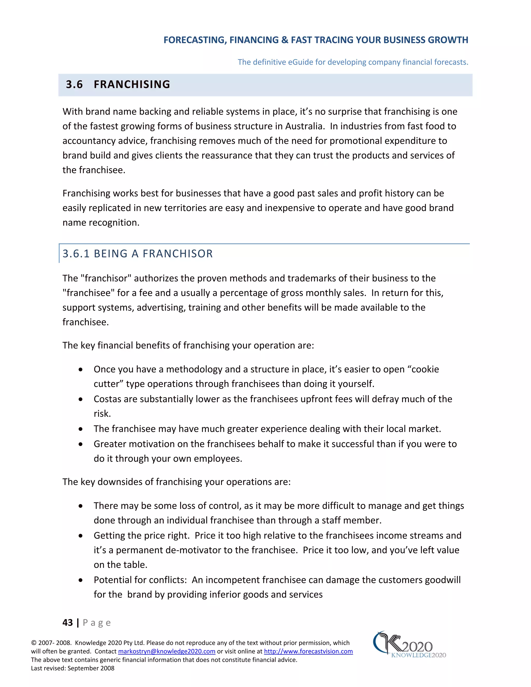 FORECASTING, FINANCING & FAST TRACING YOUR BUSINESS GROWTH

                                                                      The definitive eGuide for developing company financial forecasts.

           3.6 FRANCHISING

          With brand name backing and reliable systems in place, it’s no surprise that franchising is one
          of the fastest growing forms of business structure in Australia. In industries from fast food to
          accountancy advice, franchising removes much of the need for promotional expenditure to
          brand build and gives clients the reassurance that they can trust the products and services of
          the franchisee.

          Franchising works best for businesses that have a good past sales and profit history can be
          easily replicated in new territories are easy and inexpensive to operate and have good brand
          name recognition.


          3.6.1 BEING A FRANCHISOR
          The "franchisor" authorizes the proven methods and trademarks of their business to the
          "franchisee" for a fee and a usually a percentage of gross monthly sales. In return for this,
          support systems, advertising, training and other benefits will be made available to the
          franchisee.

          The key financial benefits of franchising your operation are:

               •     Once you have a methodology and a structure in place, it’s easier to open “cookie
                     cutter” type operations through franchisees than doing it yourself.
               •     Costas are substantially lower as the franchisees upfront fees will defray much of the
                     risk.
               •     The franchisee may have much greater experience dealing with their local market.
               •     Greater motivation on the franchisees behalf to make it successful than if you were to
                     do it through your own employees.

          The key downsides of franchising your operations are:

               •     There may be some loss of control, as it may be more difficult to manage and get things
                     done through an individual franchisee than through a staff member.
               •     Getting the price right. Price it too high relative to the franchisees income streams and
                     it’s a permanent de‐motivator to the franchisee. Price it too low, and you’ve left value
                     on the table.
               •     Potential for conflicts: An incompetent franchisee can damage the customers goodwill
                     for the brand by providing inferior goods and services

          43 | P a g e
© 2007‐ 2008. Knowledge 2020 Pty Ltd. Please do not reproduce any of the text without prior permission, which
will often be granted. Contact markostryn@knowledge2020.com or visit online at http://www.forecastvision.com
The above text contains generic financial information that does not constitute financial advice.
Last revised: September 2008
 