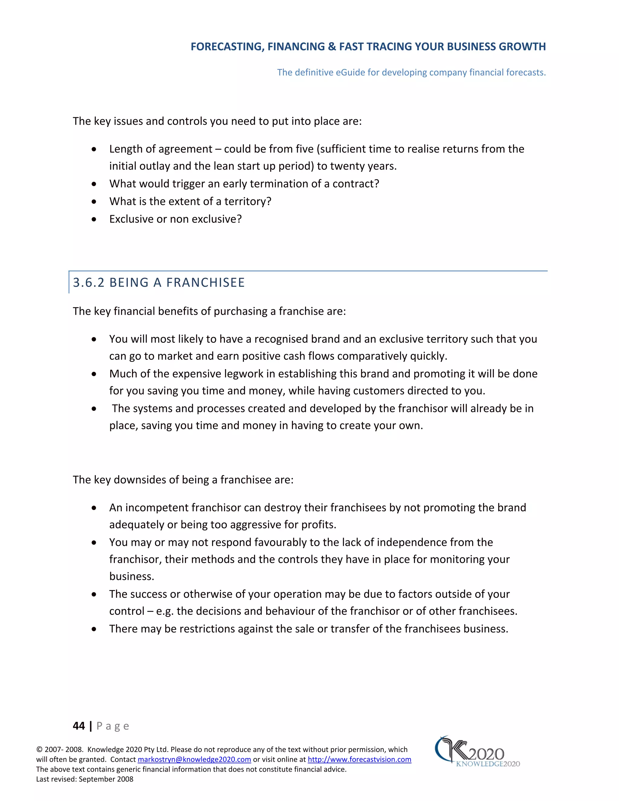 FORECASTING, FINANCING & FAST TRACING YOUR BUSINESS GROWTH

                                                                      The definitive eGuide for developing company financial forecasts.



          The key issues and controls you need to put into place are:

               •     Length of agreement – could be from five (sufficient time to realise returns from the
                     initial outlay and the lean start up period) to twenty years.
               •     What would trigger an early termination of a contract?
               •     What is the extent of a territory?
               •     Exclusive or non exclusive?




          3.6.2 BEING A FRANCHISEE
          The key financial benefits of purchasing a franchise are:

               •     You will most likely to have a recognised brand and an exclusive territory such that you
                     can go to market and earn positive cash flows comparatively quickly.
               •     Much of the expensive legwork in establishing this brand and promoting it will be done
                     for you saving you time and money, while having customers directed to you.
               •      The systems and processes created and developed by the franchisor will already be in
                     place, saving you time and money in having to create your own.



          The key downsides of being a franchisee are:

               •     An incompetent franchisor can destroy their franchisees by not promoting the brand
                     adequately or being too aggressive for profits.
               •     You may or may not respond favourably to the lack of independence from the
                     franchisor, their methods and the controls they have in place for monitoring your
                     business.
               •     The success or otherwise of your operation may be due to factors outside of your
                     control – e.g. the decisions and behaviour of the franchisor or of other franchisees.
               •     There may be restrictions against the sale or transfer of the franchisees business.




          44 | P a g e
© 2007‐ 2008. Knowledge 2020 Pty Ltd. Please do not reproduce any of the text without prior permission, which
will often be granted. Contact markostryn@knowledge2020.com or visit online at http://www.forecastvision.com
The above text contains generic financial information that does not constitute financial advice.
Last revised: September 2008
 