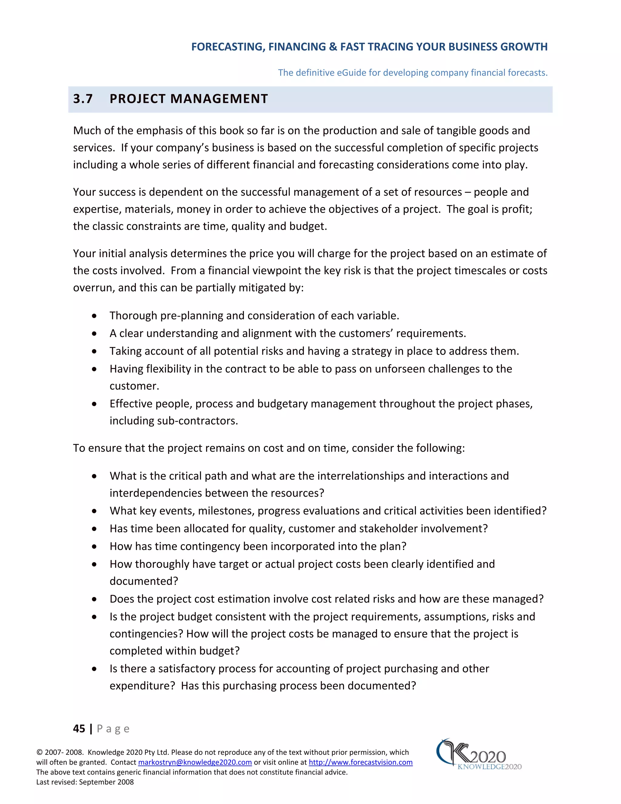 FORECASTING, FINANCING & FAST TRACING YOUR BUSINESS GROWTH

                                                                      The definitive eGuide for developing company financial forecasts.

          3.7        PROJECT MANAGEMENT

          Much of the emphasis of this book so far is on the production and sale of tangible goods and
          services. If your company’s business is based on the successful completion of specific projects
          including a whole series of different financial and forecasting considerations come into play.

          Your success is dependent on the successful management of a set of resources – people and
          expertise, materials, money in order to achieve the objectives of a project. The goal is profit;
          the classic constraints are time, quality and budget.

          Your initial analysis determines the price you will charge for the project based on an estimate of
          the costs involved. From a financial viewpoint the key risk is that the project timescales or costs
          overrun, and this can be partially mitigated by:

               •     Thorough pre‐planning and consideration of each variable.
               •     A clear understanding and alignment with the customers’ requirements.
               •     Taking account of all potential risks and having a strategy in place to address them.
               •     Having flexibility in the contract to be able to pass on unforseen challenges to the
                     customer.
               •     Effective people, process and budgetary management throughout the project phases,
                     including sub‐contractors.

          To ensure that the project remains on cost and on time, consider the following:

               •     What is the critical path and what are the interrelationships and interactions and
                     interdependencies between the resources?
               •     What key events, milestones, progress evaluations and critical activities been identified?
               •     Has time been allocated for quality, customer and stakeholder involvement?
               •     How has time contingency been incorporated into the plan?
               •     How thoroughly have target or actual project costs been clearly identified and
                     documented?
               •     Does the project cost estimation involve cost related risks and how are these managed?
               •     Is the project budget consistent with the project requirements, assumptions, risks and
                     contingencies? How will the project costs be managed to ensure that the project is
                     completed within budget?
               •     Is there a satisfactory process for accounting of project purchasing and other
                     expenditure? Has this purchasing process been documented?


          45 | P a g e
© 2007‐ 2008. Knowledge 2020 Pty Ltd. Please do not reproduce any of the text without prior permission, which
will often be granted. Contact markostryn@knowledge2020.com or visit online at http://www.forecastvision.com
The above text contains generic financial information that does not constitute financial advice.
Last revised: September 2008
 