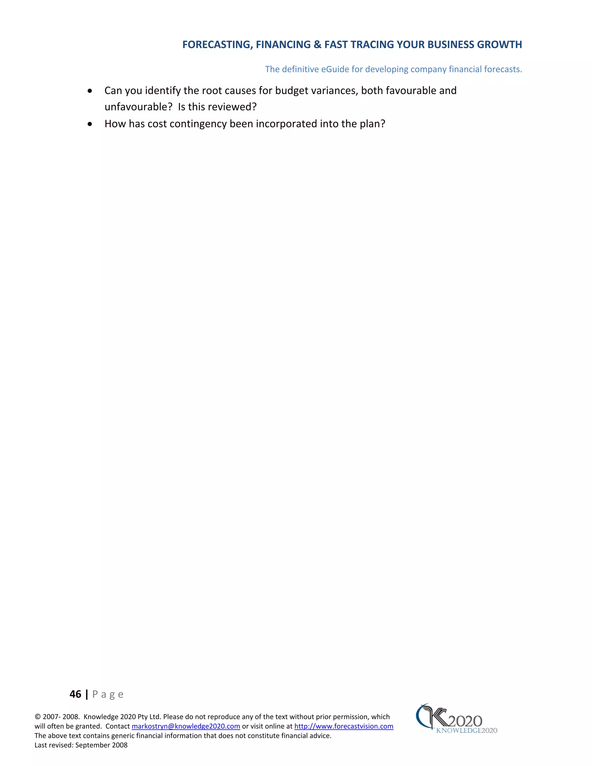 FORECASTING, FINANCING & FAST TRACING YOUR BUSINESS GROWTH

                                                                      The definitive eGuide for developing company financial forecasts.

               •     Can you identify the root causes for budget variances, both favourable and
                     unfavourable? Is this reviewed?
               •     How has cost contingency been incorporated into the plan?




          46 | P a g e
© 2007‐ 2008. Knowledge 2020 Pty Ltd. Please do not reproduce any of the text without prior permission, which
will often be granted. Contact markostryn@knowledge2020.com or visit online at http://www.forecastvision.com
The above text contains generic financial information that does not constitute financial advice.
Last revised: September 2008
 