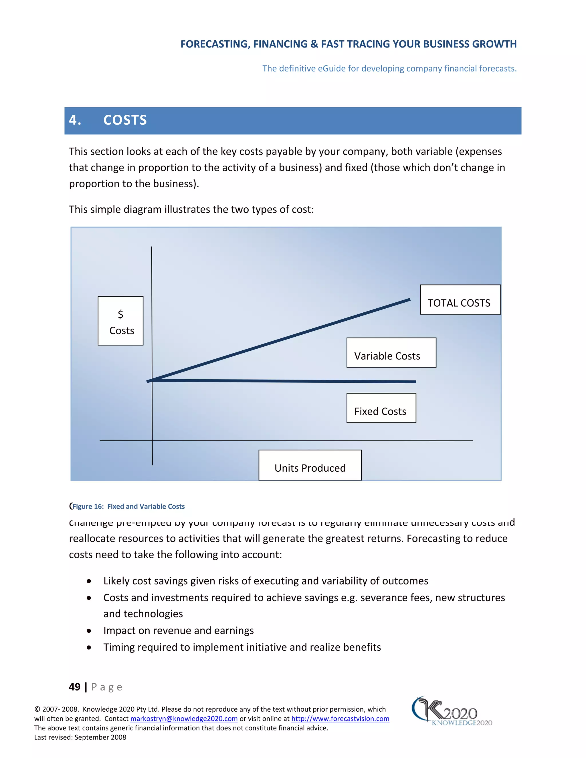 FORECASTING, FINANCING & FAST TRACING YOUR BUSINESS GROWTH

                                                                      The definitive eGuide for developing company financial forecasts.




          4.         COSTS
          This section looks at each of the key costs payable by your company, both variable (expenses
          that change in proportion to the activity of a business) and fixed (those which don’t change in
          proportion to the business).

          This simple diagram illustrates the two types of cost:




                                                                                                                   TOTAL COSTS
                        $
                       Costs

                                                                                                  Variable Costs



                                                                                                  Fixed Costs



                                                                         Units Produced


          Greater Fixed and Variable profit are achieved by greater revenues and less costs. The business
           Figure 16: margins and Costs

          challenge pre‐empted by your company forecast is to regularly eliminate unnecessary costs and
          reallocate resources to activities that will generate the greatest returns. Forecasting to reduce
          costs need to take the following into account:

               •     Likely cost savings given risks of executing and variability of outcomes
               •     Costs and investments required to achieve savings e.g. severance fees, new structures
                     and technologies
               •     Impact on revenue and earnings
               •     Timing required to implement initiative and realize benefits


          49 | P a g e
© 2007‐ 2008. Knowledge 2020 Pty Ltd. Please do not reproduce any of the text without prior permission, which
will often be granted. Contact markostryn@knowledge2020.com or visit online at http://www.forecastvision.com
The above text contains generic financial information that does not constitute financial advice.
Last revised: September 2008
 