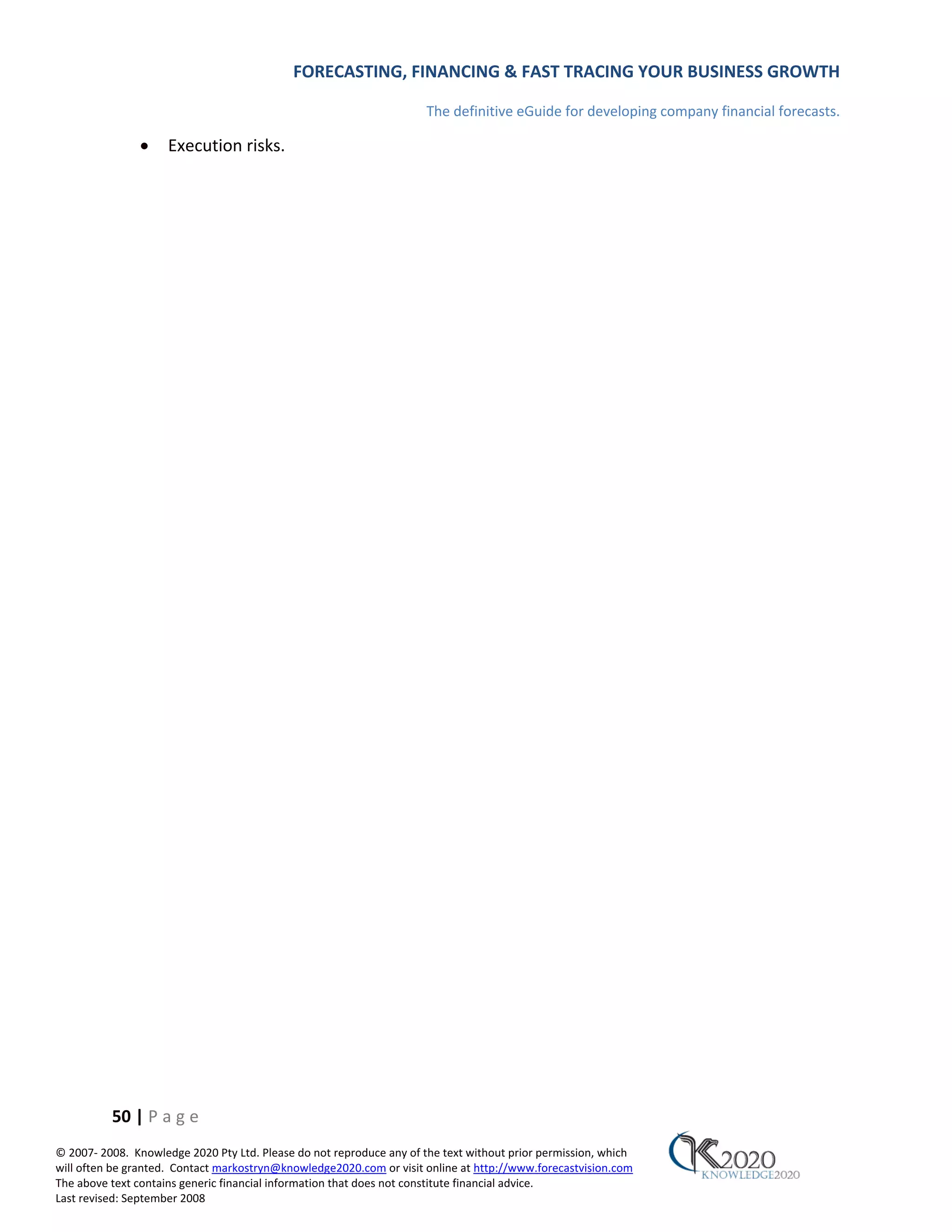 FORECASTING, FINANCING & FAST TRACING YOUR BUSINESS GROWTH

                                                                      The definitive eGuide for developing company financial forecasts.

               •     Execution risks.




          50 | P a g e
© 2007‐ 2008. Knowledge 2020 Pty Ltd. Please do not reproduce any of the text without prior permission, which
will often be granted. Contact markostryn@knowledge2020.com or visit online at http://www.forecastvision.com
The above text contains generic financial information that does not constitute financial advice.
Last revised: September 2008
 