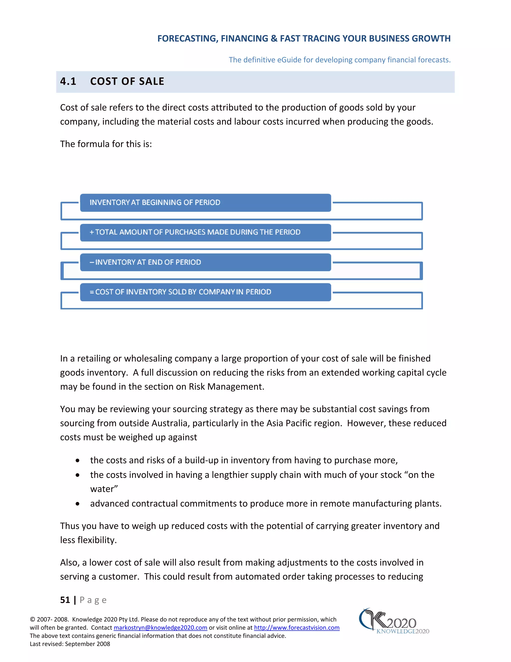 FORECASTING, FINANCING & FAST TRACING YOUR BUSINESS GROWTH

                                                                      The definitive eGuide for developing company financial forecasts.

          4.1        COST OF SALE

          Cost of sale refers to the direct costs attributed to the production of goods sold by your
          company, including the material costs and labour costs incurred when producing the goods.

          The formula for this is:




          In a retailing or wholesaling company a large proportion of your cost of sale will be finished
          goods inventory. A full discussion on reducing the risks from an extended working capital cycle
          may be found in the section on Risk Management.

          You may be reviewing your sourcing strategy as there may be substantial cost savings from
          sourcing from outside Australia, particularly in the Asia Pacific region. However, these reduced
          costs must be weighed up against

               •     the costs and risks of a build‐up in inventory from having to purchase more,
               •     the costs involved in having a lengthier supply chain with much of your stock “on the
                     water”
               •     advanced contractual commitments to produce more in remote manufacturing plants.

          Thus you have to weigh up reduced costs with the potential of carrying greater inventory and
          less flexibility.

          Also, a lower cost of sale will also result from making adjustments to the costs involved in
          serving a customer. This could result from automated order taking processes to reducing

          51 | P a g e
© 2007‐ 2008. Knowledge 2020 Pty Ltd. Please do not reproduce any of the text without prior permission, which
will often be granted. Contact markostryn@knowledge2020.com or visit online at http://www.forecastvision.com
The above text contains generic financial information that does not constitute financial advice.
Last revised: September 2008
 