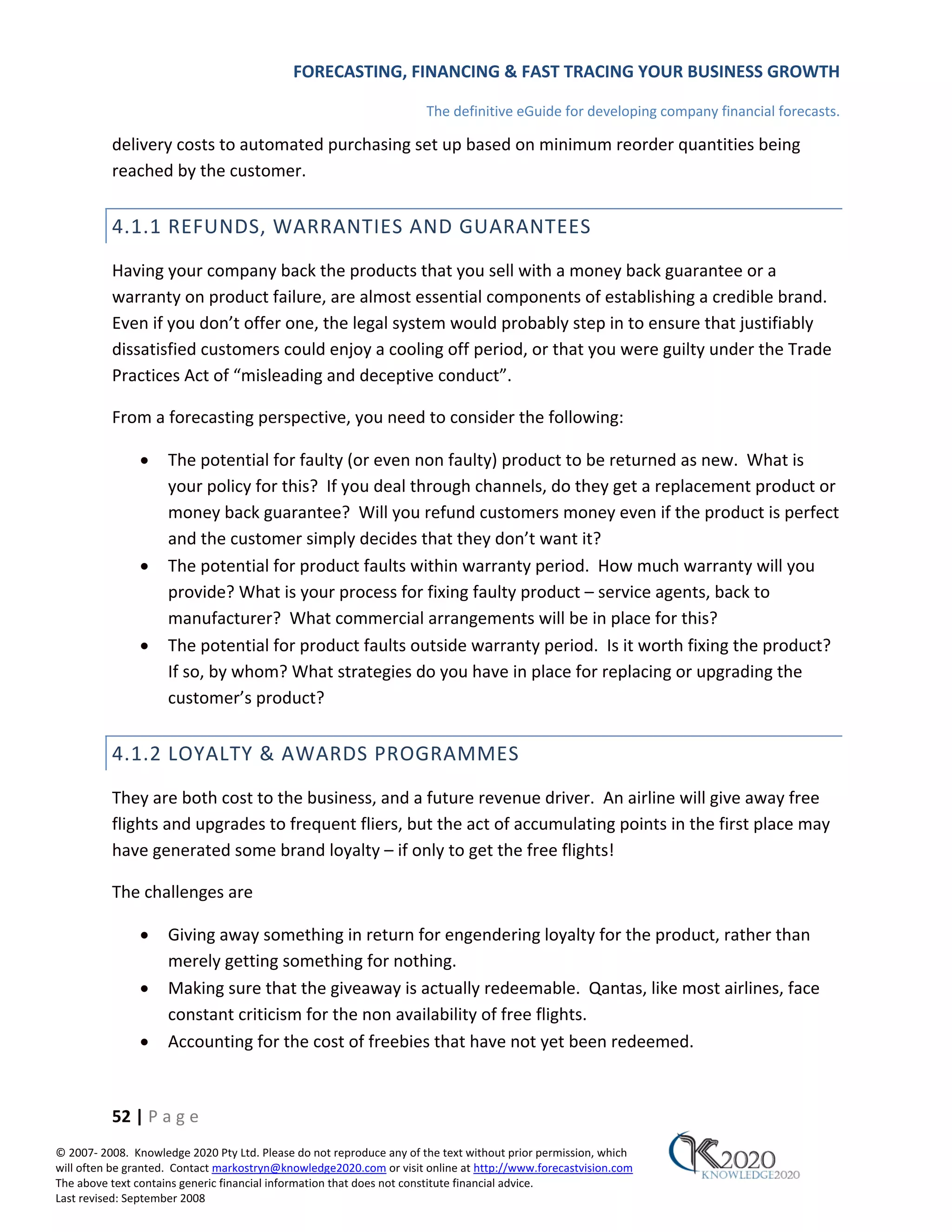 FORECASTING, FINANCING & FAST TRACING YOUR BUSINESS GROWTH

                                                                      The definitive eGuide for developing company financial forecasts.

          delivery costs to automated purchasing set up based on minimum reorder quantities being
          reached by the customer.


          4.1.1 REFUNDS, WARRANTIES AND GUARANTEES
          Having your company back the products that you sell with a money back guarantee or a
          warranty on product failure, are almost essential components of establishing a credible brand.
          Even if you don’t offer one, the legal system would probably step in to ensure that justifiably
          dissatisfied customers could enjoy a cooling off period, or that you were guilty under the Trade
          Practices Act of “misleading and deceptive conduct”.

          From a forecasting perspective, you need to consider the following:

               •     The potential for faulty (or even non faulty) product to be returned as new. What is
                     your policy for this? If you deal through channels, do they get a replacement product or
                     money back guarantee? Will you refund customers money even if the product is perfect
                     and the customer simply decides that they don’t want it?
               •     The potential for product faults within warranty period. How much warranty will you
                     provide? What is your process for fixing faulty product – service agents, back to
                     manufacturer? What commercial arrangements will be in place for this?
               •     The potential for product faults outside warranty period. Is it worth fixing the product?
                     If so, by whom? What strategies do you have in place for replacing or upgrading the
                     customer’s product?


          4.1.2 LOYALTY & AWARDS PROGRAMMES
          They are both cost to the business, and a future revenue driver. An airline will give away free
          flights and upgrades to frequent fliers, but the act of accumulating points in the first place may
          have generated some brand loyalty – if only to get the free flights!

          The challenges are

               •     Giving away something in return for engendering loyalty for the product, rather than
                     merely getting something for nothing.
               •     Making sure that the giveaway is actually redeemable. Qantas, like most airlines, face
                     constant criticism for the non availability of free flights.
               •     Accounting for the cost of freebies that have not yet been redeemed.



          52 | P a g e
© 2007‐ 2008. Knowledge 2020 Pty Ltd. Please do not reproduce any of the text without prior permission, which
will often be granted. Contact markostryn@knowledge2020.com or visit online at http://www.forecastvision.com
The above text contains generic financial information that does not constitute financial advice.
Last revised: September 2008
 