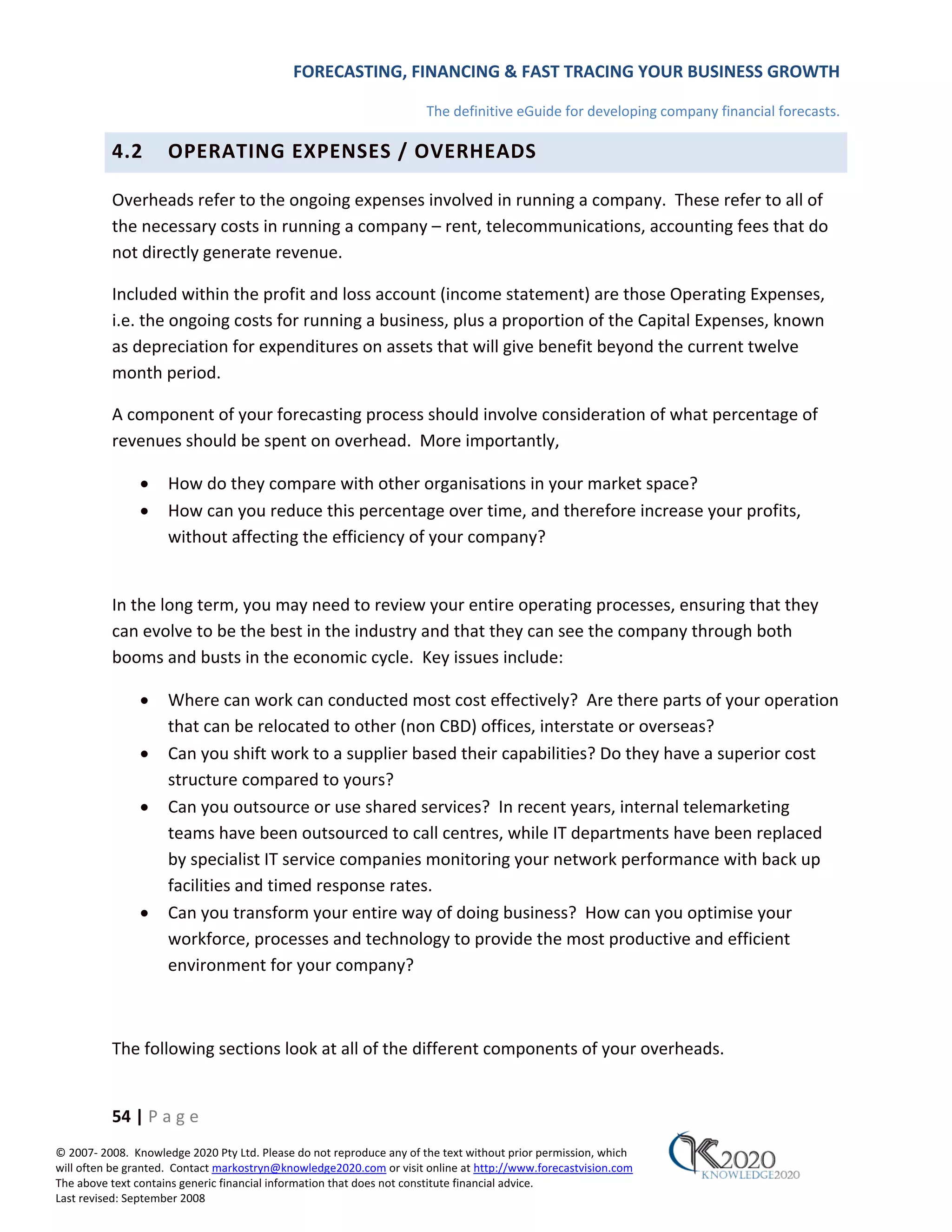 FORECASTING, FINANCING & FAST TRACING YOUR BUSINESS GROWTH

                                                                      The definitive eGuide for developing company financial forecasts.

          4.2        OPERATING EXPENSES / OVERHEADS

          Overheads refer to the ongoing expenses involved in running a company. These refer to all of
          the necessary costs in running a company – rent, telecommunications, accounting fees that do
          not directly generate revenue.

          Included within the profit and loss account (income statement) are those Operating Expenses,
          i.e. the ongoing costs for running a business, plus a proportion of the Capital Expenses, known
          as depreciation for expenditures on assets that will give benefit beyond the current twelve
          month period.

          A component of your forecasting process should involve consideration of what percentage of
          revenues should be spent on overhead. More importantly,

               •     How do they compare with other organisations in your market space?
               •     How can you reduce this percentage over time, and therefore increase your profits,
                     without affecting the efficiency of your company?


          In the long term, you may need to review your entire operating processes, ensuring that they
          can evolve to be the best in the industry and that they can see the company through both
          booms and busts in the economic cycle. Key issues include:

               •     Where can work can conducted most cost effectively? Are there parts of your operation
                     that can be relocated to other (non CBD) offices, interstate or overseas?
               •     Can you shift work to a supplier based their capabilities? Do they have a superior cost
                     structure compared to yours?
               •     Can you outsource or use shared services? In recent years, internal telemarketing
                     teams have been outsourced to call centres, while IT departments have been replaced
                     by specialist IT service companies monitoring your network performance with back up
                     facilities and timed response rates.
               •     Can you transform your entire way of doing business? How can you optimise your
                     workforce, processes and technology to provide the most productive and efficient
                     environment for your company?



          The following sections look at all of the different components of your overheads.


          54 | P a g e
© 2007‐ 2008. Knowledge 2020 Pty Ltd. Please do not reproduce any of the text without prior permission, which
will often be granted. Contact markostryn@knowledge2020.com or visit online at http://www.forecastvision.com
The above text contains generic financial information that does not constitute financial advice.
Last revised: September 2008
 