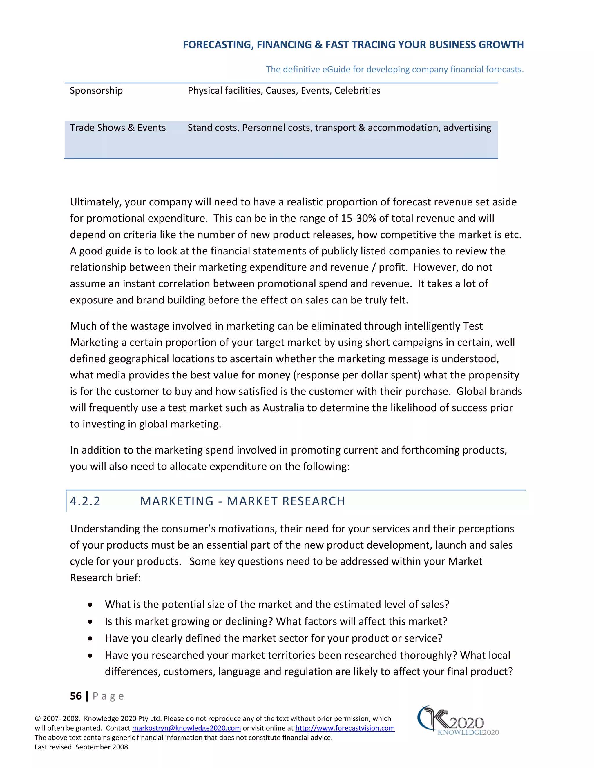 FORECASTING, FINANCING & FAST TRACING YOUR BUSINESS GROWTH

                                                                      The definitive eGuide for developing company financial forecasts.

          Sponsorship                         Physical facilities, Causes, Events, Celebrities


          Trade Shows & Events                Stand costs, Personnel costs, transport & accommodation, advertising




          Ultimately, your company will need to have a realistic proportion of forecast revenue set aside
          for promotional expenditure. This can be in the range of 15‐30% of total revenue and will
          depend on criteria like the number of new product releases, how competitive the market is etc.
          A good guide is to look at the financial statements of publicly listed companies to review the
          relationship between their marketing expenditure and revenue / profit. However, do not
          assume an instant correlation between promotional spend and revenue. It takes a lot of
          exposure and brand building before the effect on sales can be truly felt.

          Much of the wastage involved in marketing can be eliminated through intelligently Test
          Marketing a certain proportion of your target market by using short campaigns in certain, well
          defined geographical locations to ascertain whether the marketing message is understood,
          what media provides the best value for money (response per dollar spent) what the propensity
          is for the customer to buy and how satisfied is the customer with their purchase. Global brands
          will frequently use a test market such as Australia to determine the likelihood of success prior
          to investing in global marketing.

          In addition to the marketing spend involved in promoting current and forthcoming products,
          you will also need to allocate expenditure on the following:


          4.2.2                MARKETING ‐ MARKET RESEARCH
          Understanding the consumer’s motivations, their need for your services and their perceptions
          of your products must be an essential part of the new product development, launch and sales
          cycle for your products. Some key questions need to be addressed within your Market
          Research brief:

               •     What is the potential size of the market and the estimated level of sales?
               •     Is this market growing or declining? What factors will affect this market?
               •     Have you clearly defined the market sector for your product or service?
               •     Have you researched your market territories been researched thoroughly? What local
                     differences, customers, language and regulation are likely to affect your final product?

          56 | P a g e
© 2007‐ 2008. Knowledge 2020 Pty Ltd. Please do not reproduce any of the text without prior permission, which
will often be granted. Contact markostryn@knowledge2020.com or visit online at http://www.forecastvision.com
The above text contains generic financial information that does not constitute financial advice.
Last revised: September 2008
 