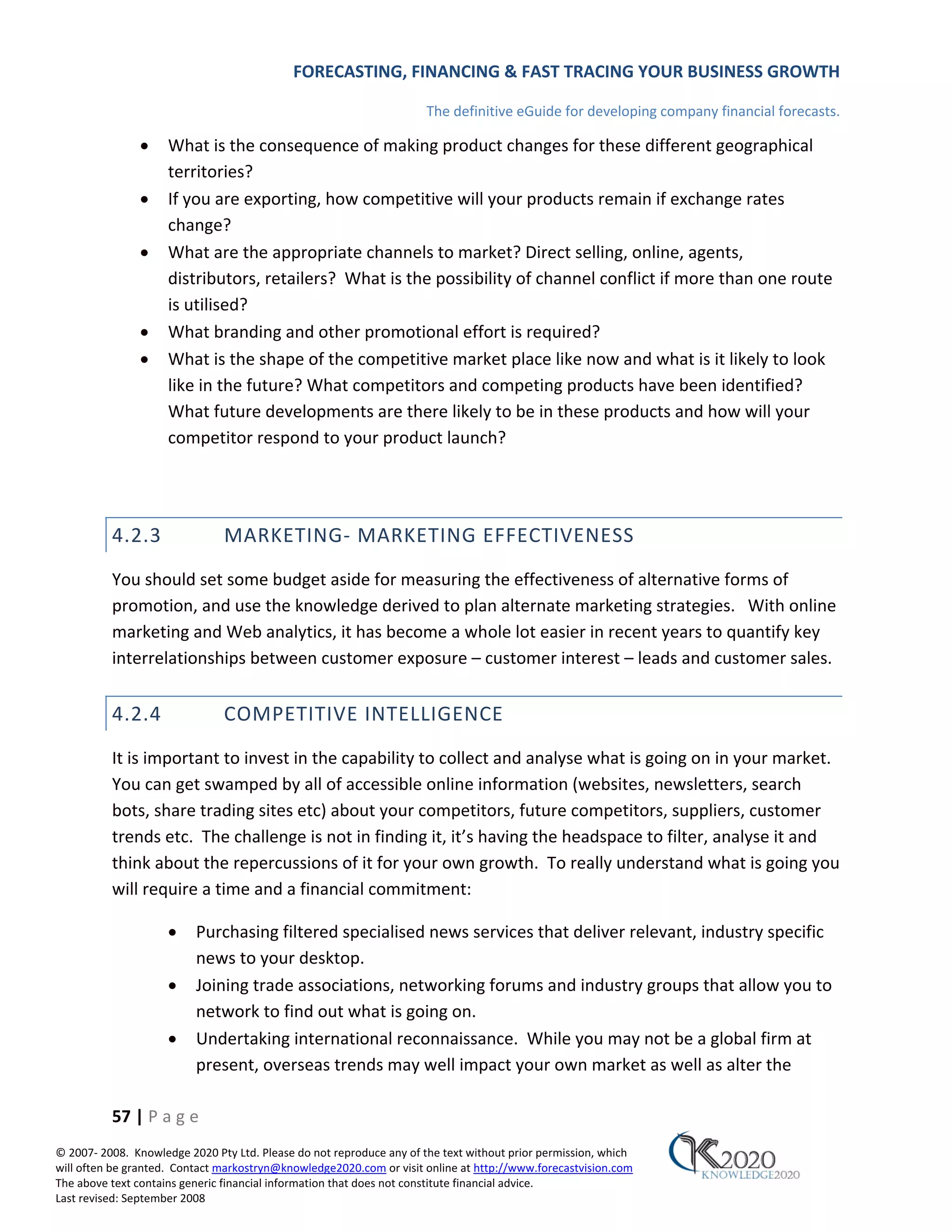 FORECASTING, FINANCING & FAST TRACING YOUR BUSINESS GROWTH

                                                                      The definitive eGuide for developing company financial forecasts.

               •     What is the consequence of making product changes for these different geographical
                     territories?
               •     If you are exporting, how competitive will your products remain if exchange rates
                     change?
               •     What are the appropriate channels to market? Direct selling, online, agents,
                     distributors, retailers? What is the possibility of channel conflict if more than one route
                     is utilised?
               •     What branding and other promotional effort is required?
               •     What is the shape of the competitive market place like now and what is it likely to look
                     like in the future? What competitors and competing products have been identified?
                     What future developments are there likely to be in these products and how will your
                     competitor respond to your product launch?




          4.2.3                MARKETING‐ MARKETING EFFECTIVENESS
          You should set some budget aside for measuring the effectiveness of alternative forms of
          promotion, and use the knowledge derived to plan alternate marketing strategies. With online
          marketing and Web analytics, it has become a whole lot easier in recent years to quantify key
          interrelationships between customer exposure – customer interest – leads and customer sales.


          4.2.4                COMPETITIVE INTELLIGENCE
          It is important to invest in the capability to collect and analyse what is going on in your market.
          You can get swamped by all of accessible online information (websites, newsletters, search
          bots, share trading sites etc) about your competitors, future competitors, suppliers, customer
          trends etc. The challenge is not in finding it, it’s having the headspace to filter, analyse it and
          think about the repercussions of it for your own growth. To really understand what is going you
          will require a time and a financial commitment:

                     •    Purchasing filtered specialised news services that deliver relevant, industry specific
                          news to your desktop.
                     •    Joining trade associations, networking forums and industry groups that allow you to
                          network to find out what is going on.
                     •    Undertaking international reconnaissance. While you may not be a global firm at
                          present, overseas trends may well impact your own market as well as alter the

          57 | P a g e
© 2007‐ 2008. Knowledge 2020 Pty Ltd. Please do not reproduce any of the text without prior permission, which
will often be granted. Contact markostryn@knowledge2020.com or visit online at http://www.forecastvision.com
The above text contains generic financial information that does not constitute financial advice.
Last revised: September 2008
 