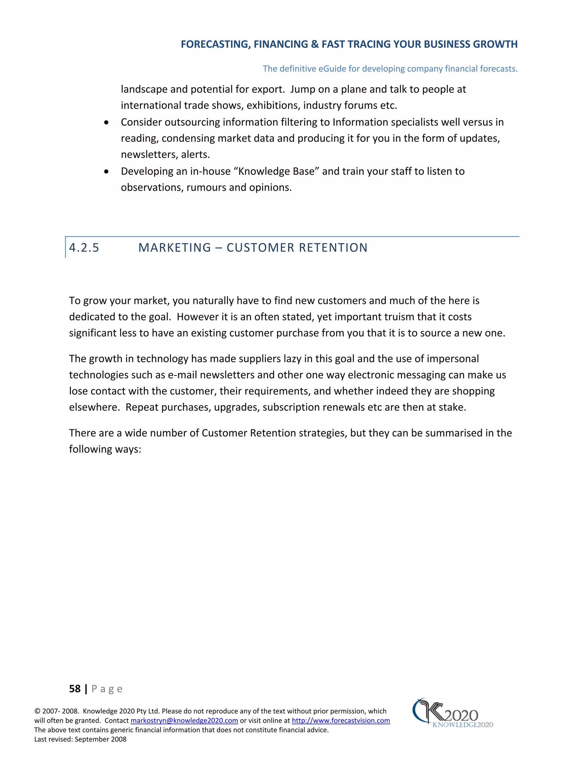 FORECASTING, FINANCING & FAST TRACING YOUR BUSINESS GROWTH

                                                                      The definitive eGuide for developing company financial forecasts.

                          landscape and potential for export. Jump on a plane and talk to people at
                          international trade shows, exhibitions, industry forums etc.
                     •    Consider outsourcing information filtering to Information specialists well versus in
                          reading, condensing market data and producing it for you in the form of updates,
                          newsletters, alerts.
                     •    Developing an in‐house “Knowledge Base” and train your staff to listen to
                          observations, rumours and opinions.




          4.2.5                MARKETING – CUSTOMER RETENTION


          To grow your market, you naturally have to find new customers and much of the here is
          dedicated to the goal. However it is an often stated, yet important truism that it costs
          significant less to have an existing customer purchase from you that it is to source a new one.

          The growth in technology has made suppliers lazy in this goal and the use of impersonal
          technologies such as e‐mail newsletters and other one way electronic messaging can make us
          lose contact with the customer, their requirements, and whether indeed they are shopping
          elsewhere. Repeat purchases, upgrades, subscription renewals etc are then at stake.

          There are a wide number of Customer Retention strategies, but they can be summarised in the
          following ways:




          58 | P a g e
© 2007‐ 2008. Knowledge 2020 Pty Ltd. Please do not reproduce any of the text without prior permission, which
will often be granted. Contact markostryn@knowledge2020.com or visit online at http://www.forecastvision.com
The above text contains generic financial information that does not constitute financial advice.
Last revised: September 2008
 