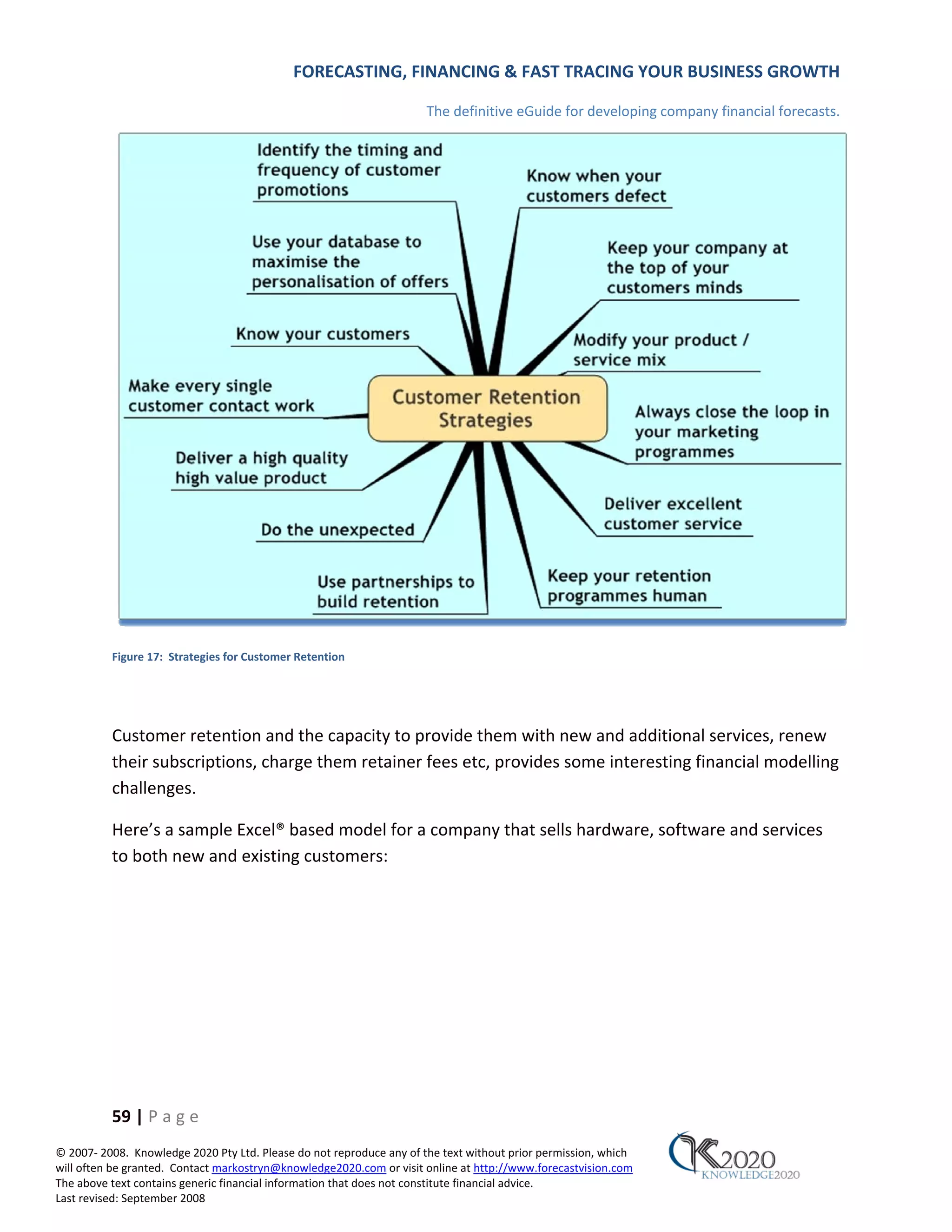 FORECASTING, FINANCING & FAST TRACING YOUR BUSINESS GROWTH

                                                                      The definitive eGuide for developing company financial forecasts.




          Figure 17: Strategies for Customer Retention




          Customer retention and the capacity to provide them with new and additional services, renew
          their subscriptions, charge them retainer fees etc, provides some interesting financial modelling
          challenges.

          Here’s a sample Excel® based model for a company that sells hardware, software and services
          to both new and existing customers:




          59 | P a g e
© 2007‐ 2008. Knowledge 2020 Pty Ltd. Please do not reproduce any of the text without prior permission, which
will often be granted. Contact markostryn@knowledge2020.com or visit online at http://www.forecastvision.com
The above text contains generic financial information that does not constitute financial advice.
Last revised: September 2008
 