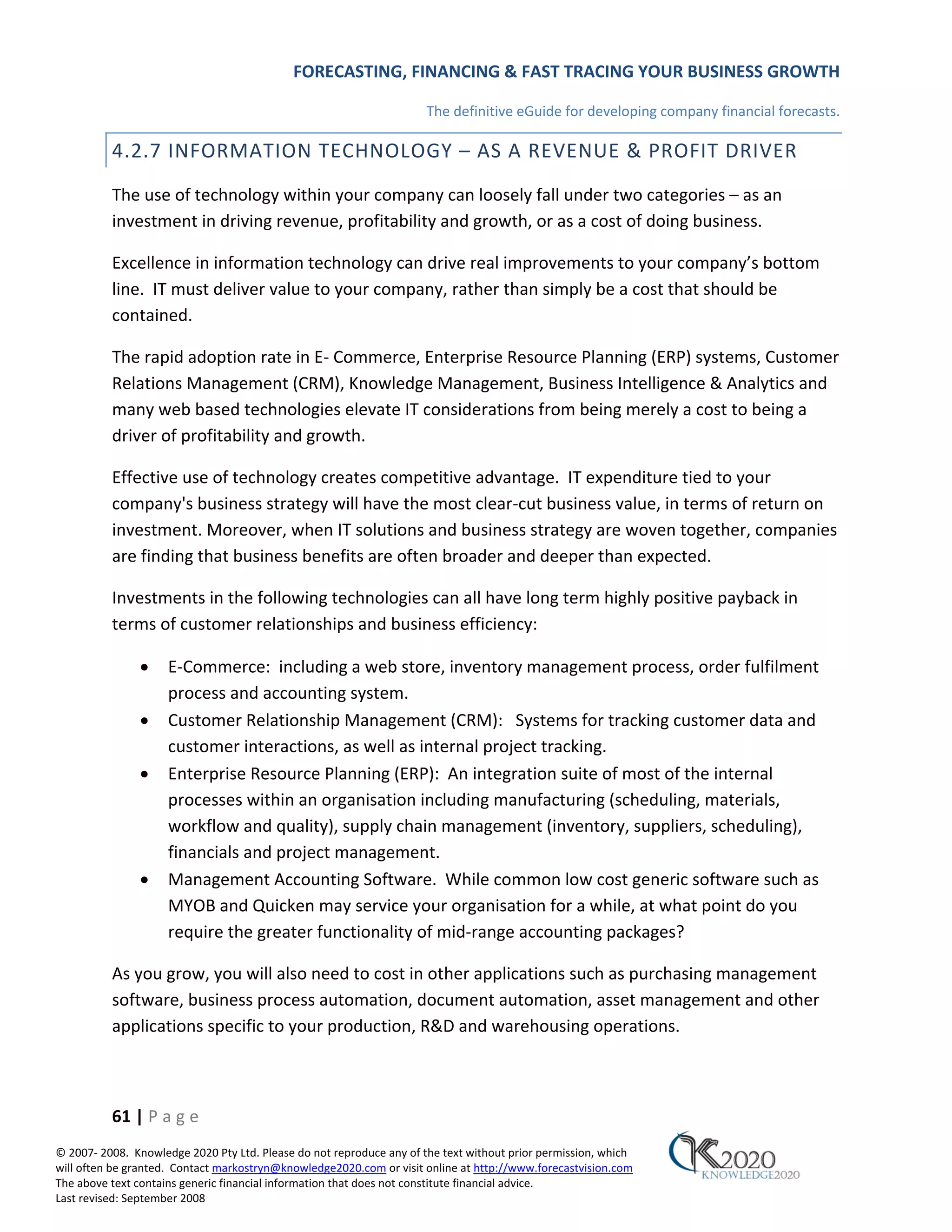 FORECASTING, FINANCING & FAST TRACING YOUR BUSINESS GROWTH

                                                                      The definitive eGuide for developing company financial forecasts.

          4.2.7 INFORMATION TECHNOLOGY – AS A REVENUE & PROFIT DRIVER
          The use of technology within your company can loosely fall under two categories – as an
          investment in driving revenue, profitability and growth, or as a cost of doing business.

          Excellence in information technology can drive real improvements to your company’s bottom
          line. IT must deliver value to your company, rather than simply be a cost that should be
          contained.

          The rapid adoption rate in E‐ Commerce, Enterprise Resource Planning (ERP) systems, Customer
          Relations Management (CRM), Knowledge Management, Business Intelligence & Analytics and
          many web based technologies elevate IT considerations from being merely a cost to being a
          driver of profitability and growth.

          Effective use of technology creates competitive advantage. IT expenditure tied to your
          company's business strategy will have the most clear‐cut business value, in terms of return on
          investment. Moreover, when IT solutions and business strategy are woven together, companies
          are finding that business benefits are often broader and deeper than expected.

          Investments in the following technologies can all have long term highly positive payback in
          terms of customer relationships and business efficiency:

               •     E‐Commerce: including a web store, inventory management process, order fulfilment
                     process and accounting system.
               •     Customer Relationship Management (CRM): Systems for tracking customer data and
                     customer interactions, as well as internal project tracking.
               •     Enterprise Resource Planning (ERP): An integration suite of most of the internal
                     processes within an organisation including manufacturing (scheduling, materials,
                     workflow and quality), supply chain management (inventory, suppliers, scheduling),
                     financials and project management.
               •     Management Accounting Software. While common low cost generic software such as
                     MYOB and Quicken may service your organisation for a while, at what point do you
                     require the greater functionality of mid‐range accounting packages?

          As you grow, you will also need to cost in other applications such as purchasing management
          software, business process automation, document automation, asset management and other
          applications specific to your production, R&D and warehousing operations.



          61 | P a g e
© 2007‐ 2008. Knowledge 2020 Pty Ltd. Please do not reproduce any of the text without prior permission, which
will often be granted. Contact markostryn@knowledge2020.com or visit online at http://www.forecastvision.com
The above text contains generic financial information that does not constitute financial advice.
Last revised: September 2008
 