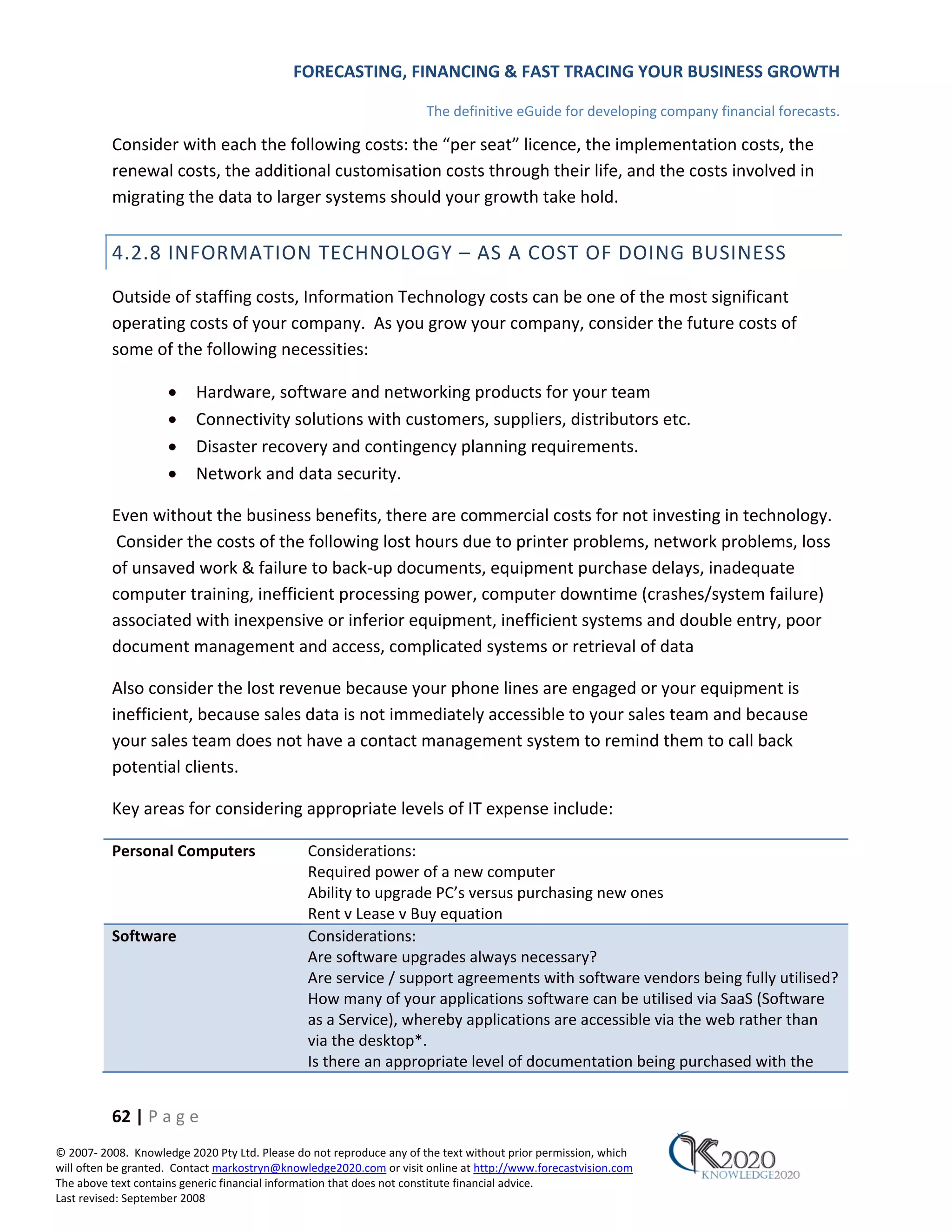 FORECASTING, FINANCING & FAST TRACING YOUR BUSINESS GROWTH

                                                                      The definitive eGuide for developing company financial forecasts.

          Consider with each the following costs: the “per seat” licence, the implementation costs, the
          renewal costs, the additional customisation costs through their life, and the costs involved in
          migrating the data to larger systems should your growth take hold.


          4.2.8 INFORMATION TECHNOLOGY – AS A COST OF DOING BUSINESS
          Outside of staffing costs, Information Technology costs can be one of the most significant
          operating costs of your company. As you grow your company, consider the future costs of
          some of the following necessities:

                     •    Hardware, software and networking products for your team
                     •    Connectivity solutions with customers, suppliers, distributors etc.
                     •    Disaster recovery and contingency planning requirements.
                     •    Network and data security.

          Even without the business benefits, there are commercial costs for not investing in technology.
           Consider the costs of the following lost hours due to printer problems, network problems, loss
          of unsaved work & failure to back‐up documents, equipment purchase delays, inadequate
          computer training, inefficient processing power, computer downtime (crashes/system failure)
          associated with inexpensive or inferior equipment, inefficient systems and double entry, poor
          document management and access, complicated systems or retrieval of data

          Also consider the lost revenue because your phone lines are engaged or your equipment is
          inefficient, because sales data is not immediately accessible to your sales team and because
          your sales team does not have a contact management system to remind them to call back
          potential clients.

          Key areas for considering appropriate levels of IT expense include:

          Personal Computers                   Considerations:
                                               Required power of a new computer
                                               Ability to upgrade PC’s versus purchasing new ones
                                               Rent v Lease v Buy equation
          Software                             Considerations:
                                               Are software upgrades always necessary?
                                               Are service / support agreements with software vendors being fully utilised?
                                               How many of your applications software can be utilised via SaaS (Software
                                               as a Service), whereby applications are accessible via the web rather than
                                               via the desktop*.
                                               Is there an appropriate level of documentation being purchased with the


          62 | P a g e
© 2007‐ 2008. Knowledge 2020 Pty Ltd. Please do not reproduce any of the text without prior permission, which
will often be granted. Contact markostryn@knowledge2020.com or visit online at http://www.forecastvision.com
The above text contains generic financial information that does not constitute financial advice.
Last revised: September 2008
 