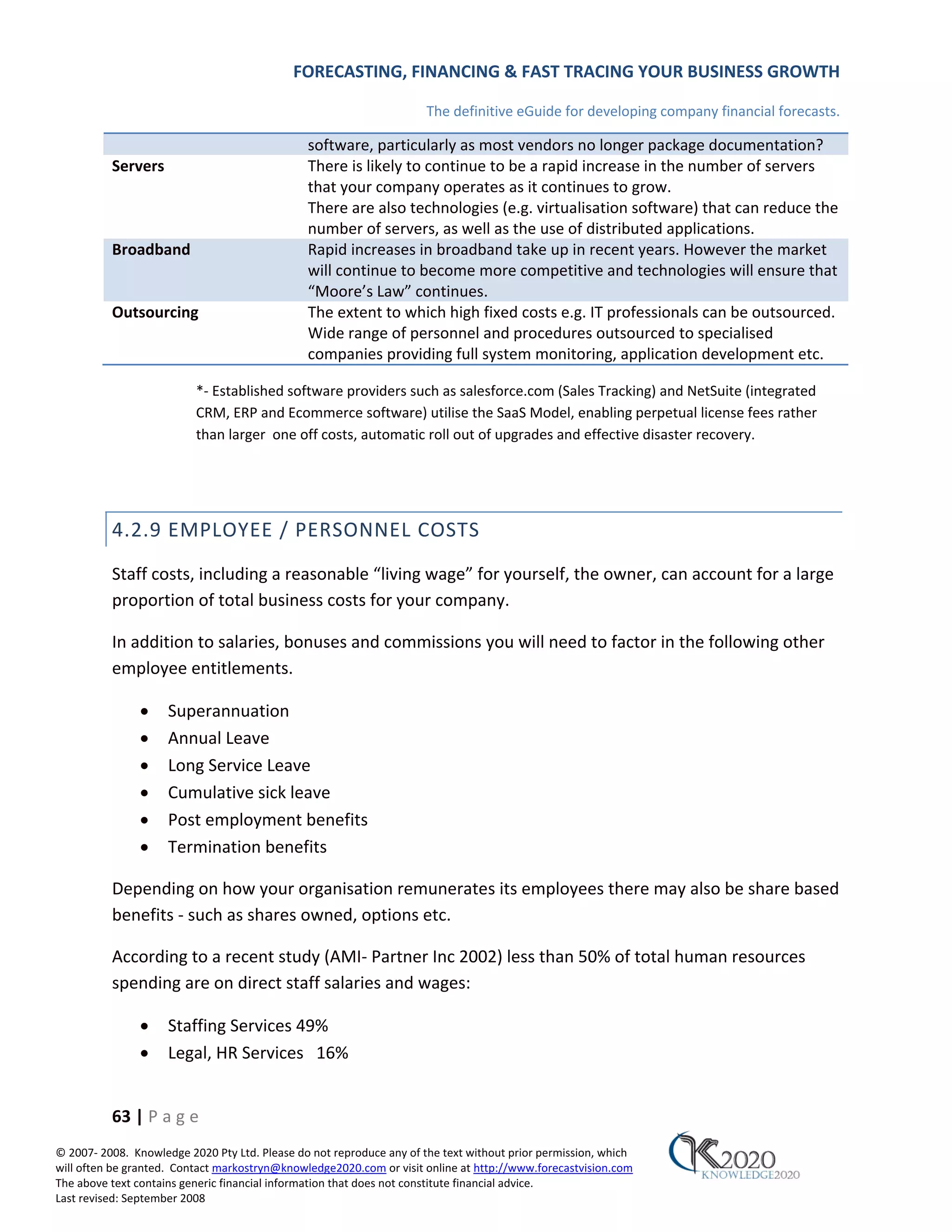 FORECASTING, FINANCING & FAST TRACING YOUR BUSINESS GROWTH

                                                                      The definitive eGuide for developing company financial forecasts.

                                               software, particularly as most vendors no longer package documentation?
          Servers                              There is likely to continue to be a rapid increase in the number of servers
                                               that your company operates as it continues to grow.
                                               There are also technologies (e.g. virtualisation software) that can reduce the
                                               number of servers, as well as the use of distributed applications.
          Broadband                            Rapid increases in broadband take up in recent years. However the market
                                               will continue to become more competitive and technologies will ensure that
                                               “Moore’s Law” continues.
          Outsourcing                          The extent to which high fixed costs e.g. IT professionals can be outsourced.
                                               Wide range of personnel and procedures outsourced to specialised
                                               companies providing full system monitoring, application development etc.

                          *‐ Established software providers such as salesforce.com (Sales Tracking) and NetSuite (integrated
                          CRM, ERP and Ecommerce software) utilise the SaaS Model, enabling perpetual license fees rather
                          than larger one off costs, automatic roll out of upgrades and effective disaster recovery.




          4.2.9 EMPLOYEE / PERSONNEL COSTS
          Staff costs, including a reasonable “living wage” for yourself, the owner, can account for a large
          proportion of total business costs for your company.

          In addition to salaries, bonuses and commissions you will need to factor in the following other
          employee entitlements.

               •     Superannuation
               •     Annual Leave
               •     Long Service Leave
               •     Cumulative sick leave
               •     Post employment benefits
               •     Termination benefits

          Depending on how your organisation remunerates its employees there may also be share based
          benefits ‐ such as shares owned, options etc.

          According to a recent study (AMI‐ Partner Inc 2002) less than 50% of total human resources
          spending are on direct staff salaries and wages:

               •     Staffing Services 49%
               •     Legal, HR Services 16%


          63 | P a g e
© 2007‐ 2008. Knowledge 2020 Pty Ltd. Please do not reproduce any of the text without prior permission, which
will often be granted. Contact markostryn@knowledge2020.com or visit online at http://www.forecastvision.com
The above text contains generic financial information that does not constitute financial advice.
Last revised: September 2008
 