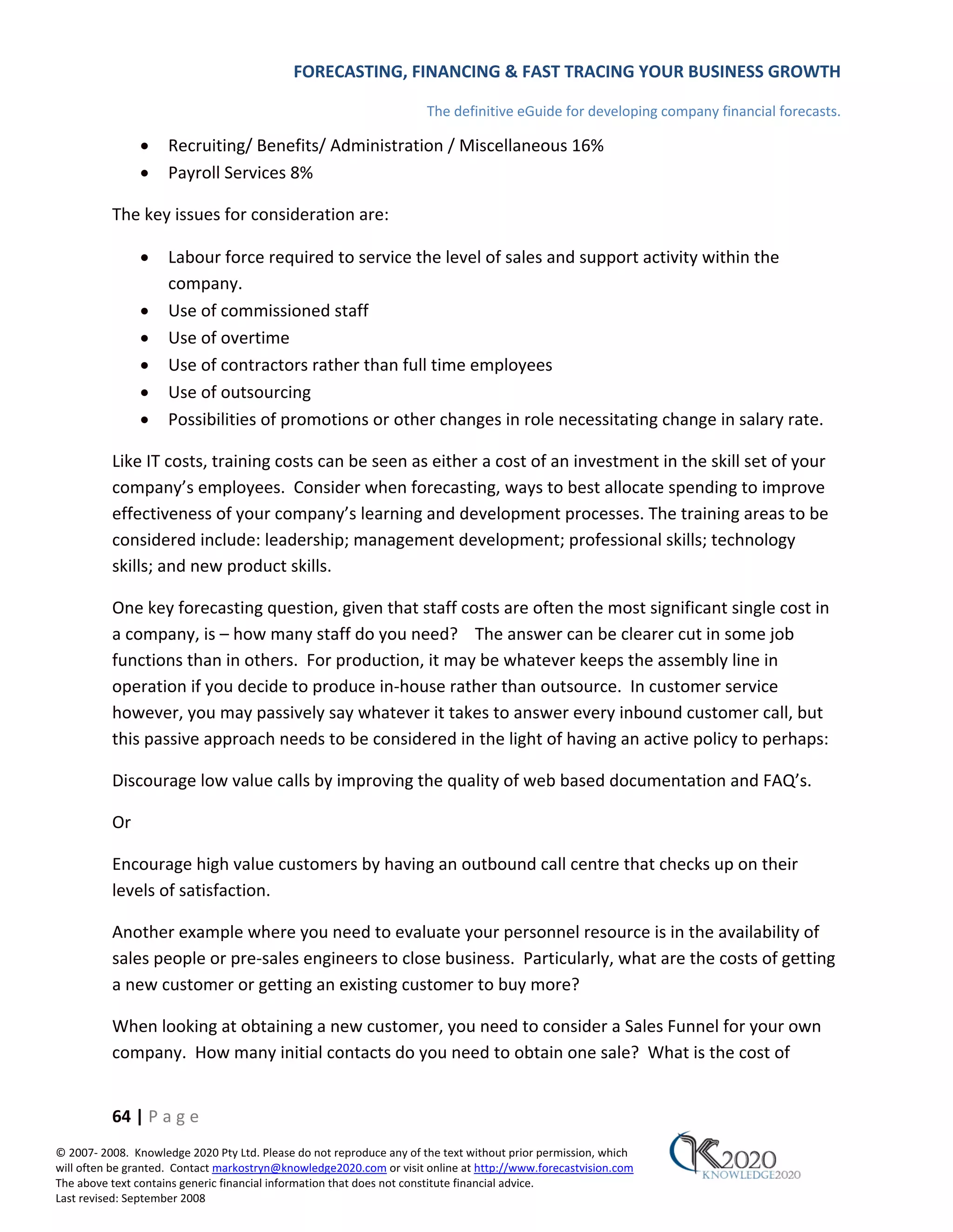 FORECASTING, FINANCING & FAST TRACING YOUR BUSINESS GROWTH

                                                                      The definitive eGuide for developing company financial forecasts.

               •     Recruiting/ Benefits/ Administration / Miscellaneous 16%
               •     Payroll Services 8%

          The key issues for consideration are:

               •     Labour force required to service the level of sales and support activity within the
                     company.
               •     Use of commissioned staff
               •     Use of overtime
               •     Use of contractors rather than full time employees
               •     Use of outsourcing
               •     Possibilities of promotions or other changes in role necessitating change in salary rate.

          Like IT costs, training costs can be seen as either a cost of an investment in the skill set of your
          company’s employees. Consider when forecasting, ways to best allocate spending to improve
          effectiveness of your company’s learning and development processes. The training areas to be
          considered include: leadership; management development; professional skills; technology
          skills; and new product skills.

          One key forecasting question, given that staff costs are often the most significant single cost in
          a company, is – how many staff do you need? The answer can be clearer cut in some job
          functions than in others. For production, it may be whatever keeps the assembly line in
          operation if you decide to produce in‐house rather than outsource. In customer service
          however, you may passively say whatever it takes to answer every inbound customer call, but
          this passive approach needs to be considered in the light of having an active policy to perhaps:

          Discourage low value calls by improving the quality of web based documentation and FAQ’s.

          Or

          Encourage high value customers by having an outbound call centre that checks up on their
          levels of satisfaction.

          Another example where you need to evaluate your personnel resource is in the availability of
          sales people or pre‐sales engineers to close business. Particularly, what are the costs of getting
          a new customer or getting an existing customer to buy more?

          When looking at obtaining a new customer, you need to consider a Sales Funnel for your own
          company. How many initial contacts do you need to obtain one sale? What is the cost of


          64 | P a g e
© 2007‐ 2008. Knowledge 2020 Pty Ltd. Please do not reproduce any of the text without prior permission, which
will often be granted. Contact markostryn@knowledge2020.com or visit online at http://www.forecastvision.com
The above text contains generic financial information that does not constitute financial advice.
Last revised: September 2008
 
