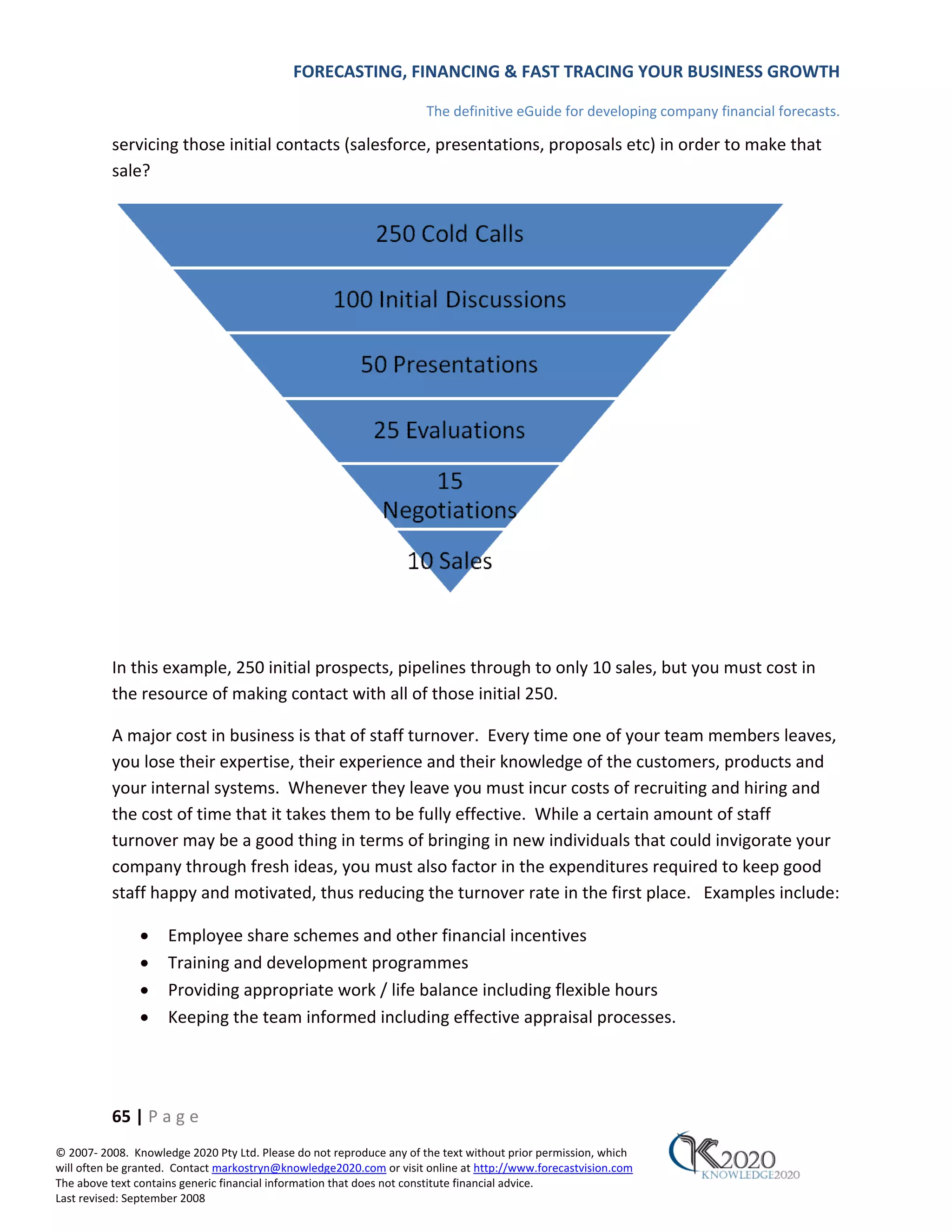 FORECASTING, FINANCING & FAST TRACING YOUR BUSINESS GROWTH

                                                                      The definitive eGuide for developing company financial forecasts.

          servicing those initial contacts (salesforce, presentations, proposals etc) in order to make that
          sale?




          In this example, 250 initial prospects, pipelines through to only 10 sales, but you must cost in
          the resource of making contact with all of those initial 250.

          A major cost in business is that of staff turnover. Every time one of your team members leaves,
          you lose their expertise, their experience and their knowledge of the customers, products and
          your internal systems. Whenever they leave you must incur costs of recruiting and hiring and
          the cost of time that it takes them to be fully effective. While a certain amount of staff
          turnover may be a good thing in terms of bringing in new individuals that could invigorate your
          company through fresh ideas, you must also factor in the expenditures required to keep good
          staff happy and motivated, thus reducing the turnover rate in the first place. Examples include:

               •     Employee share schemes and other financial incentives
               •     Training and development programmes
               •     Providing appropriate work / life balance including flexible hours
               •     Keeping the team informed including effective appraisal processes.




          65 | P a g e
© 2007‐ 2008. Knowledge 2020 Pty Ltd. Please do not reproduce any of the text without prior permission, which
will often be granted. Contact markostryn@knowledge2020.com or visit online at http://www.forecastvision.com
The above text contains generic financial information that does not constitute financial advice.
Last revised: September 2008
 