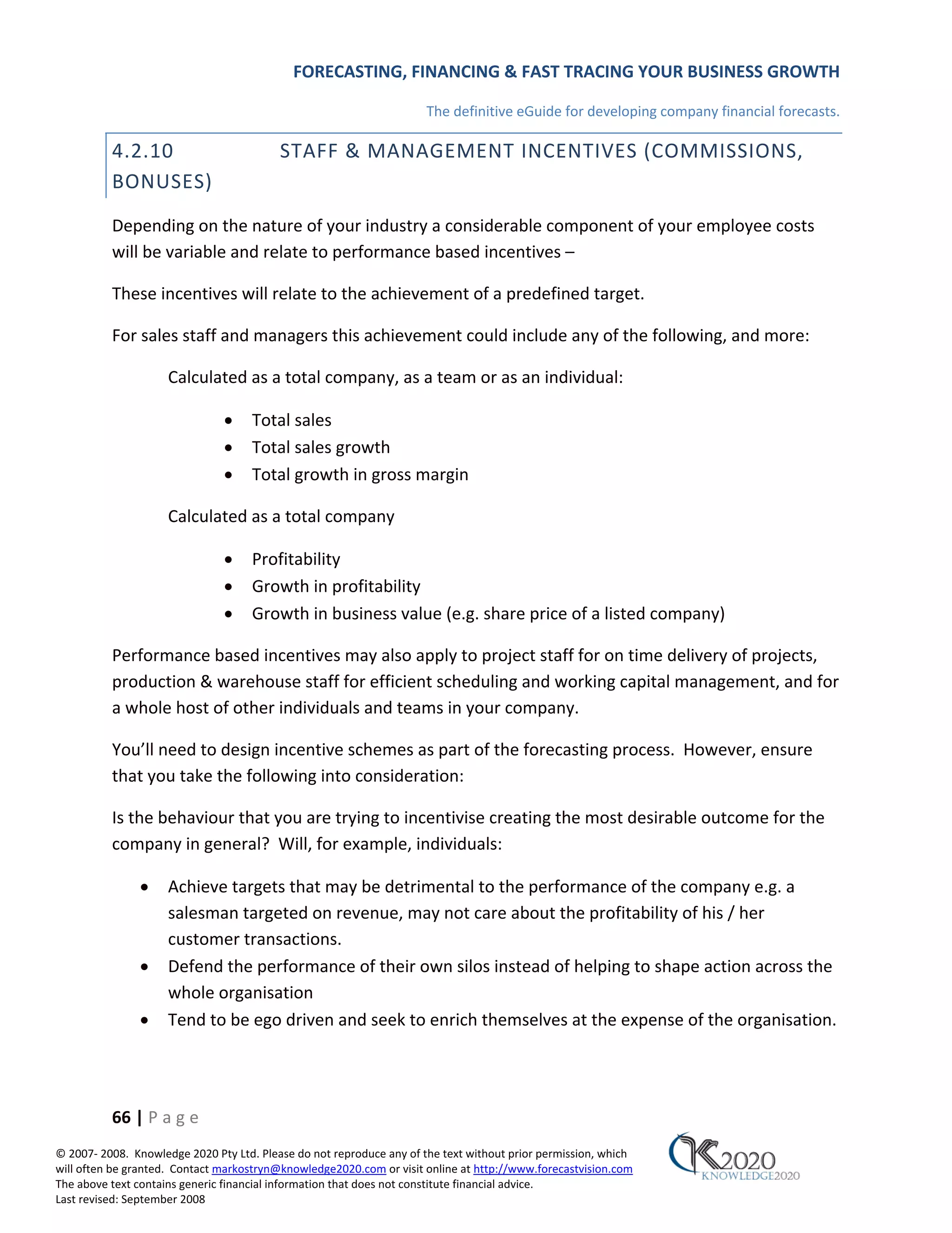 FORECASTING, FINANCING & FAST TRACING YOUR BUSINESS GROWTH

                                                                      The definitive eGuide for developing company financial forecasts.

          4.2.10                          STAFF & MANAGEMENT INCENTIVES (COMMISSIONS,
          BONUSES)
          Depending on the nature of your industry a considerable component of your employee costs
          will be variable and relate to performance based incentives –

          These incentives will relate to the achievement of a predefined target.

          For sales staff and managers this achievement could include any of the following, and more:

                     Calculated as a total company, as a team or as an individual:

                               •     Total sales
                               •     Total sales growth
                               •     Total growth in gross margin

                     Calculated as a total company

                               •     Profitability
                               •     Growth in profitability
                               •     Growth in business value (e.g. share price of a listed company)

          Performance based incentives may also apply to project staff for on time delivery of projects,
          production & warehouse staff for efficient scheduling and working capital management, and for
          a whole host of other individuals and teams in your company.

          You’ll need to design incentive schemes as part of the forecasting process. However, ensure
          that you take the following into consideration:

          Is the behaviour that you are trying to incentivise creating the most desirable outcome for the
          company in general? Will, for example, individuals:

               •     Achieve targets that may be detrimental to the performance of the company e.g. a
                     salesman targeted on revenue, may not care about the profitability of his / her
                     customer transactions.
               •     Defend the performance of their own silos instead of helping to shape action across the
                     whole organisation
               •     Tend to be ego driven and seek to enrich themselves at the expense of the organisation.




          66 | P a g e
© 2007‐ 2008. Knowledge 2020 Pty Ltd. Please do not reproduce any of the text without prior permission, which
will often be granted. Contact markostryn@knowledge2020.com or visit online at http://www.forecastvision.com
The above text contains generic financial information that does not constitute financial advice.
Last revised: September 2008
 