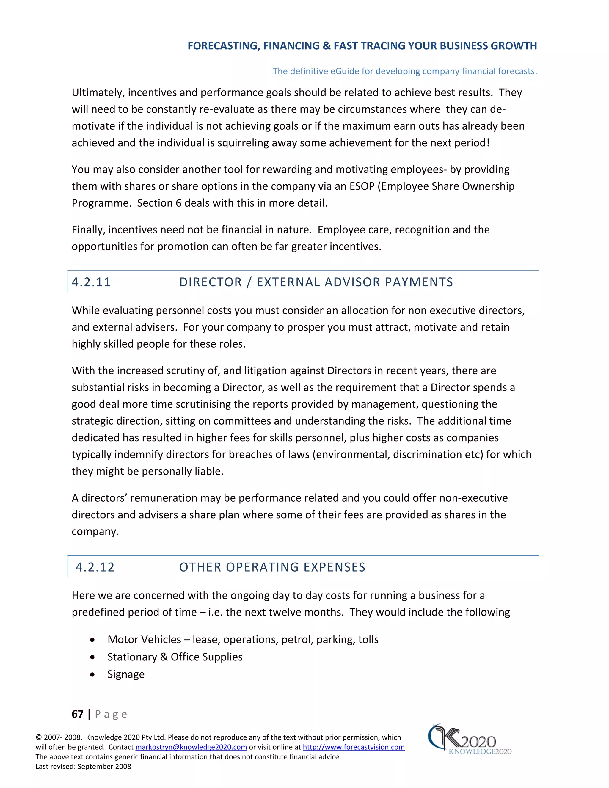 FORECASTING, FINANCING & FAST TRACING YOUR BUSINESS GROWTH

                                                                      The definitive eGuide for developing company financial forecasts.

          Ultimately, incentives and performance goals should be related to achieve best results. They
          will need to be constantly re‐evaluate as there may be circumstances where they can de‐
          motivate if the individual is not achieving goals or if the maximum earn outs has already been
          achieved and the individual is squirreling away some achievement for the next period!

          You may also consider another tool for rewarding and motivating employees‐ by providing
          them with shares or share options in the company via an ESOP (Employee Share Ownership
          Programme. Section 6 deals with this in more detail.

          Finally, incentives need not be financial in nature. Employee care, recognition and the
          opportunities for promotion can often be far greater incentives.


          4.2.11                          DIRECTOR / EXTERNAL ADVISOR PAYMENTS
          While evaluating personnel costs you must consider an allocation for non executive directors,
          and external advisers. For your company to prosper you must attract, motivate and retain
          highly skilled people for these roles.

          With the increased scrutiny of, and litigation against Directors in recent years, there are
          substantial risks in becoming a Director, as well as the requirement that a Director spends a
          good deal more time scrutinising the reports provided by management, questioning the
          strategic direction, sitting on committees and understanding the risks. The additional time
          dedicated has resulted in higher fees for skills personnel, plus higher costs as companies
          typically indemnify directors for breaches of laws (environmental, discrimination etc) for which
          they might be personally liable.

          A directors’ remuneration may be performance related and you could offer non‐executive
          directors and advisers a share plan where some of their fees are provided as shares in the
          company.


           4.2.12                         OTHER OPERATING EXPENSES
          Here we are concerned with the ongoing day to day costs for running a business for a
          predefined period of time – i.e. the next twelve months. They would include the following

               •     Motor Vehicles – lease, operations, petrol, parking, tolls
               •     Stationary & Office Supplies
               •     Signage


          67 | P a g e
© 2007‐ 2008. Knowledge 2020 Pty Ltd. Please do not reproduce any of the text without prior permission, which
will often be granted. Contact markostryn@knowledge2020.com or visit online at http://www.forecastvision.com
The above text contains generic financial information that does not constitute financial advice.
Last revised: September 2008
 