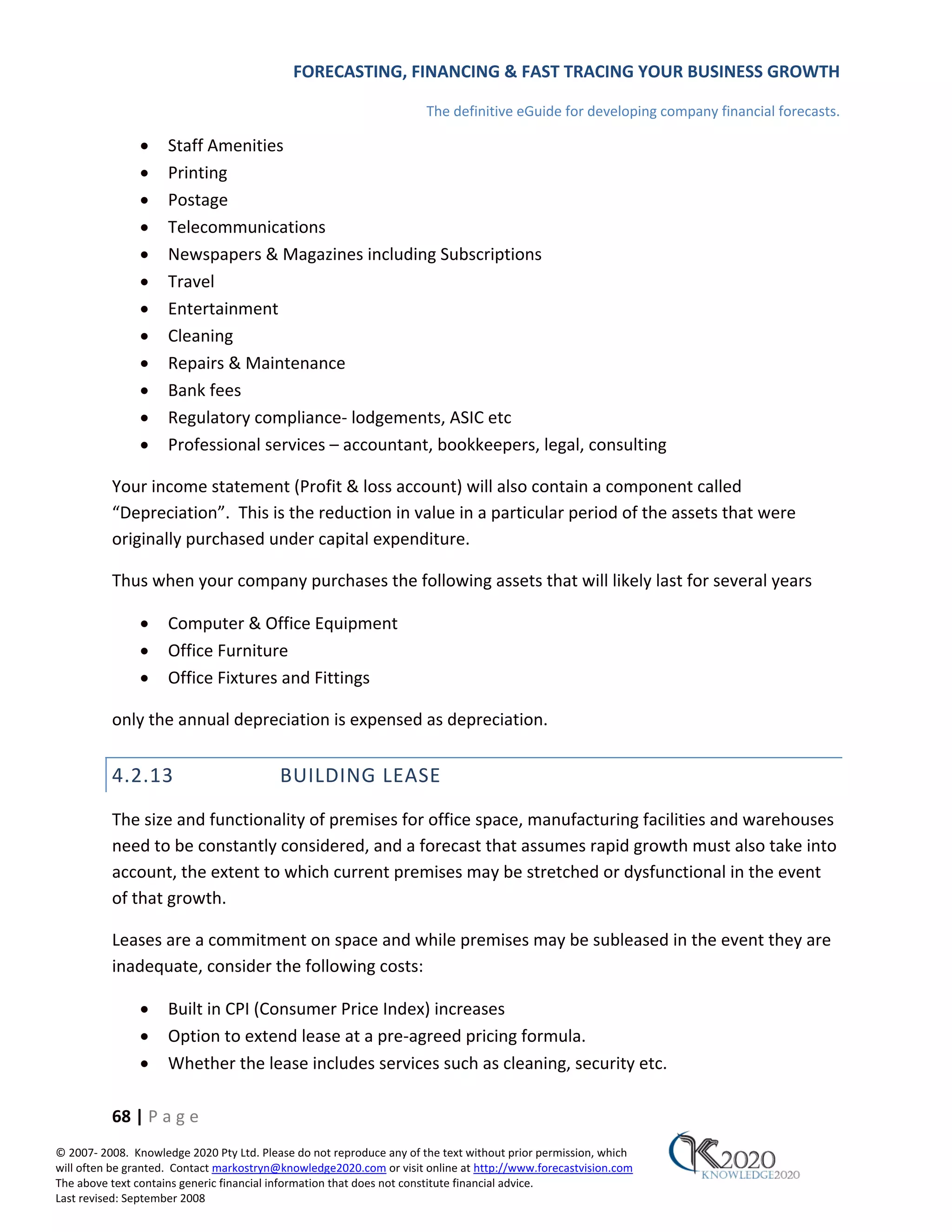 FORECASTING, FINANCING & FAST TRACING YOUR BUSINESS GROWTH

                                                                      The definitive eGuide for developing company financial forecasts.

               •     Staff Amenities
               •     Printing
               •     Postage
               •     Telecommunications
               •     Newspapers & Magazines including Subscriptions
               •     Travel
               •     Entertainment
               •     Cleaning
               •     Repairs & Maintenance
               •     Bank fees
               •     Regulatory compliance‐ lodgements, ASIC etc
               •     Professional services – accountant, bookkeepers, legal, consulting

          Your income statement (Profit & loss account) will also contain a component called
          “Depreciation”. This is the reduction in value in a particular period of the assets that were
          originally purchased under capital expenditure.

          Thus when your company purchases the following assets that will likely last for several years

               •     Computer & Office Equipment
               •     Office Furniture
               •     Office Fixtures and Fittings

          only the annual depreciation is expensed as depreciation.


          4.2.13                          BUILDING LEASE
          The size and functionality of premises for office space, manufacturing facilities and warehouses
          need to be constantly considered, and a forecast that assumes rapid growth must also take into
          account, the extent to which current premises may be stretched or dysfunctional in the event
          of that growth.

          Leases are a commitment on space and while premises may be subleased in the event they are
          inadequate, consider the following costs:

               •     Built in CPI (Consumer Price Index) increases
               •     Option to extend lease at a pre‐agreed pricing formula.
               •     Whether the lease includes services such as cleaning, security etc.

          68 | P a g e
© 2007‐ 2008. Knowledge 2020 Pty Ltd. Please do not reproduce any of the text without prior permission, which
will often be granted. Contact markostryn@knowledge2020.com or visit online at http://www.forecastvision.com
The above text contains generic financial information that does not constitute financial advice.
Last revised: September 2008
 