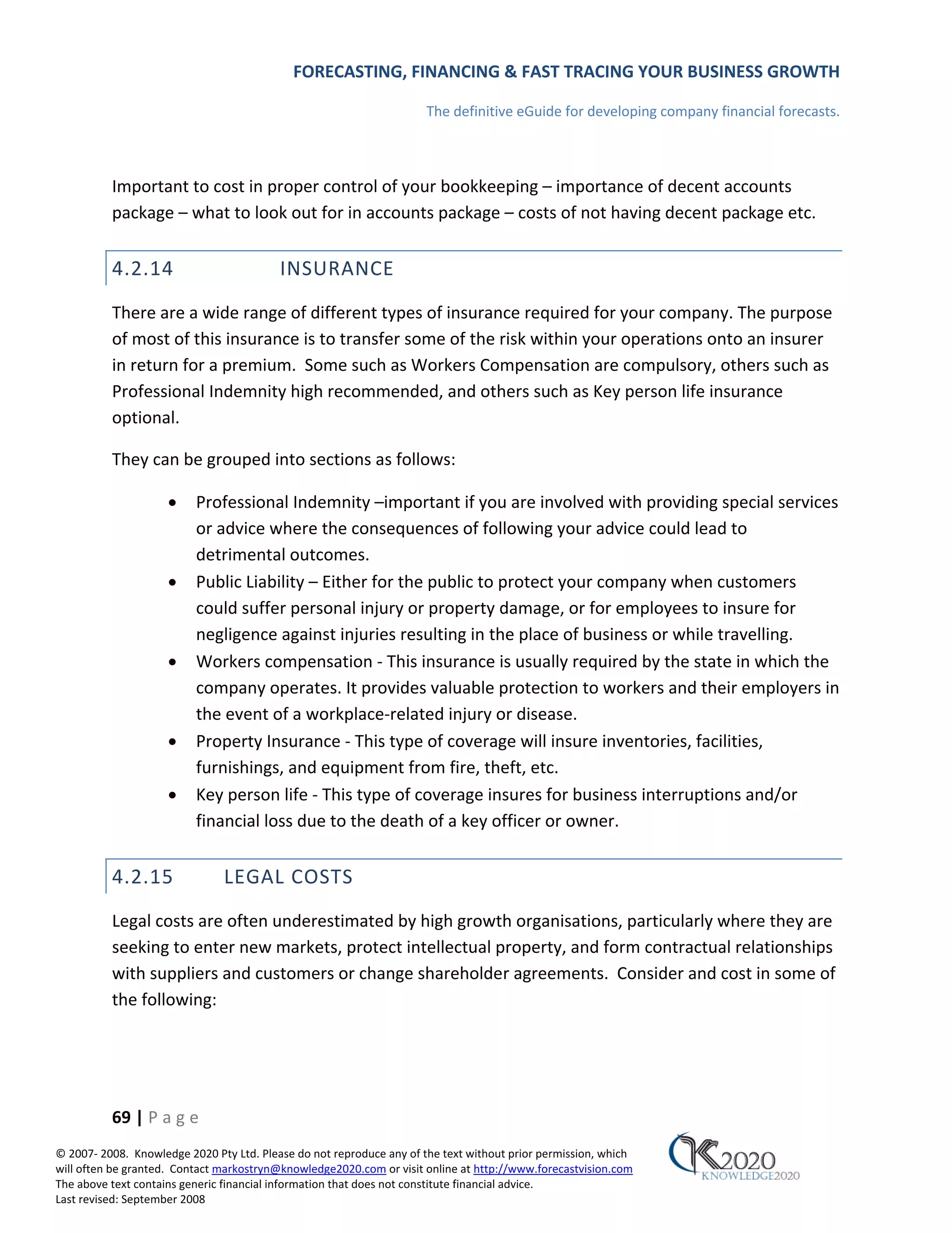 FORECASTING, FINANCING & FAST TRACING YOUR BUSINESS GROWTH

                                                                      The definitive eGuide for developing company financial forecasts.



          Important to cost in proper control of your bookkeeping – importance of decent accounts
          package – what to look out for in accounts package – costs of not having decent package etc.


          4.2.14                          INSURANCE
          There are a wide range of different types of insurance required for your company. The purpose
          of most of this insurance is to transfer some of the risk within your operations onto an insurer
          in return for a premium. Some such as Workers Compensation are compulsory, others such as
          Professional Indemnity high recommended, and others such as Key person life insurance
          optional.

          They can be grouped into sections as follows:

                     •    Professional Indemnity –important if you are involved with providing special services
                          or advice where the consequences of following your advice could lead to
                          detrimental outcomes.
                     •    Public Liability – Either for the public to protect your company when customers
                          could suffer personal injury or property damage, or for employees to insure for
                          negligence against injuries resulting in the place of business or while travelling.
                     •    Workers compensation ‐ This insurance is usually required by the state in which the
                          company operates. It provides valuable protection to workers and their employers in
                          the event of a workplace‐related injury or disease.
                     •    Property Insurance ‐ This type of coverage will insure inventories, facilities,
                          furnishings, and equipment from fire, theft, etc.
                     •    Key person life ‐ This type of coverage insures for business interruptions and/or
                          financial loss due to the death of a key officer or owner.


          4.2.15               LEGAL COSTS
          Legal costs are often underestimated by high growth organisations, particularly where they are
          seeking to enter new markets, protect intellectual property, and form contractual relationships
          with suppliers and customers or change shareholder agreements. Consider and cost in some of
          the following:




          69 | P a g e
© 2007‐ 2008. Knowledge 2020 Pty Ltd. Please do not reproduce any of the text without prior permission, which
will often be granted. Contact markostryn@knowledge2020.com or visit online at http://www.forecastvision.com
The above text contains generic financial information that does not constitute financial advice.
Last revised: September 2008
 