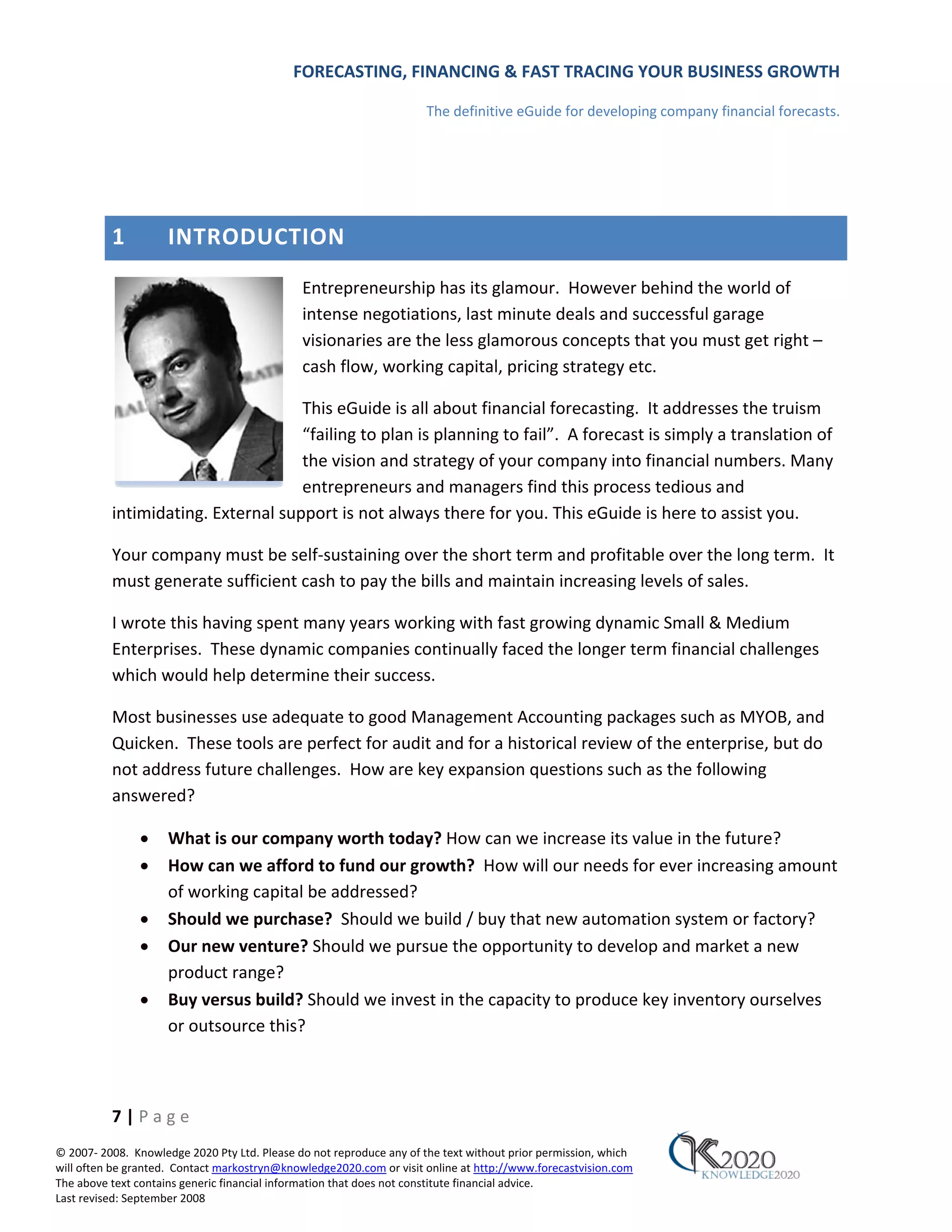 FORECASTING, FINANCING & FAST TRACING YOUR BUSINESS GROWTH

                                                                      The definitive eGuide for developing company financial forecasts.




          1          INTRODUCTION
                                              Entrepreneurship has its glamour. However behind the world of
                                              intense negotiations, last minute deals and successful garage
                                              visionaries are the less glamorous concepts that you must get right –
                                              cash flow, working capital, pricing strategy etc.

                                    This eGuide is all about financial forecasting. It addresses the truism
                                    “failing to plan is planning to fail”. A forecast is simply a translation of
                                    the vision and strategy of your company into financial numbers. Many
                                    entrepreneurs and managers find this process tedious and
          intimidating. External support is not always there for you. This eGuide is here to assist you.

          Your company must be self‐sustaining over the short term and profitable over the long term. It
          must generate sufficient cash to pay the bills and maintain increasing levels of sales.

          I wrote this having spent many years working with fast growing dynamic Small & Medium
          Enterprises. These dynamic companies continually faced the longer term financial challenges
          which would help determine their success.

          Most businesses use adequate to good Management Accounting packages such as MYOB, and
          Quicken. These tools are perfect for audit and for a historical review of the enterprise, but do
          not address future challenges. How are key expansion questions such as the following
          answered?

               •     What is our company worth today? How can we increase its value in the future?
               •     How can we afford to fund our growth? How will our needs for ever increasing amount
                     of working capital be addressed?
               •     Should we purchase? Should we build / buy that new automation system or factory?
               •     Our new venture? Should we pursue the opportunity to develop and market a new
                     product range?
               •     Buy versus build? Should we invest in the capacity to produce key inventory ourselves
                     or outsource this?



          7|Page
© 2007‐ 2008. Knowledge 2020 Pty Ltd. Please do not reproduce any of the text without prior permission, which
will often be granted. Contact markostryn@knowledge2020.com or visit online at http://www.forecastvision.com
The above text contains generic financial information that does not constitute financial advice.
Last revised: September 2008
 