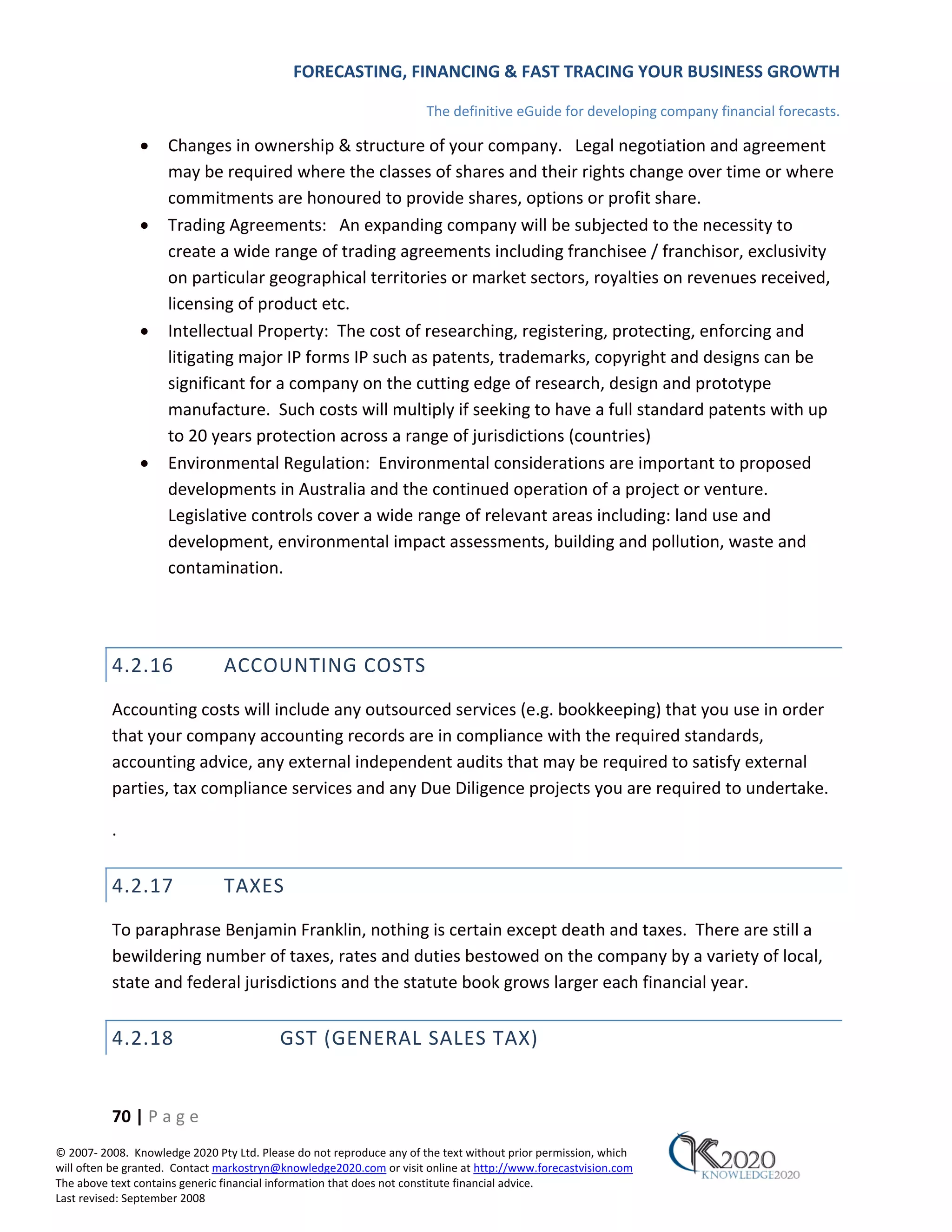 FORECASTING, FINANCING & FAST TRACING YOUR BUSINESS GROWTH

                                                                      The definitive eGuide for developing company financial forecasts.

               •     Changes in ownership & structure of your company. Legal negotiation and agreement
                     may be required where the classes of shares and their rights change over time or where
                     commitments are honoured to provide shares, options or profit share.
               •     Trading Agreements: An expanding company will be subjected to the necessity to
                     create a wide range of trading agreements including franchisee / franchisor, exclusivity
                     on particular geographical territories or market sectors, royalties on revenues received,
                     licensing of product etc.
               •     Intellectual Property: The cost of researching, registering, protecting, enforcing and
                     litigating major IP forms IP such as patents, trademarks, copyright and designs can be
                     significant for a company on the cutting edge of research, design and prototype
                     manufacture. Such costs will multiply if seeking to have a full standard patents with up
                     to 20 years protection across a range of jurisdictions (countries)
               •     Environmental Regulation: Environmental considerations are important to proposed
                     developments in Australia and the continued operation of a project or venture.
                     Legislative controls cover a wide range of relevant areas including: land use and
                     development, environmental impact assessments, building and pollution, waste and
                     contamination.




          4.2.16               ACCOUNTING COSTS
          Accounting costs will include any outsourced services (e.g. bookkeeping) that you use in order
          that your company accounting records are in compliance with the required standards,
          accounting advice, any external independent audits that may be required to satisfy external
          parties, tax compliance services and any Due Diligence projects you are required to undertake.

          .


          4.2.17               TAXES
          To paraphrase Benjamin Franklin, nothing is certain except death and taxes. There are still a
          bewildering number of taxes, rates and duties bestowed on the company by a variety of local,
          state and federal jurisdictions and the statute book grows larger each financial year.


          4.2.18                          GST (GENERAL SALES TAX)


          70 | P a g e
© 2007‐ 2008. Knowledge 2020 Pty Ltd. Please do not reproduce any of the text without prior permission, which
will often be granted. Contact markostryn@knowledge2020.com or visit online at http://www.forecastvision.com
The above text contains generic financial information that does not constitute financial advice.
Last revised: September 2008
 