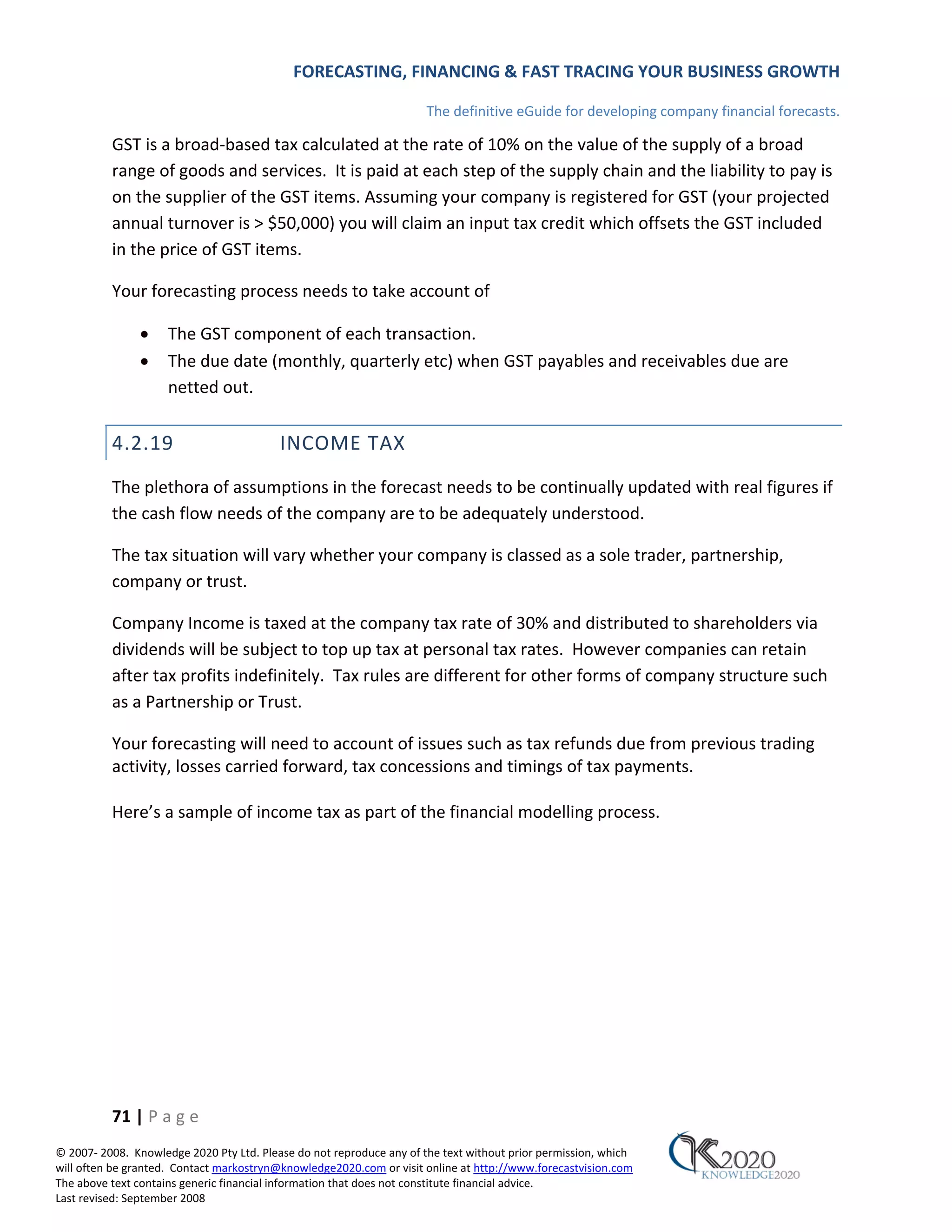 FORECASTING, FINANCING & FAST TRACING YOUR BUSINESS GROWTH

                                                                      The definitive eGuide for developing company financial forecasts.

          GST is a broad‐based tax calculated at the rate of 10% on the value of the supply of a broad
          range of goods and services. It is paid at each step of the supply chain and the liability to pay is
          on the supplier of the GST items. Assuming your company is registered for GST (your projected
          annual turnover is > $50,000) you will claim an input tax credit which offsets the GST included
          in the price of GST items.

          Your forecasting process needs to take account of

               •     The GST component of each transaction.
               •     The due date (monthly, quarterly etc) when GST payables and receivables due are
                     netted out.


          4.2.19                          INCOME TAX
          The plethora of assumptions in the forecast needs to be continually updated with real figures if
          the cash flow needs of the company are to be adequately understood.

          The tax situation will vary whether your company is classed as a sole trader, partnership,
          company or trust.

          Company Income is taxed at the company tax rate of 30% and distributed to shareholders via
          dividends will be subject to top up tax at personal tax rates. However companies can retain
          after tax profits indefinitely. Tax rules are different for other forms of company structure such
          as a Partnership or Trust.

          Your forecasting will need to account of issues such as tax refunds due from previous trading
          activity, losses carried forward, tax concessions and timings of tax payments.

          Here’s a sample of income tax as part of the financial modelling process.




          71 | P a g e
© 2007‐ 2008. Knowledge 2020 Pty Ltd. Please do not reproduce any of the text without prior permission, which
will often be granted. Contact markostryn@knowledge2020.com or visit online at http://www.forecastvision.com
The above text contains generic financial information that does not constitute financial advice.
Last revised: September 2008
 
