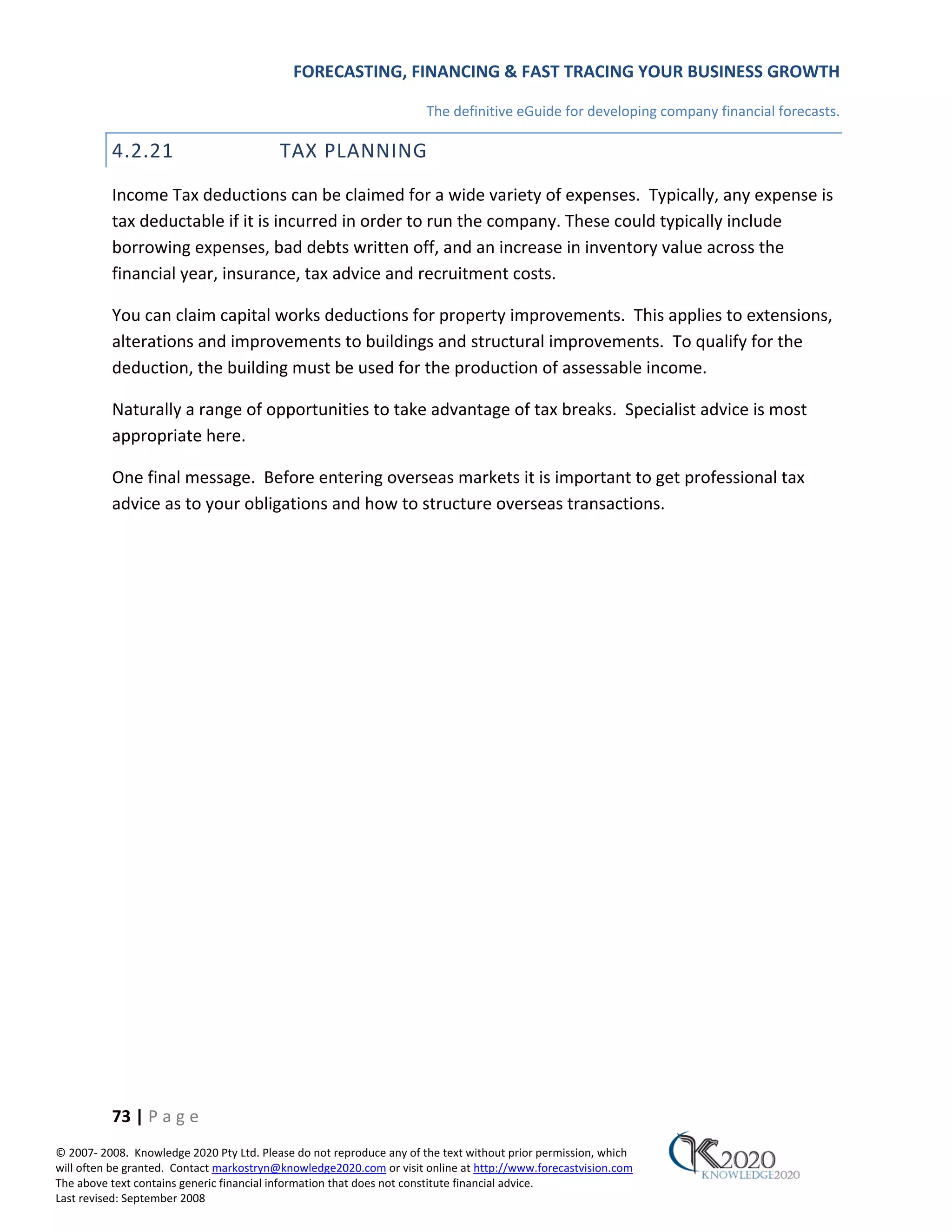 FORECASTING, FINANCING & FAST TRACING YOUR BUSINESS GROWTH

                                                                      The definitive eGuide for developing company financial forecasts.

          4.2.21                          TAX PLANNING
          Income Tax deductions can be claimed for a wide variety of expenses. Typically, any expense is
          tax deductable if it is incurred in order to run the company. These could typically include
          borrowing expenses, bad debts written off, and an increase in inventory value across the
          financial year, insurance, tax advice and recruitment costs.

          You can claim capital works deductions for property improvements. This applies to extensions,
          alterations and improvements to buildings and structural improvements. To qualify for the
          deduction, the building must be used for the production of assessable income.

          Naturally a range of opportunities to take advantage of tax breaks. Specialist advice is most
          appropriate here.

          One final message. Before entering overseas markets it is important to get professional tax
          advice as to your obligations and how to structure overseas transactions.




          73 | P a g e
© 2007‐ 2008. Knowledge 2020 Pty Ltd. Please do not reproduce any of the text without prior permission, which
will often be granted. Contact markostryn@knowledge2020.com or visit online at http://www.forecastvision.com
The above text contains generic financial information that does not constitute financial advice.
Last revised: September 2008
 
