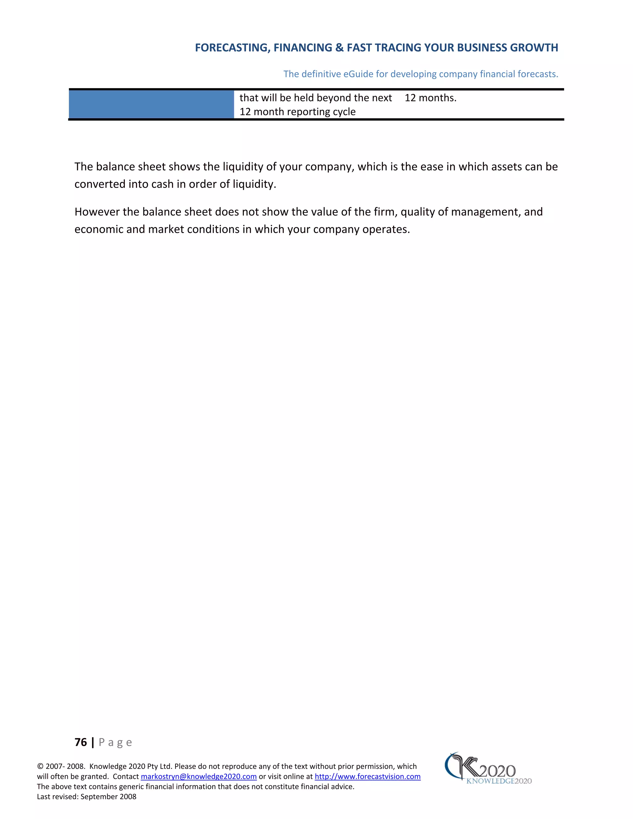 FORECASTING, FINANCING & FAST TRACING YOUR BUSINESS GROWTH

                                                                      The definitive eGuide for developing company financial forecasts.

                                                         that will be held beyond the next              12 months.
                                                         12 month reporting cycle



          The balance sheet shows the liquidity of your company, which is the ease in which assets can be
          converted into cash in order of liquidity.

          However the balance sheet does not show the value of the firm, quality of management, and
          economic and market conditions in which your company operates.




          76 | P a g e
© 2007‐ 2008. Knowledge 2020 Pty Ltd. Please do not reproduce any of the text without prior permission, which
will often be granted. Contact markostryn@knowledge2020.com or visit online at http://www.forecastvision.com
The above text contains generic financial information that does not constitute financial advice.
Last revised: September 2008
 
