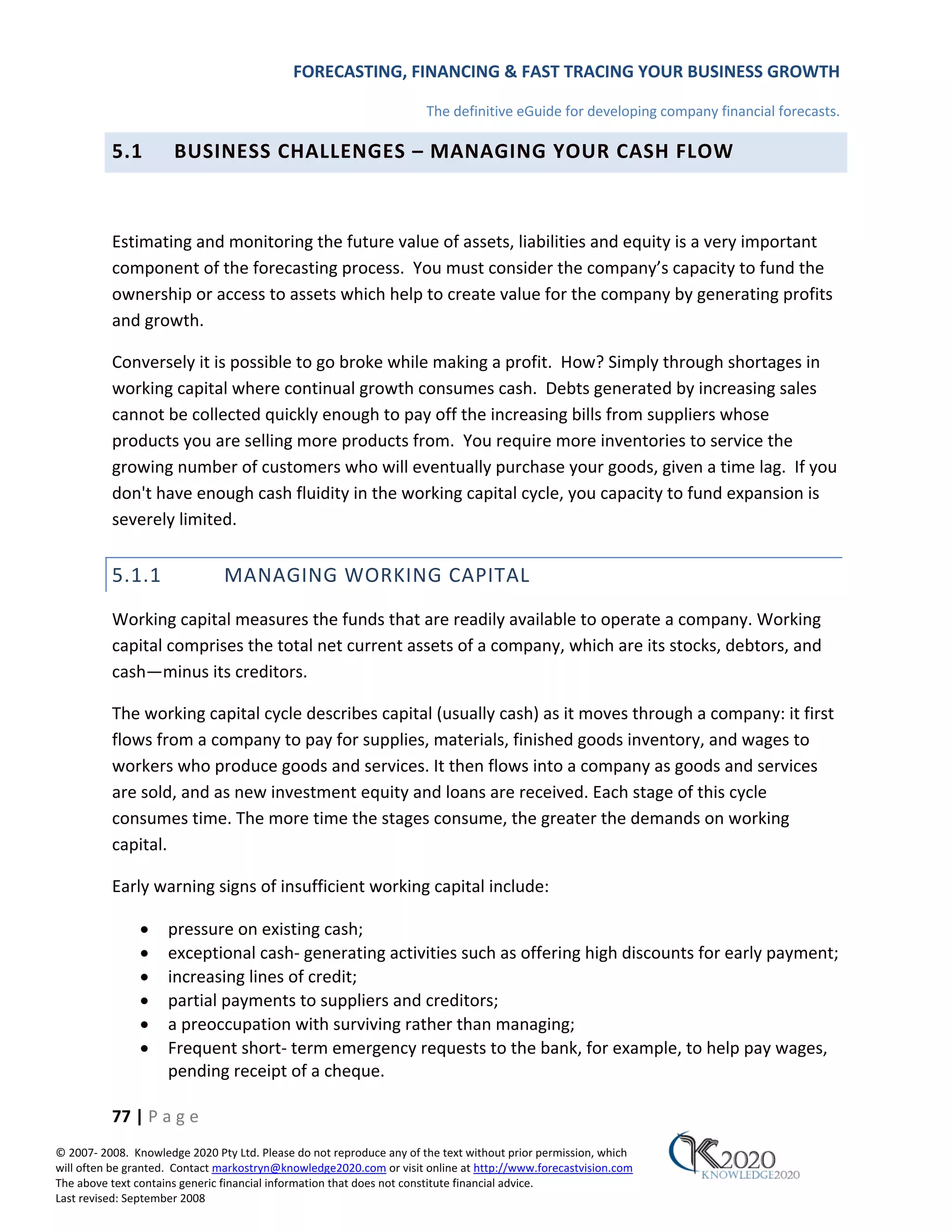 FORECASTING, FINANCING & FAST TRACING YOUR BUSINESS GROWTH

                                                                      The definitive eGuide for developing company financial forecasts.

          5.1         BUSINESS CHALLENGES – MANAGING YOUR CASH FLOW



          Estimating and monitoring the future value of assets, liabilities and equity is a very important
          component of the forecasting process. You must consider the company’s capacity to fund the
          ownership or access to assets which help to create value for the company by generating profits
          and growth.

          Conversely it is possible to go broke while making a profit. How? Simply through shortages in
          working capital where continual growth consumes cash. Debts generated by increasing sales
          cannot be collected quickly enough to pay off the increasing bills from suppliers whose
          products you are selling more products from. You require more inventories to service the
          growing number of customers who will eventually purchase your goods, given a time lag. If you
          don't have enough cash fluidity in the working capital cycle, you capacity to fund expansion is
          severely limited.


          5.1.1                MANAGING WORKING CAPITAL
          Working capital measures the funds that are readily available to operate a company. Working
          capital comprises the total net current assets of a company, which are its stocks, debtors, and
          cash—minus its creditors.

          The working capital cycle describes capital (usually cash) as it moves through a company: it first
          flows from a company to pay for supplies, materials, finished goods inventory, and wages to
          workers who produce goods and services. It then flows into a company as goods and services
          are sold, and as new investment equity and loans are received. Each stage of this cycle
          consumes time. The more time the stages consume, the greater the demands on working
          capital.

          Early warning signs of insufficient working capital include:

               •     pressure on existing cash;
               •     exceptional cash‐ generating activities such as offering high discounts for early payment;
               •     increasing lines of credit;
               •     partial payments to suppliers and creditors;
               •     a preoccupation with surviving rather than managing;
               •     Frequent short‐ term emergency requests to the bank, for example, to help pay wages,
                     pending receipt of a cheque.

          77 | P a g e
© 2007‐ 2008. Knowledge 2020 Pty Ltd. Please do not reproduce any of the text without prior permission, which
will often be granted. Contact markostryn@knowledge2020.com or visit online at http://www.forecastvision.com
The above text contains generic financial information that does not constitute financial advice.
Last revised: September 2008
 