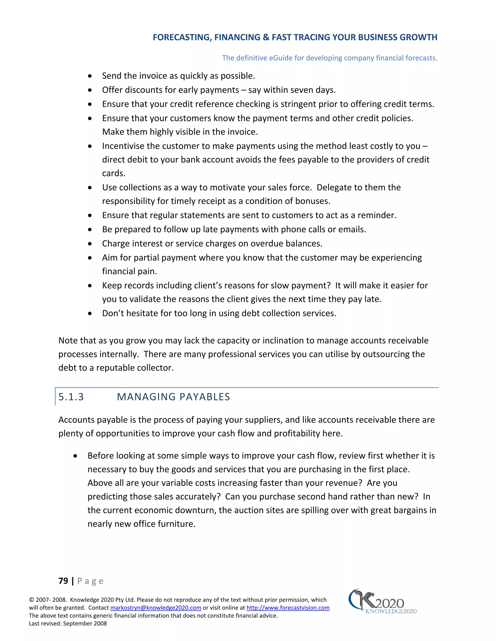 FORECASTING, FINANCING & FAST TRACING YOUR BUSINESS GROWTH

                                                                      The definitive eGuide for developing company financial forecasts.

                     •    Send the invoice as quickly as possible.
                     •    Offer discounts for early payments – say within seven days.
                     •    Ensure that your credit reference checking is stringent prior to offering credit terms.
                     •    Ensure that your customers know the payment terms and other credit policies.
                          Make them highly visible in the invoice.
                     •    Incentivise the customer to make payments using the method least costly to you –
                          direct debit to your bank account avoids the fees payable to the providers of credit
                          cards.
                     •    Use collections as a way to motivate your sales force. Delegate to them the
                          responsibility for timely receipt as a condition of bonuses.
                     •    Ensure that regular statements are sent to customers to act as a reminder.
                     •    Be prepared to follow up late payments with phone calls or emails.
                     •    Charge interest or service charges on overdue balances.
                     •    Aim for partial payment where you know that the customer may be experiencing
                          financial pain.
                     •    Keep records including client’s reasons for slow payment? It will make it easier for
                          you to validate the reasons the client gives the next time they pay late.
                     •    Don’t hesitate for too long in using debt collection services.

          Note that as you grow you may lack the capacity or inclination to manage accounts receivable
          processes internally. There are many professional services you can utilise by outsourcing the
          debt to a reputable collector.


          5.1.3                MANAGING PAYABLES
          Accounts payable is the process of paying your suppliers, and like accounts receivable there are
          plenty of opportunities to improve your cash flow and profitability here.

               •     Before looking at some simple ways to improve your cash flow, review first whether it is
                     necessary to buy the goods and services that you are purchasing in the first place.
                     Above all are your variable costs increasing faster than your revenue? Are you
                     predicting those sales accurately? Can you purchase second hand rather than new? In
                     the current economic downturn, the auction sites are spilling over with great bargains in
                     nearly new office furniture.




          79 | P a g e
© 2007‐ 2008. Knowledge 2020 Pty Ltd. Please do not reproduce any of the text without prior permission, which
will often be granted. Contact markostryn@knowledge2020.com or visit online at http://www.forecastvision.com
The above text contains generic financial information that does not constitute financial advice.
Last revised: September 2008
 