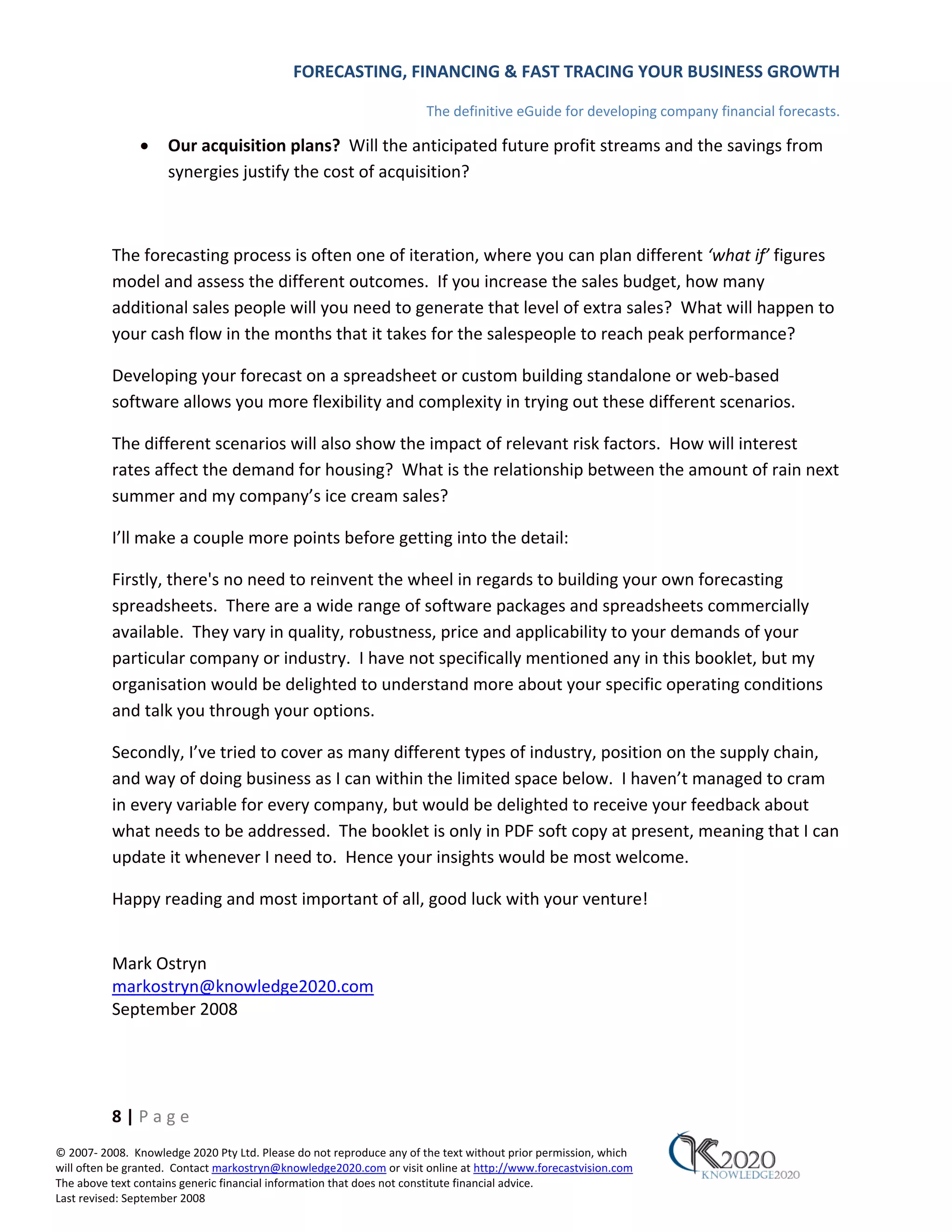 FORECASTING, FINANCING & FAST TRACING YOUR BUSINESS GROWTH

                                                                      The definitive eGuide for developing company financial forecasts.

               •     Our acquisition plans? Will the anticipated future profit streams and the savings from
                     synergies justify the cost of acquisition?



          The forecasting process is often one of iteration, where you can plan different ‘what if’ figures
          model and assess the different outcomes. If you increase the sales budget, how many
          additional sales people will you need to generate that level of extra sales? What will happen to
          your cash flow in the months that it takes for the salespeople to reach peak performance?

          Developing your forecast on a spreadsheet or custom building standalone or web‐based
          software allows you more flexibility and complexity in trying out these different scenarios.

          The different scenarios will also show the impact of relevant risk factors. How will interest
          rates affect the demand for housing? What is the relationship between the amount of rain next
          summer and my company’s ice cream sales?

          I’ll make a couple more points before getting into the detail:

          Firstly, there's no need to reinvent the wheel in regards to building your own forecasting
          spreadsheets. There are a wide range of software packages and spreadsheets commercially
          available. They vary in quality, robustness, price and applicability to your demands of your
          particular company or industry. I have not specifically mentioned any in this booklet, but my
          organisation would be delighted to understand more about your specific operating conditions
          and talk you through your options.

          Secondly, I’ve tried to cover as many different types of industry, position on the supply chain,
          and way of doing business as I can within the limited space below. I haven’t managed to cram
          in every variable for every company, but would be delighted to receive your feedback about
          what needs to be addressed. The booklet is only in PDF soft copy at present, meaning that I can
          update it whenever I need to. Hence your insights would be most welcome.

          Happy reading and most important of all, good luck with your venture!


          Mark Ostryn
          markostryn@knowledge2020.com
          September 2008




          8|Page
© 2007‐ 2008. Knowledge 2020 Pty Ltd. Please do not reproduce any of the text without prior permission, which
will often be granted. Contact markostryn@knowledge2020.com or visit online at http://www.forecastvision.com
The above text contains generic financial information that does not constitute financial advice.
Last revised: September 2008
 