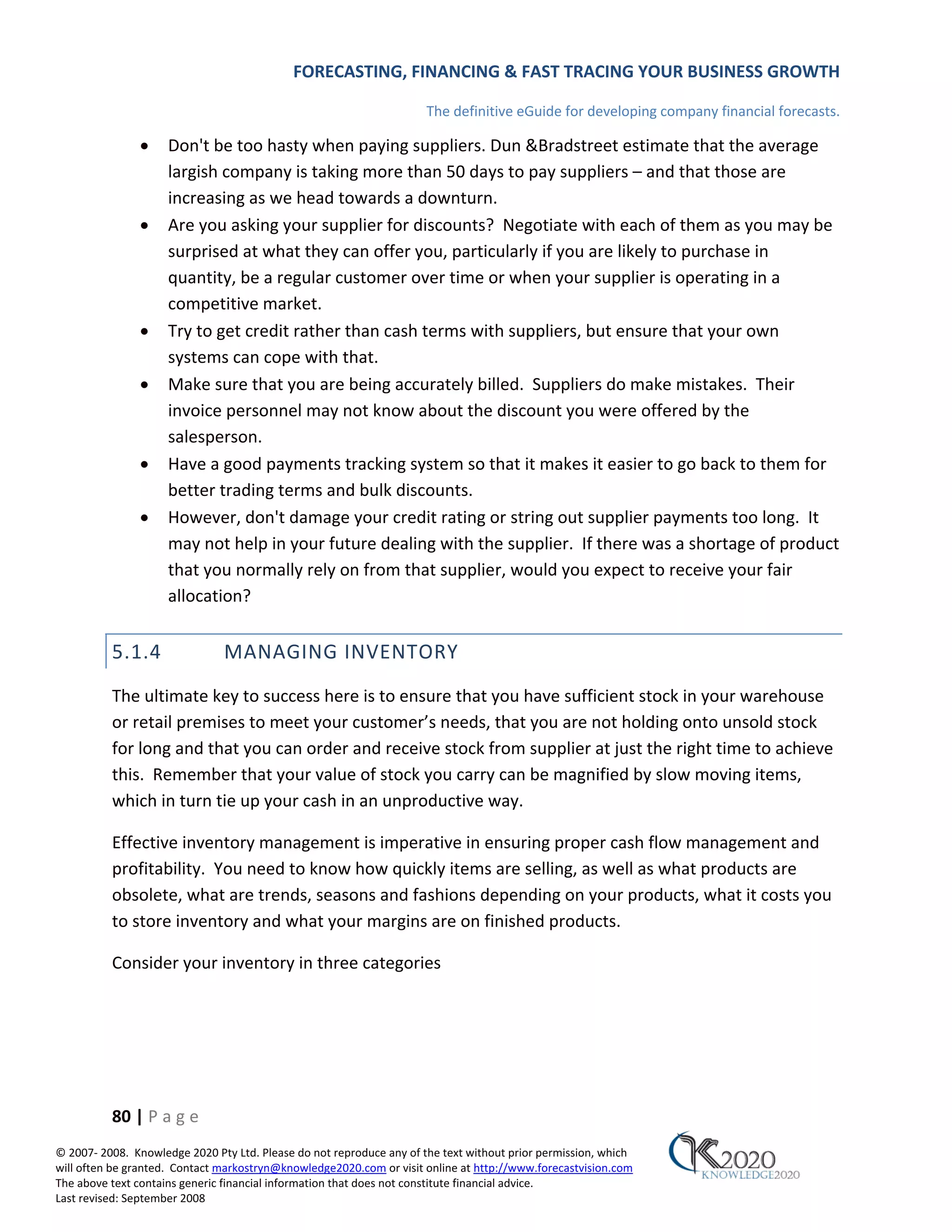 FORECASTING, FINANCING & FAST TRACING YOUR BUSINESS GROWTH

                                                                      The definitive eGuide for developing company financial forecasts.

               •     Don't be too hasty when paying suppliers. Dun &Bradstreet estimate that the average
                     largish company is taking more than 50 days to pay suppliers – and that those are
                     increasing as we head towards a downturn.
               •     Are you asking your supplier for discounts? Negotiate with each of them as you may be
                     surprised at what they can offer you, particularly if you are likely to purchase in
                     quantity, be a regular customer over time or when your supplier is operating in a
                     competitive market.
               •     Try to get credit rather than cash terms with suppliers, but ensure that your own
                     systems can cope with that.
               •     Make sure that you are being accurately billed. Suppliers do make mistakes. Their
                     invoice personnel may not know about the discount you were offered by the
                     salesperson.
               •     Have a good payments tracking system so that it makes it easier to go back to them for
                     better trading terms and bulk discounts.
               •     However, don't damage your credit rating or string out supplier payments too long. It
                     may not help in your future dealing with the supplier. If there was a shortage of product
                     that you normally rely on from that supplier, would you expect to receive your fair
                     allocation?


          5.1.4                MANAGING INVENTORY
          The ultimate key to success here is to ensure that you have sufficient stock in your warehouse
          or retail premises to meet your customer’s needs, that you are not holding onto unsold stock
          for long and that you can order and receive stock from supplier at just the right time to achieve
          this. Remember that your value of stock you carry can be magnified by slow moving items,
          which in turn tie up your cash in an unproductive way.

          Effective inventory management is imperative in ensuring proper cash flow management and
          profitability. You need to know how quickly items are selling, as well as what products are
          obsolete, what are trends, seasons and fashions depending on your products, what it costs you
          to store inventory and what your margins are on finished products.

          Consider your inventory in three categories




          80 | P a g e
© 2007‐ 2008. Knowledge 2020 Pty Ltd. Please do not reproduce any of the text without prior permission, which
will often be granted. Contact markostryn@knowledge2020.com or visit online at http://www.forecastvision.com
The above text contains generic financial information that does not constitute financial advice.
Last revised: September 2008
 