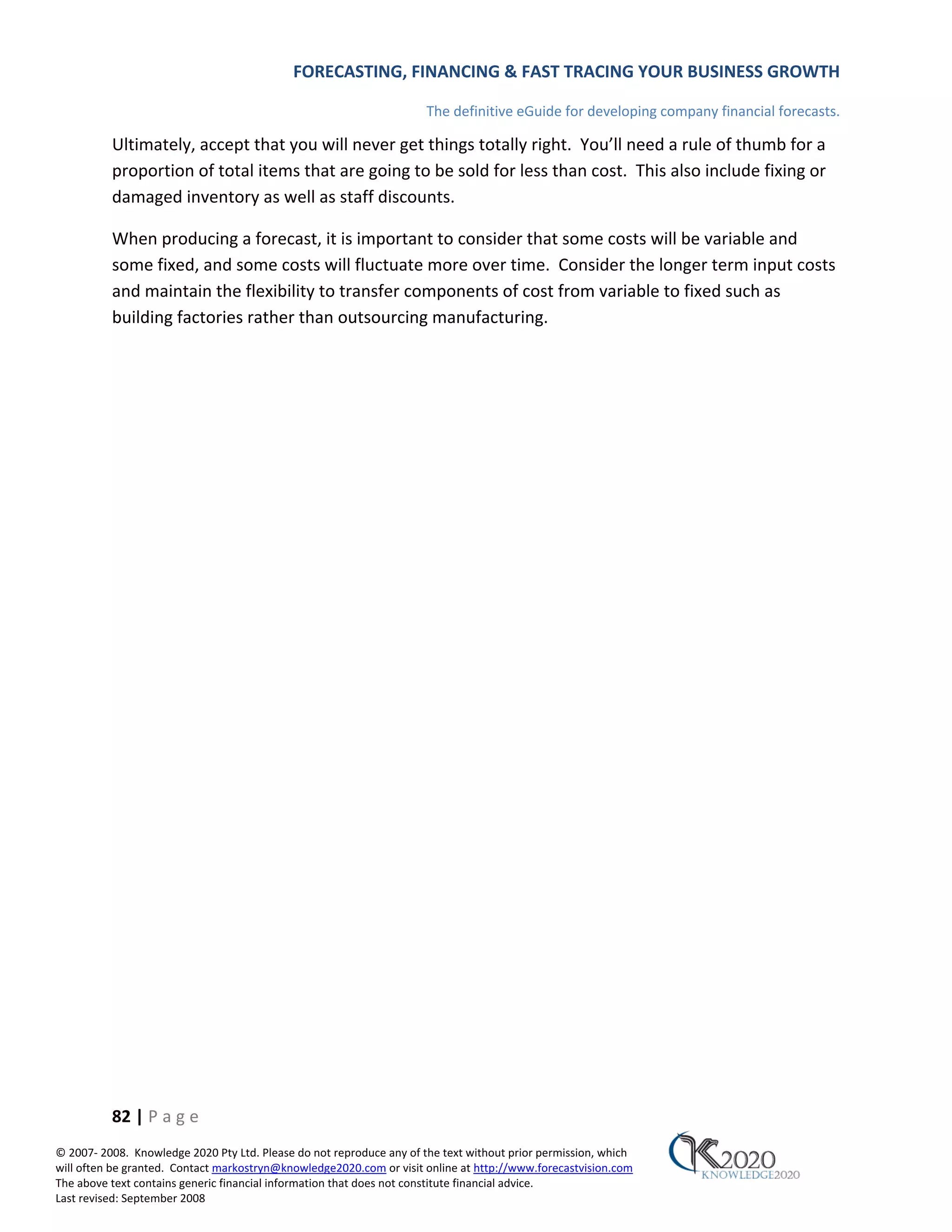 FORECASTING, FINANCING & FAST TRACING YOUR BUSINESS GROWTH

                                                                      The definitive eGuide for developing company financial forecasts.

          Ultimately, accept that you will never get things totally right. You’ll need a rule of thumb for a
          proportion of total items that are going to be sold for less than cost. This also include fixing or
          damaged inventory as well as staff discounts.

          When producing a forecast, it is important to consider that some costs will be variable and
          some fixed, and some costs will fluctuate more over time. Consider the longer term input costs
          and maintain the flexibility to transfer components of cost from variable to fixed such as
          building factories rather than outsourcing manufacturing.




          82 | P a g e
© 2007‐ 2008. Knowledge 2020 Pty Ltd. Please do not reproduce any of the text without prior permission, which
will often be granted. Contact markostryn@knowledge2020.com or visit online at http://www.forecastvision.com
The above text contains generic financial information that does not constitute financial advice.
Last revised: September 2008
 