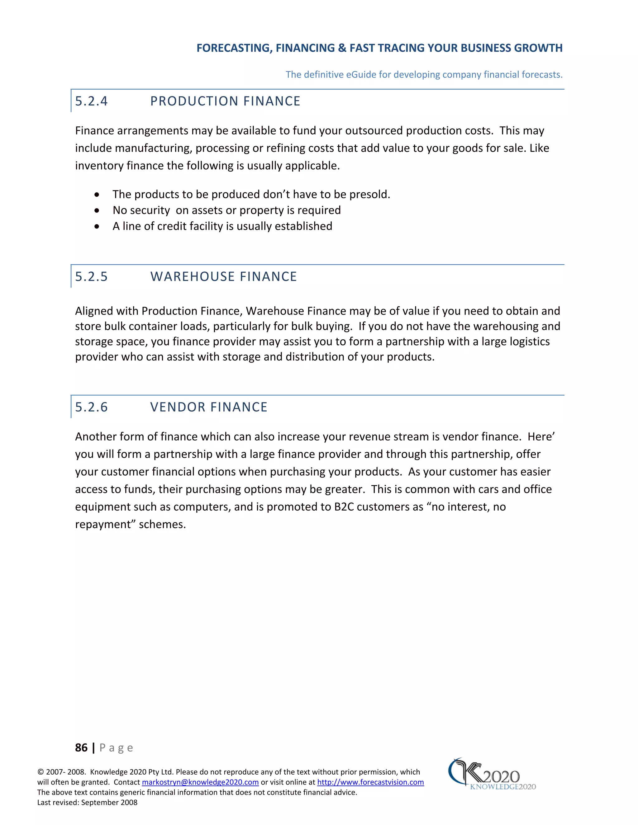 FORECASTING, FINANCING & FAST TRACING YOUR BUSINESS GROWTH

                                                                      The definitive eGuide for developing company financial forecasts.

          5.2.4                PRODUCTION FINANCE
          Finance arrangements may be available to fund your outsourced production costs. This may
          include manufacturing, processing or refining costs that add value to your goods for sale. Like
          inventory finance the following is usually applicable.

               •     The products to be produced don’t have to be presold.
               •     No security on assets or property is required
               •     A line of credit facility is usually established



          5.2.5                WAREHOUSE FINANCE

          Aligned with Production Finance, Warehouse Finance may be of value if you need to obtain and
          store bulk container loads, particularly for bulk buying. If you do not have the warehousing and
          storage space, you finance provider may assist you to form a partnership with a large logistics
          provider who can assist with storage and distribution of your products.



          5.2.6                VENDOR FINANCE
          Another form of finance which can also increase your revenue stream is vendor finance. Here’
          you will form a partnership with a large finance provider and through this partnership, offer
          your customer financial options when purchasing your products. As your customer has easier
          access to funds, their purchasing options may be greater. This is common with cars and office
          equipment such as computers, and is promoted to B2C customers as “no interest, no
          repayment” schemes.




          86 | P a g e
© 2007‐ 2008. Knowledge 2020 Pty Ltd. Please do not reproduce any of the text without prior permission, which
will often be granted. Contact markostryn@knowledge2020.com or visit online at http://www.forecastvision.com
The above text contains generic financial information that does not constitute financial advice.
Last revised: September 2008
 