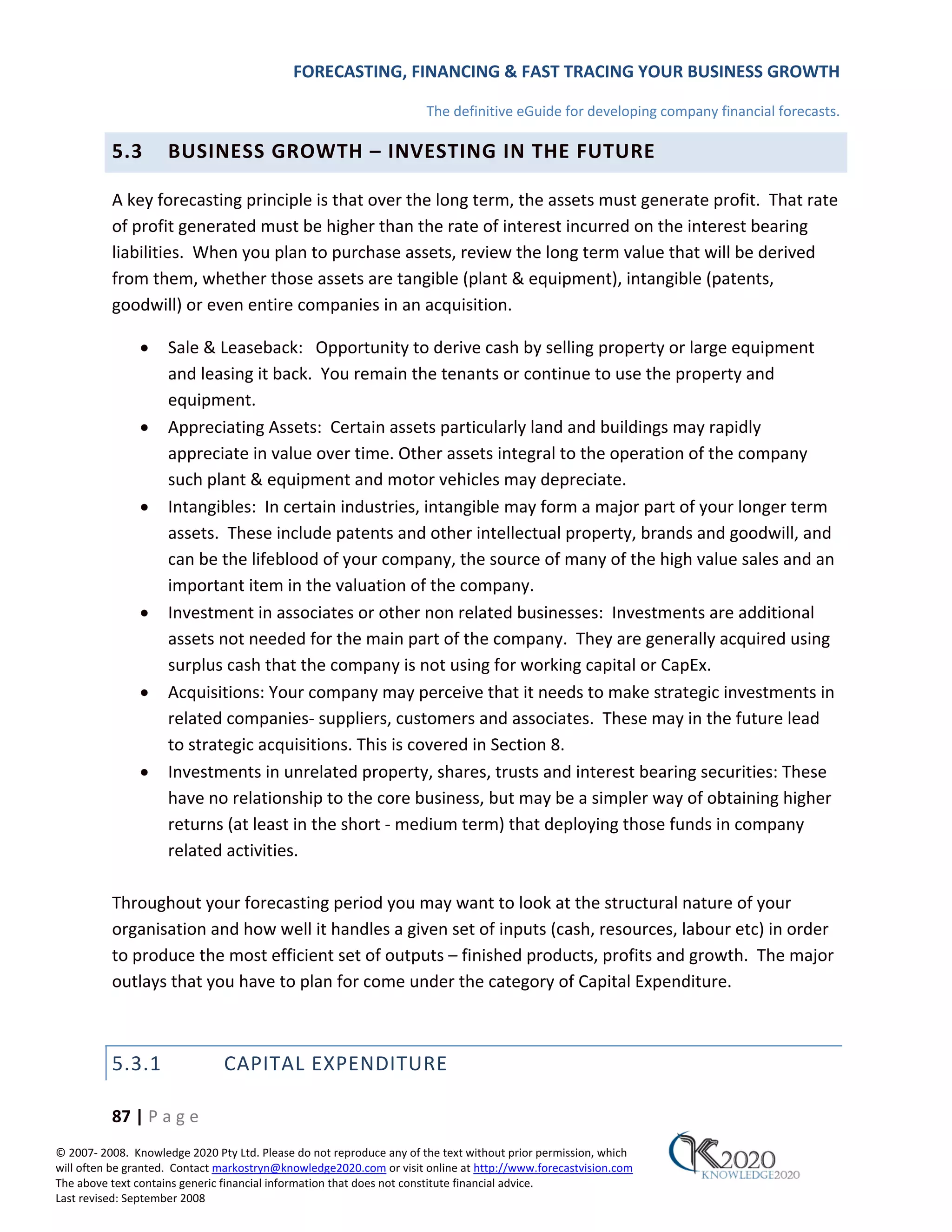 FORECASTING, FINANCING & FAST TRACING YOUR BUSINESS GROWTH

                                                                      The definitive eGuide for developing company financial forecasts.

          5.3        BUSINESS GROWTH – INVESTING IN THE FUTURE

          A key forecasting principle is that over the long term, the assets must generate profit. That rate
          of profit generated must be higher than the rate of interest incurred on the interest bearing
          liabilities. When you plan to purchase assets, review the long term value that will be derived
          from them, whether those assets are tangible (plant & equipment), intangible (patents,
          goodwill) or even entire companies in an acquisition.

               •     Sale & Leaseback: Opportunity to derive cash by selling property or large equipment
                     and leasing it back. You remain the tenants or continue to use the property and
                     equipment.
               •     Appreciating Assets: Certain assets particularly land and buildings may rapidly
                     appreciate in value over time. Other assets integral to the operation of the company
                     such plant & equipment and motor vehicles may depreciate.
               •     Intangibles: In certain industries, intangible may form a major part of your longer term
                     assets. These include patents and other intellectual property, brands and goodwill, and
                     can be the lifeblood of your company, the source of many of the high value sales and an
                     important item in the valuation of the company.
               •     Investment in associates or other non related businesses: Investments are additional
                     assets not needed for the main part of the company. They are generally acquired using
                     surplus cash that the company is not using for working capital or CapEx.
               •     Acquisitions: Your company may perceive that it needs to make strategic investments in
                     related companies‐ suppliers, customers and associates. These may in the future lead
                     to strategic acquisitions. This is covered in Section 8.
               •     Investments in unrelated property, shares, trusts and interest bearing securities: These
                     have no relationship to the core business, but may be a simpler way of obtaining higher
                     returns (at least in the short ‐ medium term) that deploying those funds in company
                     related activities.

          Throughout your forecasting period you may want to look at the structural nature of your
          organisation and how well it handles a given set of inputs (cash, resources, labour etc) in order
          to produce the most efficient set of outputs – finished products, profits and growth. The major
          outlays that you have to plan for come under the category of Capital Expenditure.



          5.3.1                CAPITAL EXPENDITURE

          87 | P a g e
© 2007‐ 2008. Knowledge 2020 Pty Ltd. Please do not reproduce any of the text without prior permission, which
will often be granted. Contact markostryn@knowledge2020.com or visit online at http://www.forecastvision.com
The above text contains generic financial information that does not constitute financial advice.
Last revised: September 2008
 