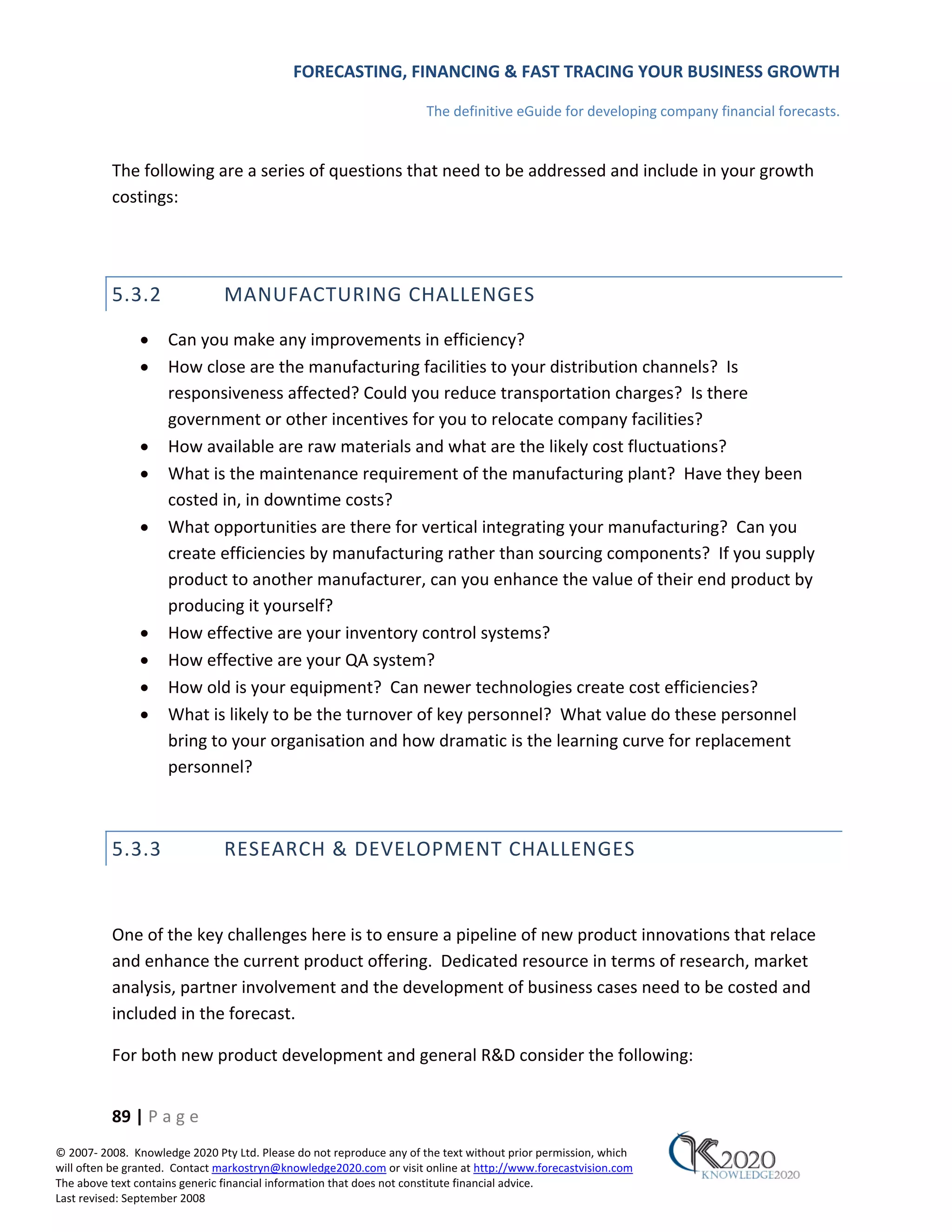 FORECASTING, FINANCING & FAST TRACING YOUR BUSINESS GROWTH

                                                                      The definitive eGuide for developing company financial forecasts.


          The following are a series of questions that need to be addressed and include in your growth
          costings:




          5.3.2                MANUFACTURING CHALLENGES

               •     Can you make any improvements in efficiency?
               •     How close are the manufacturing facilities to your distribution channels? Is
                     responsiveness affected? Could you reduce transportation charges? Is there
                     government or other incentives for you to relocate company facilities?
               •     How available are raw materials and what are the likely cost fluctuations?
               •     What is the maintenance requirement of the manufacturing plant? Have they been
                     costed in, in downtime costs?
               •     What opportunities are there for vertical integrating your manufacturing? Can you
                     create efficiencies by manufacturing rather than sourcing components? If you supply
                     product to another manufacturer, can you enhance the value of their end product by
                     producing it yourself?
               •     How effective are your inventory control systems?
               •     How effective are your QA system?
               •     How old is your equipment? Can newer technologies create cost efficiencies?
               •     What is likely to be the turnover of key personnel? What value do these personnel
                     bring to your organisation and how dramatic is the learning curve for replacement
                     personnel?



          5.3.3                RESEARCH & DEVELOPMENT CHALLENGES


          One of the key challenges here is to ensure a pipeline of new product innovations that relace
          and enhance the current product offering. Dedicated resource in terms of research, market
          analysis, partner involvement and the development of business cases need to be costed and
          included in the forecast.

          For both new product development and general R&D consider the following:


          89 | P a g e
© 2007‐ 2008. Knowledge 2020 Pty Ltd. Please do not reproduce any of the text without prior permission, which
will often be granted. Contact markostryn@knowledge2020.com or visit online at http://www.forecastvision.com
The above text contains generic financial information that does not constitute financial advice.
Last revised: September 2008
 