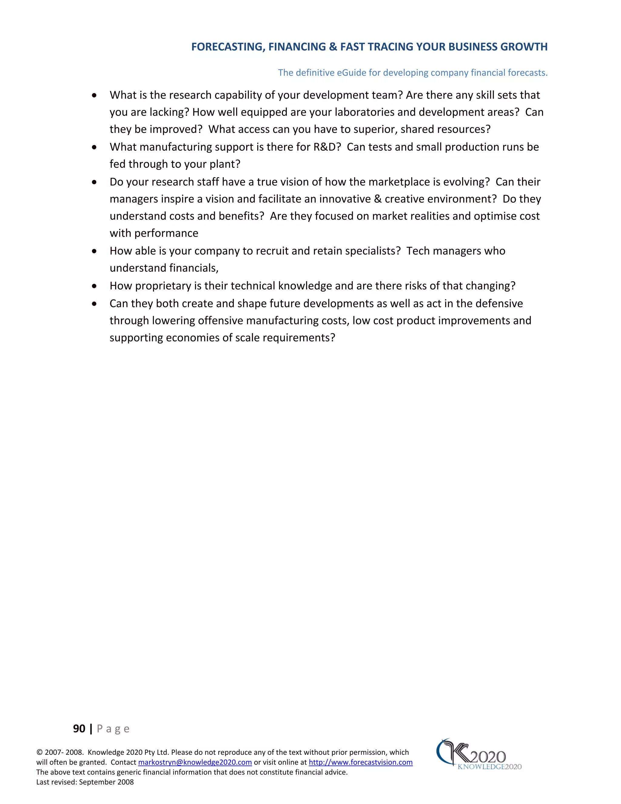 FORECASTING, FINANCING & FAST TRACING YOUR BUSINESS GROWTH

                                                                      The definitive eGuide for developing company financial forecasts.

               •     What is the research capability of your development team? Are there any skill sets that
                     you are lacking? How well equipped are your laboratories and development areas? Can
                     they be improved? What access can you have to superior, shared resources?
               •     What manufacturing support is there for R&D? Can tests and small production runs be
                     fed through to your plant?
               •     Do your research staff have a true vision of how the marketplace is evolving? Can their
                     managers inspire a vision and facilitate an innovative & creative environment? Do they
                     understand costs and benefits? Are they focused on market realities and optimise cost
                     with performance
               •     How able is your company to recruit and retain specialists? Tech managers who
                     understand financials,
               •     How proprietary is their technical knowledge and are there risks of that changing?
               •     Can they both create and shape future developments as well as act in the defensive
                     through lowering offensive manufacturing costs, low cost product improvements and
                     supporting economies of scale requirements?




          90 | P a g e
© 2007‐ 2008. Knowledge 2020 Pty Ltd. Please do not reproduce any of the text without prior permission, which
will often be granted. Contact markostryn@knowledge2020.com or visit online at http://www.forecastvision.com
The above text contains generic financial information that does not constitute financial advice.
Last revised: September 2008
 