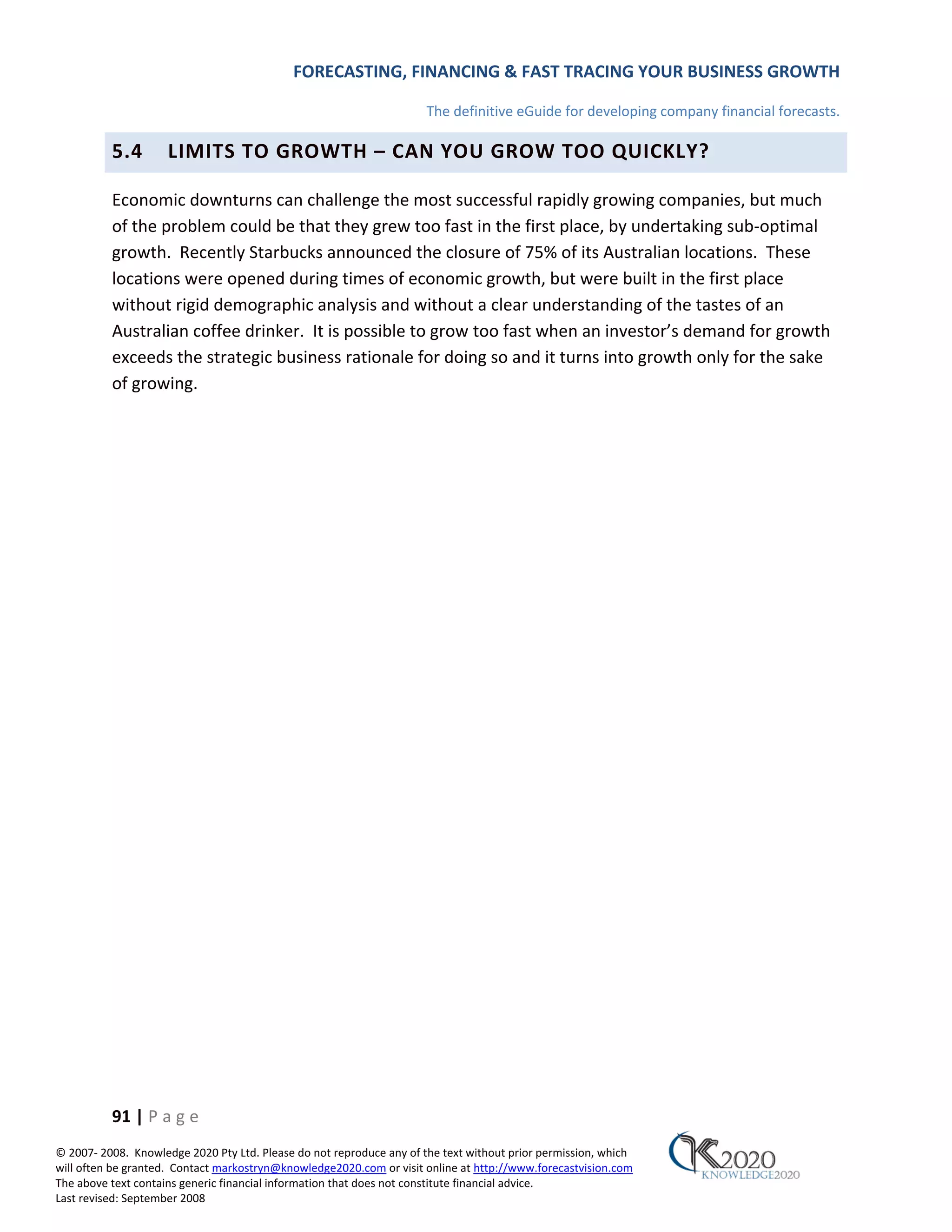 FORECASTING, FINANCING & FAST TRACING YOUR BUSINESS GROWTH

                                                                      The definitive eGuide for developing company financial forecasts.

          5.4        LIMITS TO GROWTH – CAN YOU GROW TOO QUICKLY?

          Economic downturns can challenge the most successful rapidly growing companies, but much
          of the problem could be that they grew too fast in the first place, by undertaking sub‐optimal
          growth. Recently Starbucks announced the closure of 75% of its Australian locations. These
          locations were opened during times of economic growth, but were built in the first place
          without rigid demographic analysis and without a clear understanding of the tastes of an
          Australian coffee drinker. It is possible to grow too fast when an investor’s demand for growth
          exceeds the strategic business rationale for doing so and it turns into growth only for the sake
          of growing.




          91 | P a g e
© 2007‐ 2008. Knowledge 2020 Pty Ltd. Please do not reproduce any of the text without prior permission, which
will often be granted. Contact markostryn@knowledge2020.com or visit online at http://www.forecastvision.com
The above text contains generic financial information that does not constitute financial advice.
Last revised: September 2008
 