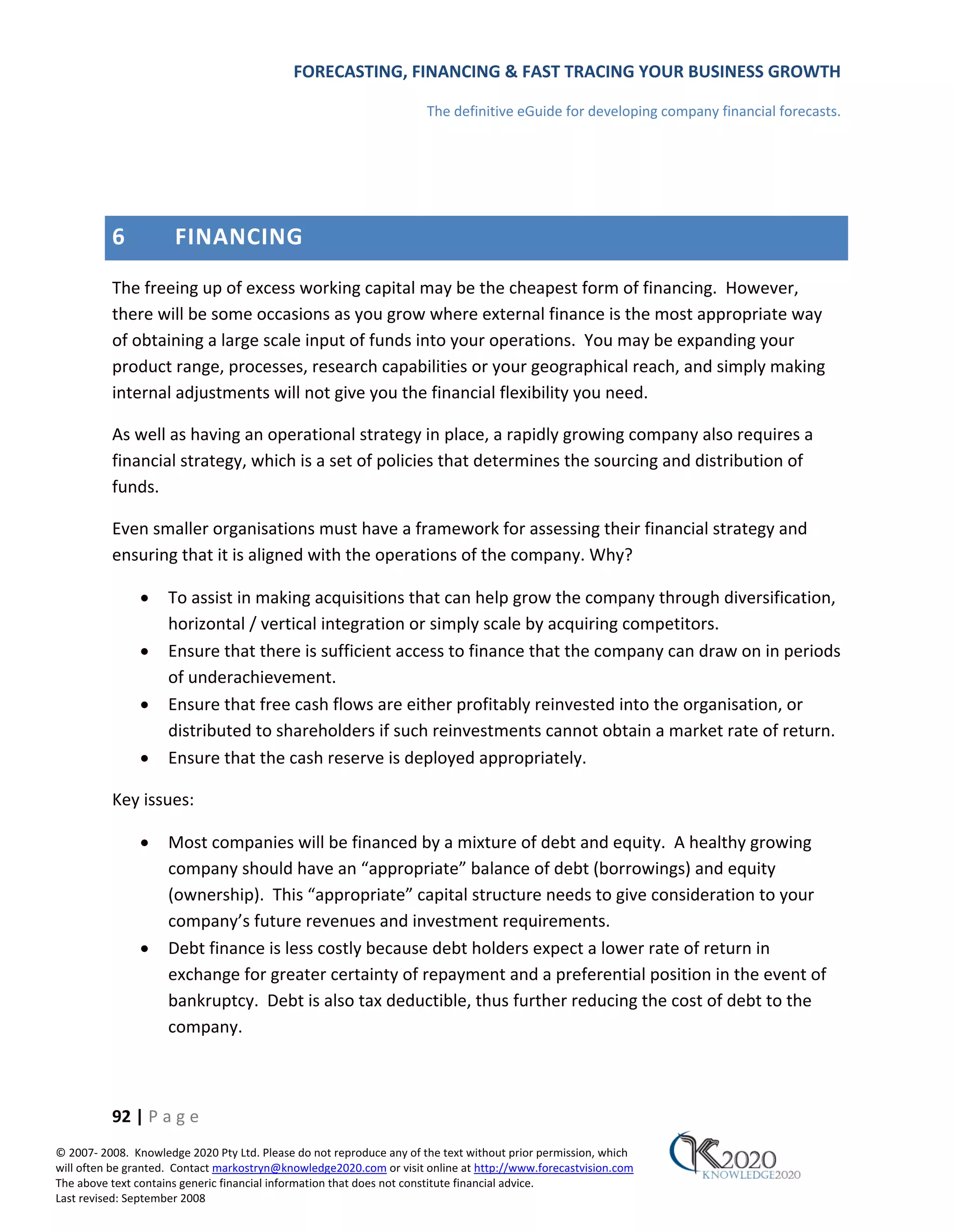 FORECASTING, FINANCING & FAST TRACING YOUR BUSINESS GROWTH

                                                                      The definitive eGuide for developing company financial forecasts.




          6           FINANCING
          The freeing up of excess working capital may be the cheapest form of financing. However,
          there will be some occasions as you grow where external finance is the most appropriate way
          of obtaining a large scale input of funds into your operations. You may be expanding your
          product range, processes, research capabilities or your geographical reach, and simply making
          internal adjustments will not give you the financial flexibility you need.

          As well as having an operational strategy in place, a rapidly growing company also requires a
          financial strategy, which is a set of policies that determines the sourcing and distribution of
          funds.

          Even smaller organisations must have a framework for assessing their financial strategy and
          ensuring that it is aligned with the operations of the company. Why?

               •     To assist in making acquisitions that can help grow the company through diversification,
                     horizontal / vertical integration or simply scale by acquiring competitors.
               •     Ensure that there is sufficient access to finance that the company can draw on in periods
                     of underachievement.
               •     Ensure that free cash flows are either profitably reinvested into the organisation, or
                     distributed to shareholders if such reinvestments cannot obtain a market rate of return.
               •     Ensure that the cash reserve is deployed appropriately.

          Key issues:

               •     Most companies will be financed by a mixture of debt and equity. A healthy growing
                     company should have an “appropriate” balance of debt (borrowings) and equity
                     (ownership). This “appropriate” capital structure needs to give consideration to your
                     company’s future revenues and investment requirements.
               •     Debt finance is less costly because debt holders expect a lower rate of return in
                     exchange for greater certainty of repayment and a preferential position in the event of
                     bankruptcy. Debt is also tax deductible, thus further reducing the cost of debt to the
                     company.



          92 | P a g e
© 2007‐ 2008. Knowledge 2020 Pty Ltd. Please do not reproduce any of the text without prior permission, which
will often be granted. Contact markostryn@knowledge2020.com or visit online at http://www.forecastvision.com
The above text contains generic financial information that does not constitute financial advice.
Last revised: September 2008
 