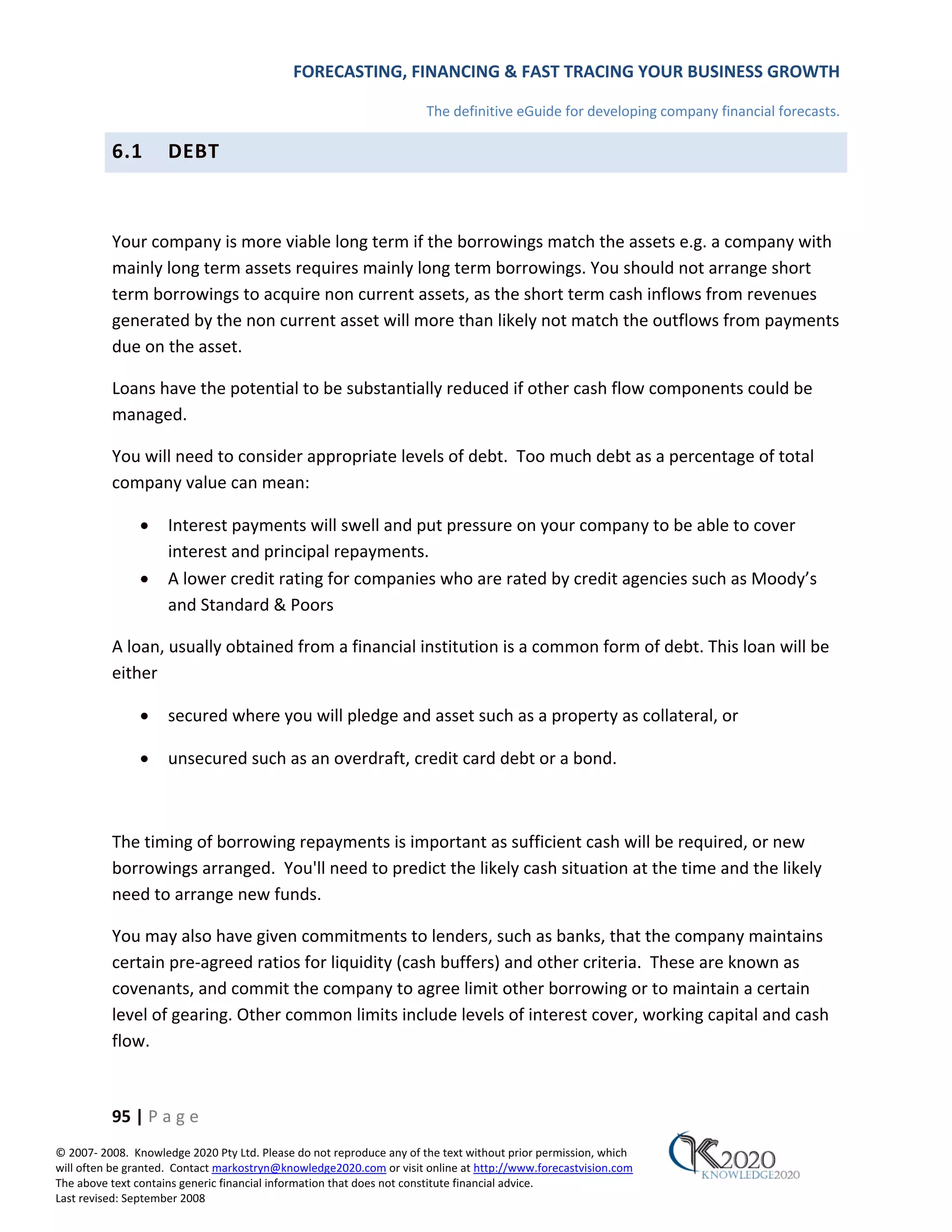 FORECASTING, FINANCING & FAST TRACING YOUR BUSINESS GROWTH

                                                                      The definitive eGuide for developing company financial forecasts.

          6.1        DEBT



          Your company is more viable long term if the borrowings match the assets e.g. a company with
          mainly long term assets requires mainly long term borrowings. You should not arrange short
          term borrowings to acquire non current assets, as the short term cash inflows from revenues
          generated by the non current asset will more than likely not match the outflows from payments
          due on the asset.

          Loans have the potential to be substantially reduced if other cash flow components could be
          managed.

          You will need to consider appropriate levels of debt. Too much debt as a percentage of total
          company value can mean:

               •     Interest payments will swell and put pressure on your company to be able to cover
                     interest and principal repayments.
               •     A lower credit rating for companies who are rated by credit agencies such as Moody’s
                     and Standard & Poors

          A loan, usually obtained from a financial institution is a common form of debt. This loan will be
          either

               •     secured where you will pledge and asset such as a property as collateral, or

               •     unsecured such as an overdraft, credit card debt or a bond.



          The timing of borrowing repayments is important as sufficient cash will be required, or new
          borrowings arranged. You'll need to predict the likely cash situation at the time and the likely
          need to arrange new funds.

          You may also have given commitments to lenders, such as banks, that the company maintains
          certain pre‐agreed ratios for liquidity (cash buffers) and other criteria. These are known as
          covenants, and commit the company to agree limit other borrowing or to maintain a certain
          level of gearing. Other common limits include levels of interest cover, working capital and cash
          flow.



          95 | P a g e
© 2007‐ 2008. Knowledge 2020 Pty Ltd. Please do not reproduce any of the text without prior permission, which
will often be granted. Contact markostryn@knowledge2020.com or visit online at http://www.forecastvision.com
The above text contains generic financial information that does not constitute financial advice.
Last revised: September 2008
 