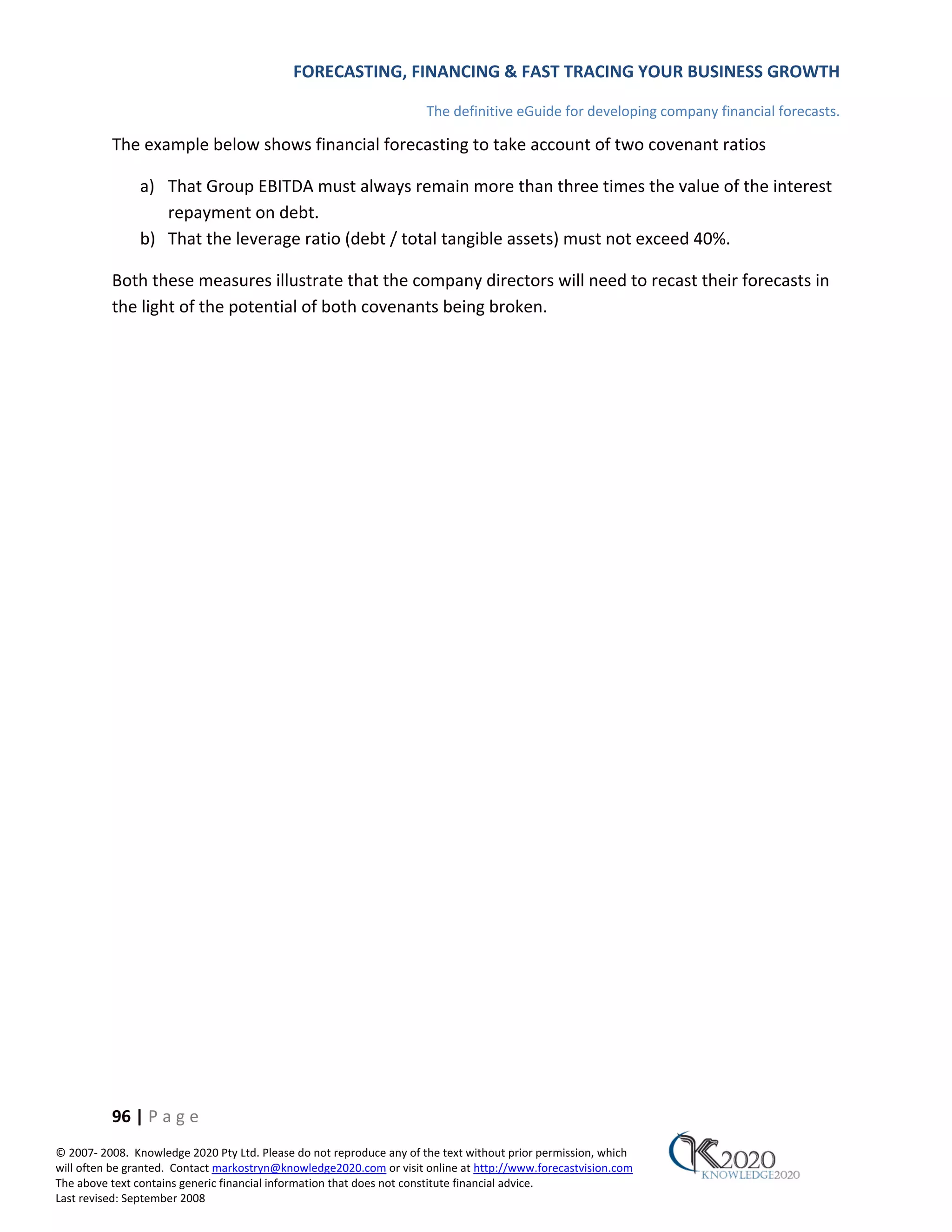 FORECASTING, FINANCING & FAST TRACING YOUR BUSINESS GROWTH

                                                                      The definitive eGuide for developing company financial forecasts.

          The example below shows financial forecasting to take account of two covenant ratios

               a) That Group EBITDA must always remain more than three times the value of the interest
                  repayment on debt.
               b) That the leverage ratio (debt / total tangible assets) must not exceed 40%.

          Both these measures illustrate that the company directors will need to recast their forecasts in
          the light of the potential of both covenants being broken.




          96 | P a g e
© 2007‐ 2008. Knowledge 2020 Pty Ltd. Please do not reproduce any of the text without prior permission, which
will often be granted. Contact markostryn@knowledge2020.com or visit online at http://www.forecastvision.com
The above text contains generic financial information that does not constitute financial advice.
Last revised: September 2008
 