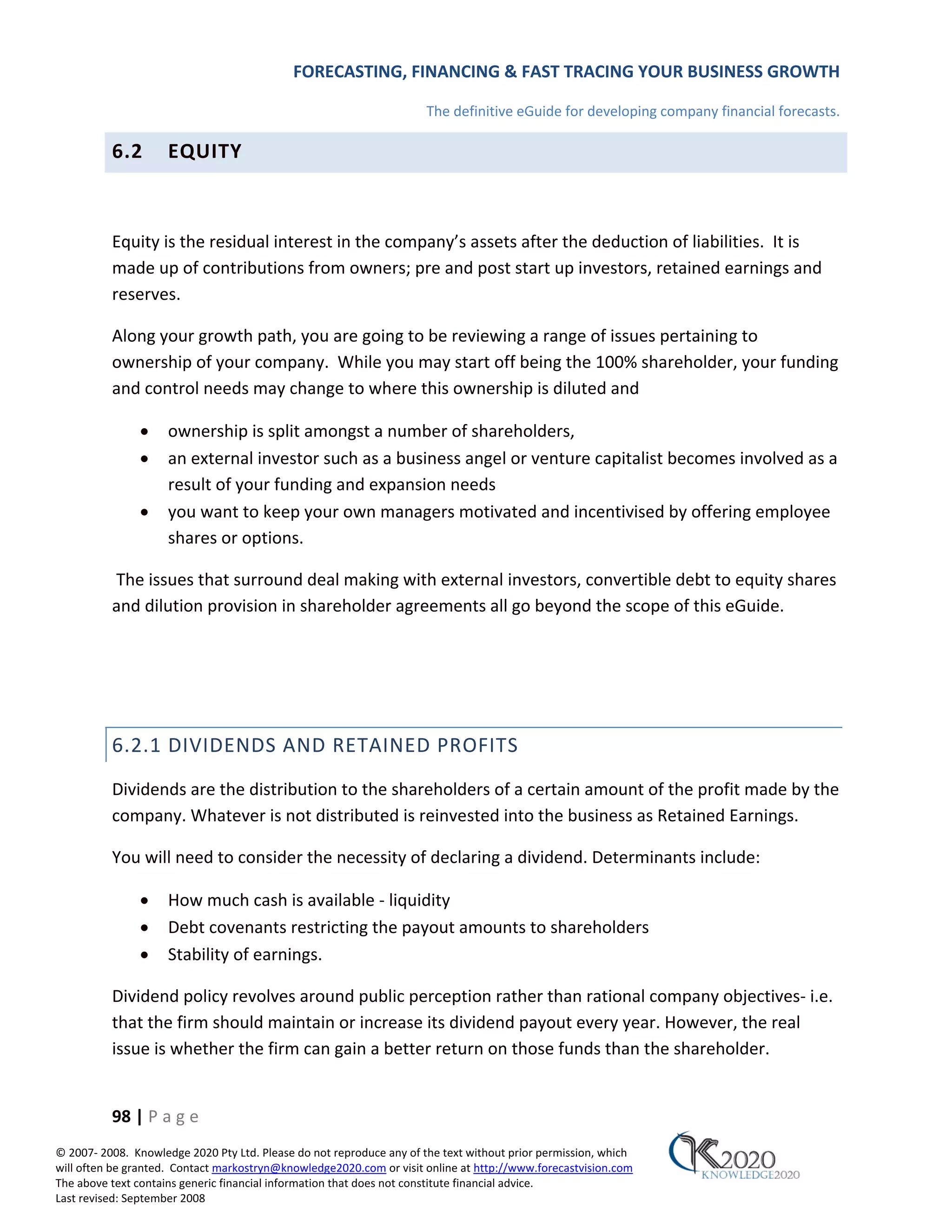 FORECASTING, FINANCING & FAST TRACING YOUR BUSINESS GROWTH

                                                                      The definitive eGuide for developing company financial forecasts.

          6.2        EQUITY



          Equity is the residual interest in the company’s assets after the deduction of liabilities. It is
          made up of contributions from owners; pre and post start up investors, retained earnings and
          reserves.

          Along your growth path, you are going to be reviewing a range of issues pertaining to
          ownership of your company. While you may start off being the 100% shareholder, your funding
          and control needs may change to where this ownership is diluted and

               •     ownership is split amongst a number of shareholders,
               •     an external investor such as a business angel or venture capitalist becomes involved as a
                     result of your funding and expansion needs
               •     you want to keep your own managers motivated and incentivised by offering employee
                     shares or options.

          The issues that surround deal making with external investors, convertible debt to equity shares
          and dilution provision in shareholder agreements all go beyond the scope of this eGuide.




          6.2.1 DIVIDENDS AND RETAINED PROFITS
          Dividends are the distribution to the shareholders of a certain amount of the profit made by the
          company. Whatever is not distributed is reinvested into the business as Retained Earnings.

          You will need to consider the necessity of declaring a dividend. Determinants include:

               •     How much cash is available ‐ liquidity
               •     Debt covenants restricting the payout amounts to shareholders
               •     Stability of earnings.

          Dividend policy revolves around public perception rather than rational company objectives‐ i.e.
          that the firm should maintain or increase its dividend payout every year. However, the real
          issue is whether the firm can gain a better return on those funds than the shareholder.


          98 | P a g e
© 2007‐ 2008. Knowledge 2020 Pty Ltd. Please do not reproduce any of the text without prior permission, which
will often be granted. Contact markostryn@knowledge2020.com or visit online at http://www.forecastvision.com
The above text contains generic financial information that does not constitute financial advice.
Last revised: September 2008
 