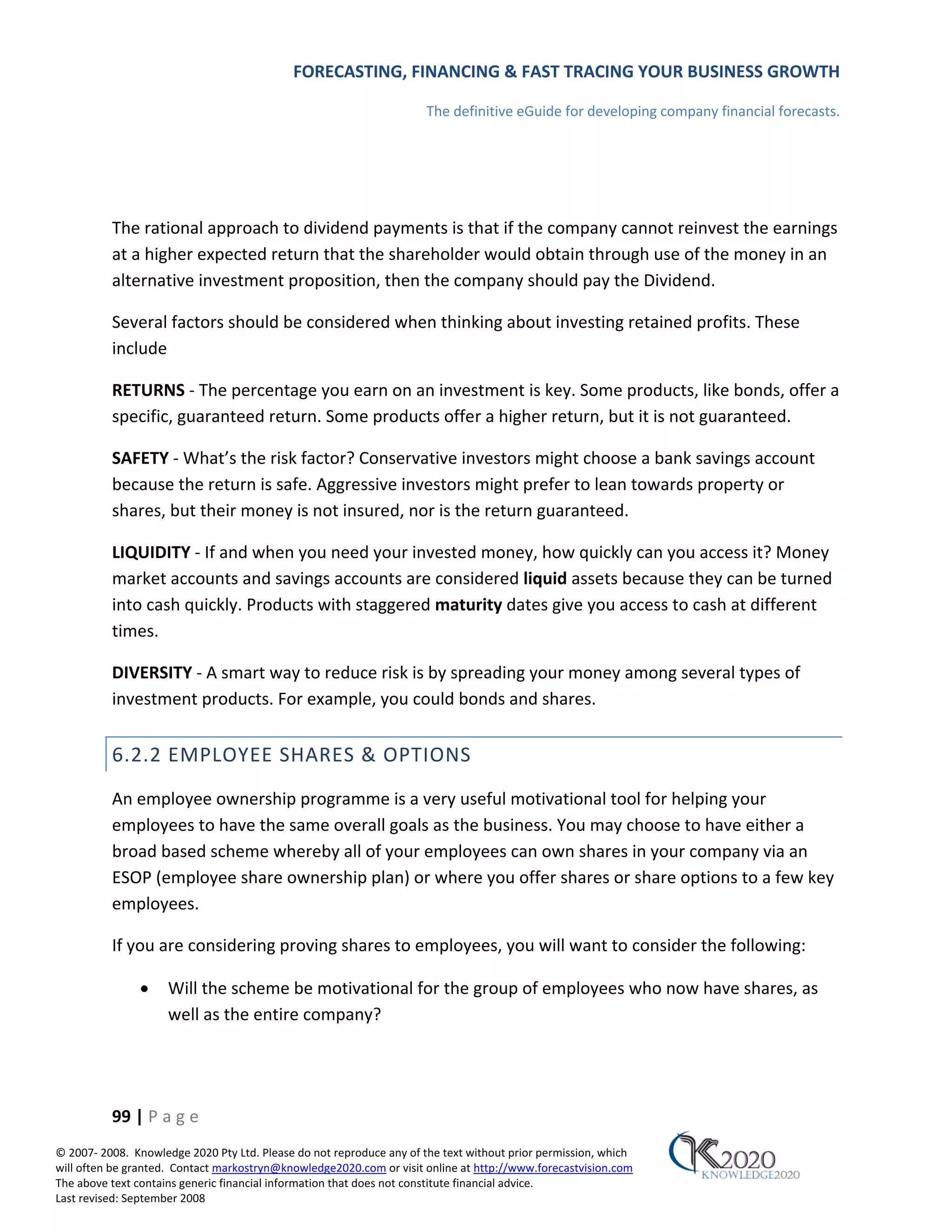 FORECASTING, FINANCING & FAST TRACING YOUR BUSINESS GROWTH

                                                                      The definitive eGuide for developing company financial forecasts.




          The rational approach to dividend payments is that if the company cannot reinvest the earnings
          at a higher expected return that the shareholder would obtain through use of the money in an
          alternative investment proposition, then the company should pay the Dividend.

          Several factors should be considered when thinking about investing retained profits. These
          include

          RETURNS ‐ The percentage you earn on an investment is key. Some products, like bonds, offer a
          specific, guaranteed return. Some products offer a higher return, but it is not guaranteed.

          SAFETY ‐ What’s the risk factor? Conservative investors might choose a bank savings account
          because the return is safe. Aggressive investors might prefer to lean towards property or
          shares, but their money is not insured, nor is the return guaranteed.

          LIQUIDITY ‐ If and when you need your invested money, how quickly can you access it? Money
          market accounts and savings accounts are considered liquid assets because they can be turned
          into cash quickly. Products with staggered maturity dates give you access to cash at different
          times.

          DIVERSITY ‐ A smart way to reduce risk is by spreading your money among several types of
          investment products. For example, you could bonds and shares.


          6.2.2 EMPLOYEE SHARES & OPTIONS
          An employee ownership programme is a very useful motivational tool for helping your
          employees to have the same overall goals as the business. You may choose to have either a
          broad based scheme whereby all of your employees can own shares in your company via an
          ESOP (employee share ownership plan) or where you offer shares or share options to a few key
          employees.

          If you are considering proving shares to employees, you will want to consider the following:

               •     Will the scheme be motivational for the group of employees who now have shares, as
                     well as the entire company?




          99 | P a g e
© 2007‐ 2008. Knowledge 2020 Pty Ltd. Please do not reproduce any of the text without prior permission, which
will often be granted. Contact markostryn@knowledge2020.com or visit online at http://www.forecastvision.com
The above text contains generic financial information that does not constitute financial advice.
Last revised: September 2008
 